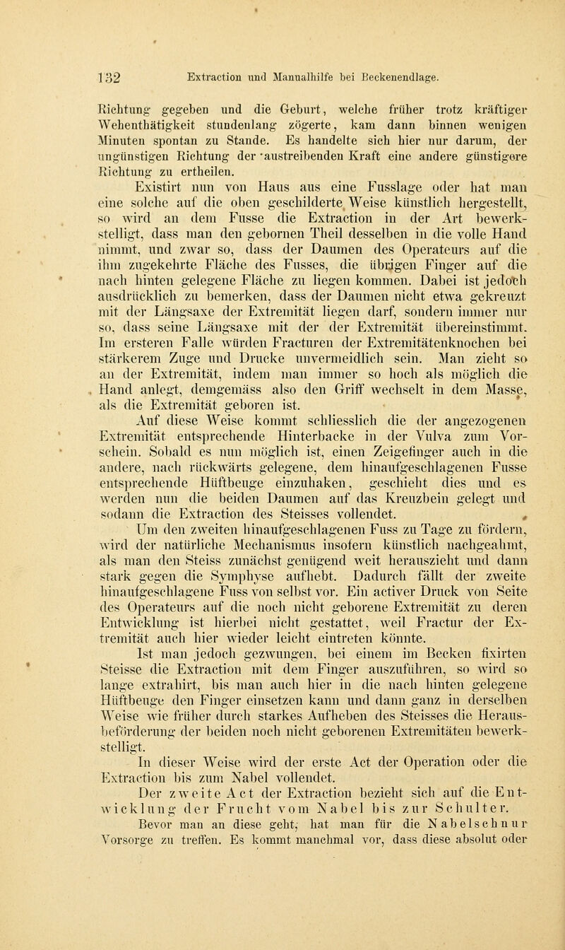 Richtung gegeben und die Geburt, welche früher trotz kräftiger Wehenthätigkeit stundenlang zögerte, kam dann binnen wenigen Minuten spontan zu Stande. Es handelte sich hier nur darum, der ungünstigen Richtung der 'austreibenden Kraft eine andere günstigere Richtung zu ertheilen. Existirt nun von Haus aus eine Fusslage oder hat man eine solche auf die oben geschilderte Weise künstlich hergestellt, so wird an dem Fusse die Extraction in der Art bewerk- stelligt, dass man den gebornen Theil desselben in die volle Hand nimmt, und zwar so, dass der Daumen des Operateurs auf die ihm zugekehrte Fläche des Fusses, die übdgen Finger auf die nach hinten gelegene Fläche zu liegen kommen. Dabei ist jedoth aiTsdrücklich zu bemerken, dass der Daumen nicht etwa gekreuzt mit der Längsaxe der Extremität liegen darf, sondern immer nur so, dass seine Längsaxe mit der der Extremität übereinstimmt. Im ersteren Falle würden Fracturen der Extremitätenknochen bei stärkerem Zuge und Drucke unvermeidlich sein. Man zieht so an der Extremität, indem man immer so hoch als möglich die Hand anlegt, demgemäss also den Griff wechselt in dem Masse, als die Extremität geboren ist. Auf diese Weise kommt schliesslich die der angezogenen Extremität entsprechende Hinterbacke in der Vulva zum Vor- schein. Sobald es nun möglich ist, einen Zeigefinger auch in die andere, nach rückwärts gelegene, dem hinaufgeschlagenen Fusse entsprechende Hüftbeuge einzuhaken, geschieht dies und es werden nun die beiden Daumen auf das Kreuzbein gelegt und sodann die Extraction des Steisses vollendet. ^ Um den zweiten hinaufgeschlagenen Fuss zu Tage zu fördern, wird der natürliche Mechanismus insofern künstlich nachgeahmt, als man den Steiss zunächst genügend weit herauszieht und dann stark gegen die Symphyse aufhebt. Dadurch fällt der zweite hinaufgeschlagene Fuss von selbst vor. Ein activer Druck von Seite des Operateurs auf die noch nicht geborene Extremität zu deren Entwicklung ist hierbei nicht gestattet, weil Fractur der Ex- tremität auch hier wieder leicht eintreten könnte. Ist man jedoch gezwungen, bei einem im Becken fixirten Steisse die Extraction mit dem Finger auszuführen, so wird so lange extrahirt, bis man auch hier in die nach hinten gelegene Hüftbeuge den Finger einsetzen kann und dann ganz in derselben Weise wie früher durch starkes Aufheben des Steisses die Heraus- beförderung der beiden noch nicht geborenen Extremitäten bcAverk- stelligt. In dieser Weise wird der erste Act der Operation oder die Extraction bis zum Nabel vollendet. Der zweite Act der Extraction bezieht sich auf die Ent- wicklung der Frucht vom Nabel bis zur Schulter. Bevor man an diese geht,- hat man für die Nabelschnur Vorsorge zu treffen. Es kommt manchmal vor, dass diese absolut oder