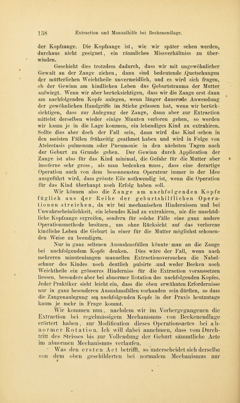 der Kopfzange. Die Kopfzange ist, wie wir später sehen werden, durchaus nicht geeignet, ein räumliches Missverhältniss zu über- winden. Geschieht dies trotzdem dadurch, dass wir mit ungewöhnlicher Gewalt an der Zange ziehen, dann sind bedeutende .Quetschungen der mütterlichen Weichtheile unvermeidlich, und es wird sich fragen, ob der Gewinn am kindlichen Leben das Qeburtstrauma der Mutter aufwiegt. Wenn wir aber berücksichtigen, dass wir die Zange erst dann am nachfolgenden Kopfe anlegen, wenn länger dauernde Anwendung der gewöhnlichen Handgriffe im Stiche gelassen hat, wenn wir berück- sichtigen, dass zur Anlegung der Zange, dann aber zur Extraction mittelst derselben wieder einige Minuten verloren gehen, so werden wir kaum je in die Lage kommen, ein lebendiges Kind zu extrahiren. Sollte dies aber doch der Fall sein, dann wird das Kind schon in den meisten Fällen frühzeitig geathmet haben und wird in Folge von Atelectasis pulmonum oder Pneumonie in den nächsten Tagen nach der Geburt zu Grunde gehen. Der Gewinn durch Application der Zange ist also für das Kind minimal, die Gefahr für die Mutter aber insoferne sehr gross, als man bedenken muss, dass eine derartige Operation auch von dem besonnensten Operateur immer in der Idee ausgeführt wird, dass grösste Eile nothwendig ist, wenn die Operation für das Kind überhaupt noch Erfolg haben soll. Wir können also die Zange am nachfolgenden Kopfe füglich aus der Reihe der geburtshilflichen Opera- tionen streichen, da wir bei mechanischen Hindernissen und bei UnWahrscheinlichkeit, ein lebendes Kind zu extrahiren, nie die unschäd- liche Kopfzange ergreifen, sondern für solche Fälle eine ganz andere Operationsmethode besitzen, um ohne Rücksicht auf das verlorene kindliche Leben die Geburt in einer für die Mutter möglichst schonen- den Weise zu beendigen. Nur in ganz seltenen Ausnahmsfällen könnte' man an die Zange bei nachfolgendem Kopfe denken. Dies wäre der Fall, wenn nach mehreren minutenlangen manuellen Extractionsversuchen die Nabel- schnur des Kindes noch deutlich pulsirte und weder Becken noch Weichtheile ein grösseres Hinderniss für die Extraction voraussetzen Hessen, besonders aber bei abnormer Rotation des nachfolgenden Kopfes. Jeder Praktiker sieht leicht ein, dass die oben erwähnten Erfordernisse nur in ganz besonderen Ausnahmsfällen vorhanden sein dürften, so dass die Zangenanlegung anj nachfolgenden Kopfe in der Praxis heutzutage kaum je mehr in Frage kommt. Wir kommen mm, nachdem v\^ir im Vorhergegangenen die Extraction bei regelmässigem Mechanismus von Beckenendlage erörtert haben, zur Modification dieses Operationsactes bei ab- normer Rotation. Ich will dabei annehmen, dass vom Durch- tritt des Steisses bis zur Vollendung der Geburt sämmtliche Acte im abnormen Mechanismus verlaufen. ■ Was den ersten Act betrifft, so unterscheidet sich derselbe von dem oben geschilderten bei normalem Mechanismus nur