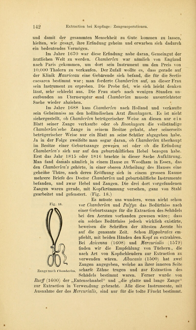 und damit der gesammten Menschheit zu Gute kommen zu lassen, hielten, wie gesagt, ihre Erfindung geheim und erwarben sich dadurch ein bedeutendes Vermögen. Im Jahre 1670 war diese Erfindung nahe daran, Gemeingut der ärztlichen Welt zu werden. Chamberlen war nämlich von England nach Paris gekommen, um dort sein Instrument um den Preis von 10.000 Thalern zu verkaufen. Der Zufall wollte es, dass gerade auf der Klinik Mauriceau eine Gebärende sich befand, die für die Sectio caesarea bestimmt war; man forderte Chamberlen auf, an dieser Frau sein Instrument zu erproben. Die Probe fiel, wie sich leicht denken lässt, sehr schlecht aus. Die Frau starb nach wenigen Stunden un- entbunden an Uterusruptur »und Chamberlen musste unverrichteter Sache wieder abziehen. Im Jahre 1688 kam Chamberlen nach Holland und verkaufte sein Geheimniss an den holländischen Arzt Roonhuysen. Es ist nicht sichergestellt, ob Chamberlen betrügerischer Weise an diesen nur ein Blatt seiner Zange verkaufte oder ob Boonhuysen die vollständige Chamberlen'sehe Zange in seinem Besitze gehabt, aber seinerseits betrügerischer Weise nur ein Blatt an seine Schüler abgegeben habe. Ja in der Folge zweifelte man sogar daran, ob Chamberlen überhaupt im Besitze einer Geburtszange gewesen sei oder ob die Erfindimg Chamberlen's sich nur auf den geburtshilflichen Hebel bezogen habe. Erst das Jahr 1815 oder 1816 brachte in dieser Sache Aufklärung, Man fand damals nämlich. in einem Hause zu Woodham in Essex, das den Chamberlen''s gehörte, in einer oberen Abtheilung des Hauses eine geheime Thüre, nach deren Eröffnung sich in einem grossen Räume mehrere Briefe des Doctor Chamberlen und geburtshilfliche Instrumente befanden, und zwar Hebel und Zangen. Die drei dort vorgefundenen Zangen waren gerade, mit Kopfkrümmung versehen, ganz von Stahl gearbeitet und gefenstert. (Fig. 18.) Es müsste uns wundern, wenn nicht schon vor Chamberlen und Palfyn das Bedürfniss nach einer Geburtszange für die Extraction des Schädels bei den Aerzten vorhanden gewesen wäre; dass ein solches Bedürfniss jedoch wirklich existirte, beweisen die Schriften der ältesten Aerzte bis auf die genannte Zeit. Schon Hippokrates em- pfiehlt, mit beiden Händen den Kopf zu extrahiren. Bei Avicenna (1608) und Mereurialis (1579) finden wir die Empfehlung von Tüchern, die nach Art von Kopfschleudern zur Extraction zu verwenden wären. Albucasis (1500) hat zwei Zangen angegeben, welche an ihrer inneren Seite scharfe Zähne trugen und zur Extraction des Schädels bestimmt waren. Ferner wurde von und „die glatte und lange Zange zur Extraction in Verwendung gebracht. Alle diese Instrumente, mit Ausnahine der des Mereurialis, sind nur für die todte Frucht bestimmt. Fio-. 18. Zange nach Chumberten. Rueff (1600) der „Entenschnabel' ^^^ „^