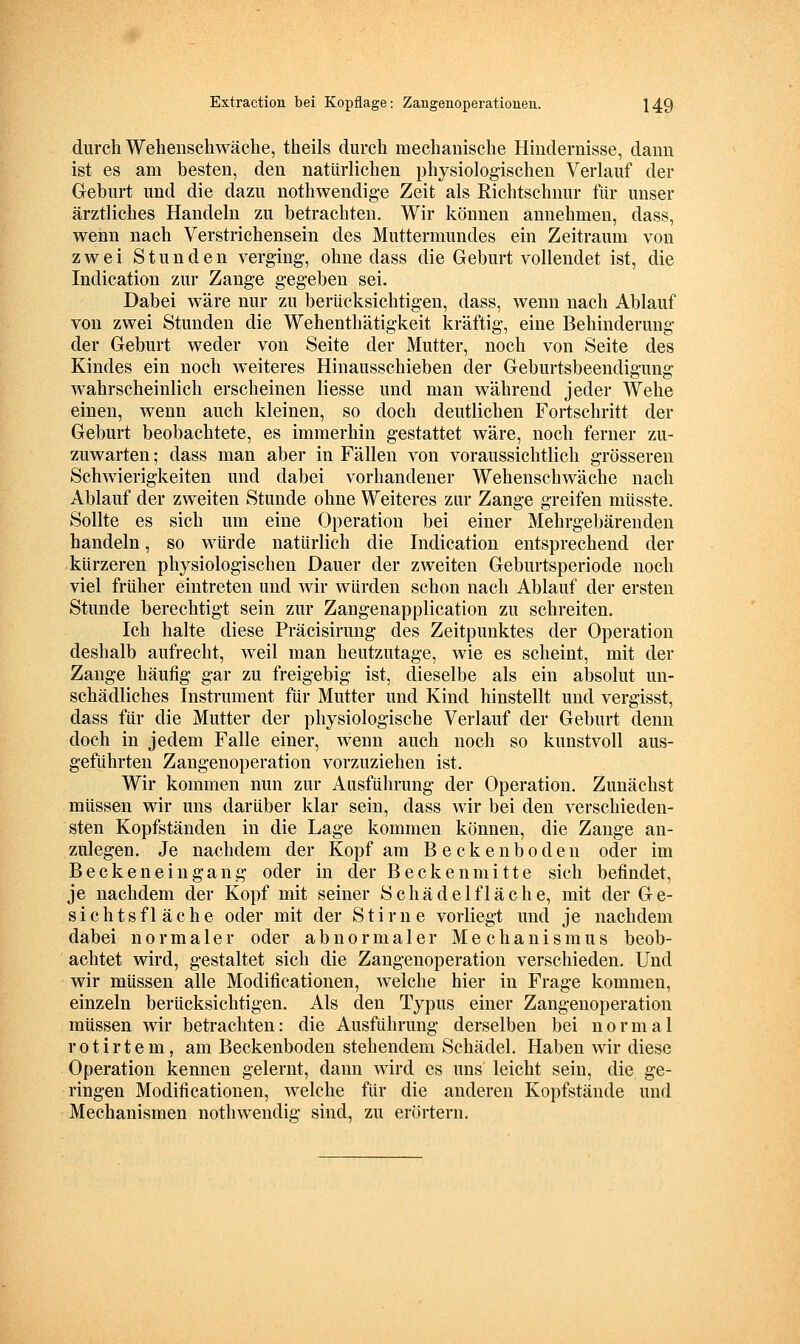 durch Wehenschwäclie, theils durch mechanische Hindernisse, dann ist es am besten, den natürlichen physiologischen Verlauf der Geburt und die dazu nothwendig-e Zeit als Richtschnur für unser ärztliches Handeln zu betrachten. Wir können annehmen, dass, wenn nach Verstrichensein des Muttermundes ein Zeitraum von zwei Stunden verging-, ohne dass die Geburt vollendet ist, die Indication zur Zange gegeben sei. Dabei wäre nur zu berücksichtigen, dass, wenn nach Ablauf von zwei Stunden die Wehenthätigkeit kräftig, eine Behinderung der Geburt weder von Seite der Mutter, noch von Seite des Kindes ein noch weiteres Hinausschieben der Geburtsbeendigung wahrscheinlich erscheinen Hesse und man während jeder Wehe einen, wenn auch kleinen, so doch deutlichen Fortschritt der Geburt beobachtete, es immerhin gestattet wäre, noch ferner zu- zuwarten ; dass man aber in Fällen von voraussichtlich grösseren Schwierigkeiten und dabei vorhandener Wehenschwäche nach Ablauf der zweiten Stunde ohne Weiteres zur Zange greifen müsste. Sollte es sich um eine Operation bei einer Mehrgebärenden handeln, so würde natürlich die Indication entsprechend der kürzeren physiologischen Dauer der zweiten Geburtsperiode noch viel früher eintreten und wir würden schon nach Ablauf der ersten Stunde berechtigt sein zur Zangenapplication zu schreiten. Ich halte diese Präcisirung des Zeitpunktes der Operation deshalb aufrecht, weil man heutzutage, wie es scheint, mit der Zange häufig gar zu freigebig ist, dieselbe als ein absolut un- schädliches Instrument für Mutter und Kind hinstellt und vergisst, dass für die Mutter der physiologische Verlauf der Geburt denn doch in jedem Falle einer, wenn auch noch so kunstvoll aus- geführten Zangenoperation vorzuziehen ist. Wir kommen nun zur Ausführung der Operation. Zunächst müssen wir uns darüber klar sein, dass wir bei den verschieden- sten Kopfständen in die Lage kommen können, die Zange an- zulegen. Je nachdem der Kopf am Beckenboden oder im Beckenein gang oder in der Beckenmitte sich befindet, je nachdem der Kopf mit seiner Schädelfläche, mit der Ge- sichts fläche oder mit der Stirn e vorliegt und je nachdem dabei normaler oder abnormaler Mechanismus beob- achtet wird, gestaltet sich die Zangenoperation verschieden. Und wir müssen alle Modificationen, welche hier in Frage kommen, einzeln berücksichtigen. Als den Typus einer Zangenoperation müssen wir betrachten: die Ausführung derselben bei normal rotirtem, am Beckenboden stehendem Schädel. Haben wir diese Operation kennen gelernt, dann wird es uns leicht sein, die ge- ringen Modificationen, welche für die anderen Kopfstände und Mechanismen nothwendig sind, zu erörtern.