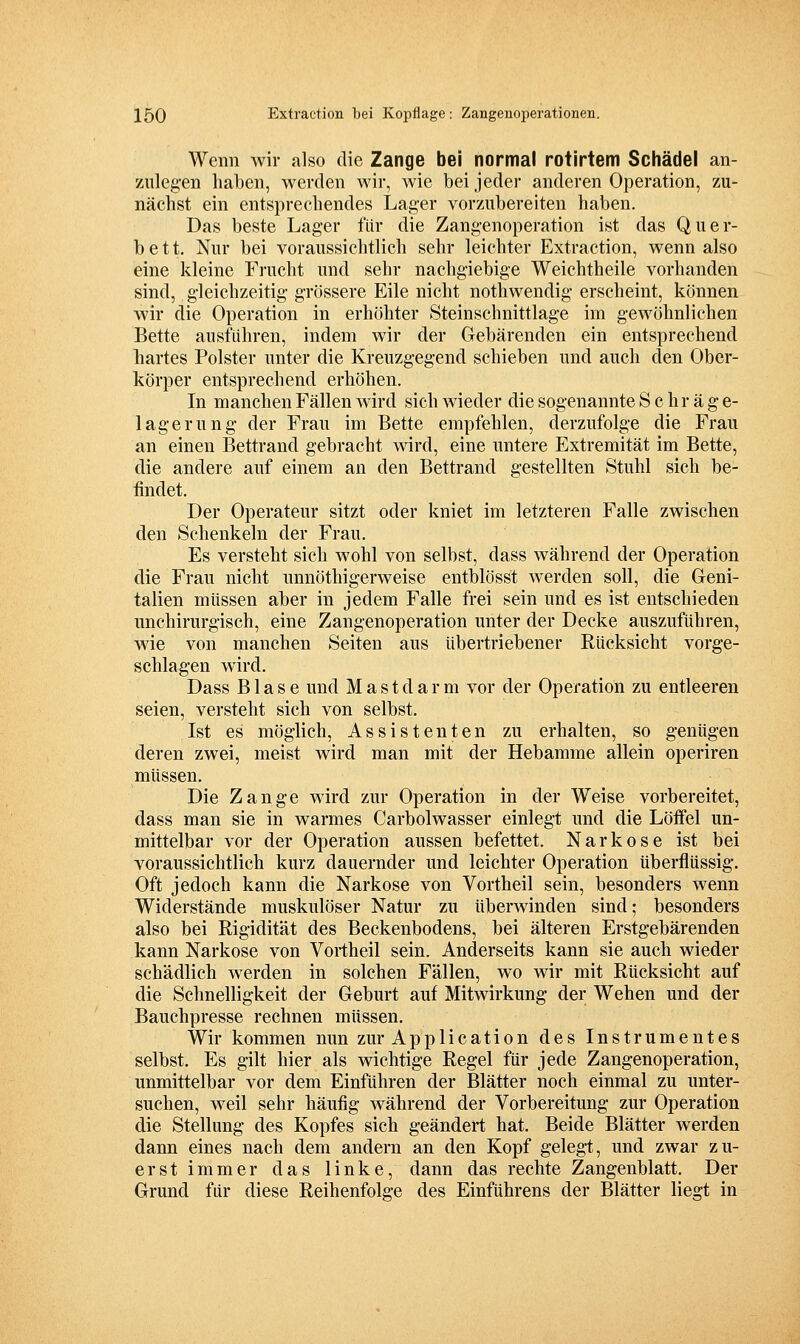 Wenn wir also die Zange bei normal rotirtem Schädel an- zulegen haben, werden wir, wie bei jeder anderen Operation, zu- nächst ein entsprechendes Lager vorzubereiten haben. Das beste Lager für die Zangenoperation ist das Quer- bett. Nur bei voraussichtlich sehr leichter Extraction, wenn also eine kleine Frucht und sehr nachgiebige Weichtheile vorhanden sind, gleichzeitig grössere Eile nicht nothwendig erscheint, können wir die Operation in erhöhter Steinschnittlage im gewöhnlichen Bette ausführen, indem wir der Gebärenden ein entsprechend hartes Polster unter die Kreuzgegend schieben und auch den Ober- körper entsprechend erhöhen. In manchen Fällen wird sich wieder die sogenannte Schräge- lagerung der Frau im Bette empfehlen, derzufolge die Frau an einen Bettrand gebracht wird, eine untere Extremität im Bette, die andere auf einem an den Bettrand gestellten Stuhl sich be- findet. Der Operateur sitzt oder kniet im letzteren Falle zwischen den Schenkeln der Frau. Es versteht sich wohl von selbst, dass während der Operation die Frau nicht unnöthigerweise entblösst werden soll, die Geni- talien müssen aber in jedem Falle frei sein und es ist entschieden unchirurgisch, eine Zangenoperation unter der Decke auszuführen, wie von manchen Seiten aus übertriebener Rücksicht vorge- schlagen wird. Dass Blase und Mastdarm vor der Operation zu entleeren seien, versteht sich von selbst. Ist es möglich, Assistenten zu erhalten, so genügen deren zwei, meist wird man mit der Hebamme allein operiren müssen. Die Zange wird zur Operation in der Weise vorbereitet, dass man sie in warmes Carbolwasser einlegt und die Löffel un- mittelbar vor der Operation aussen befettet. Narkose ist bei voraussichtlich kurz dauernder und leichter Operation überflüssig. Oft jedoch kann die Narkose von Vortheil sein, besonders wenn Widerstände muskulöser Natur zu überwinden sind; besonders also bei Rigidität des Beckenbodens, bei älteren Erstgebärenden kann Narkose von Vortheil sein. Anderseits kann sie auch wieder schädlich werden in solchen Fällen, wo wir mit Rücksicht auf die Schnelligkeit der Geburt auf Mitwirkung der Wehen und der Bauchpresse rechnen müssen. Wir kommen nun zur Application des Instrumentes selbst. Es gilt hier als wichtige Regel für jede Zangenoperation, unmittelbar vor dem Einführen der Blätter noch einmal zu unter- suchen, weil sehr häufig während der Vorbereitung zur Operation die Stellung des Kopfes sich geändert hat. Beide Blätter werden dann eines nach dem andern an den Kopf gelegt, und zwar zu- erst immer das linke, dann das rechte Zangenblatt. Der Grund für diese Reihenfolge des Einführens der Blätter liegt in