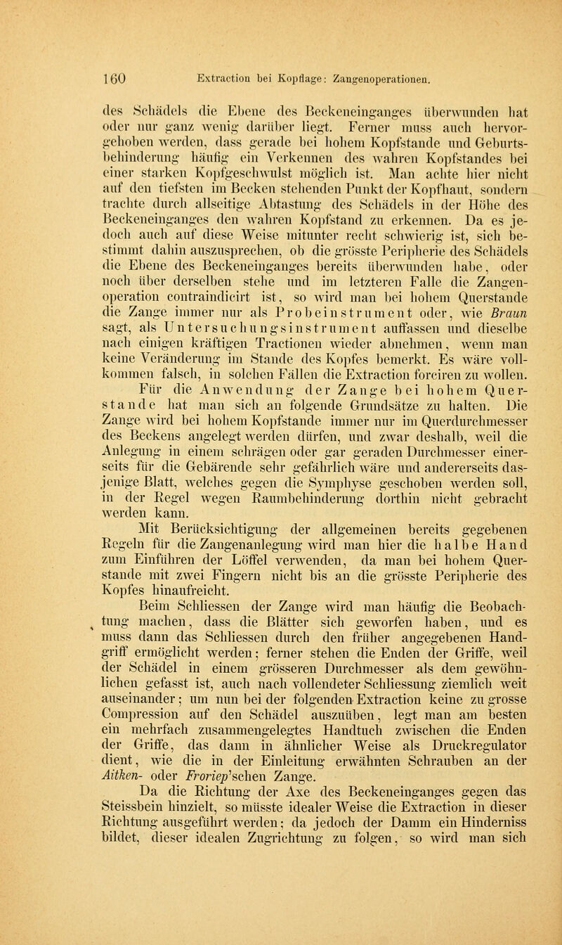 des Scliädcls die Ebene des Beckeneingaiig-es üherwunden liat oder nur g-anz Avenig darüber liegt. Ferner muss auch liervor- gehoben werden, dass gerade bei hohem Kopfstande und Geburts- beliinderung häufig ein Verkennen des wahren Kopfstandes bei einer starken Kopfgeschwulst möglich ist. Man achte hier nicht auf den tiefsten im Becken stehenden Punkt der Kopfhaut, sondern trachte durch allseitige Abtastung des Schädels in der Höhe des Beckeneinganges den wahren Kopfstand zu erkennen. Da es je- doch auch auf diese Weise mitunter recht schwierig ist, sich be- stimmt dahin auszusprechen, ob die grösste Peripherie des Schädels die Ebene des Beckeneinganges bereits überwunden hal)e, oder noch über derselben stehe und im letzteren Falle die Zangen- operation contraindicirt ist, so wird man bei hohem Querstande die Zange immer nur als Probeinstrument oder, wie Braun sagt, als Untersuchungsinstrument auffassen und dieselbe nach einigen kräftigen Tractionen wieder abnehmen, wenn man keine Veränderung im Stande des Kopfes bemerkt. Es wäre voll- kommen falsch, in solchen Fällen die Extraction forciren zu wollen. Für die Anwendung der Zange bei hohem Q u e r- stande hat man sich an folgende Grundsätze zu halten. Die Zange wird bei hohem Kopfstande immer nur im Querdurchmesser des Beckens angelegt werden dürfen, und zwar deshalb, weil die Anlegung in einem schrägen oder gar geraden Durchmesser einer- seits für die Gebärende sehr gefährlich wäre und andererseits das- jenige Blatt, welches gegen die Symphyse geschoben werden soll, in der Regel wegen Raumbehinderung dorthin nicht gebracht werden kann. Mit Berücksichtigung der allgemeinen bereits gegebenen Regeln für die Zangenanlegung wird man hier die halbe Hand zum Einführen der Lötfei verwenden, da man bei hohem Quer- stande mit zwei Fingern nicht bis an die grösste Peripherie des Kopfes hinaufreicht. Beim Schliessen der Zange wird man häufig die Beobach- tung machen, dass die Blätter sich geworfen haben, und es muss dann das Schliessen durch den früher angegebenen Hand- griff ermöglicht werden; ferner stehen die Enden der Griffe, weil der Schädel in einem grösseren Durchmesser als dem gewöhn- lichen gefasst ist, auch nach vollendeter Schliessung ziemlich weit auseinander; um nun bei der folgenden Extraction keine zu grosse Compression auf den Schädel auszuüben, legt man am besten ein mehrfach zusammengelegtes Handtuch zwischen die Enden der Griffe, das dann in ähnlicher Weise als Druckregulator dient, wie die in der Einleitung erwähnten Schrauben an der Aiiken- oder iroriep'schen Zange. Da die Richtung der Axe des Beckeneinganges gegen das Steissbein hinzielt, so müsste idealer Weise die Extraction in dieser Richtung ausgeführt werden; da jedoch der Damm ein Hinderniss bildet, dieser idealen Zugrichtung zu folgen, so wird man sich