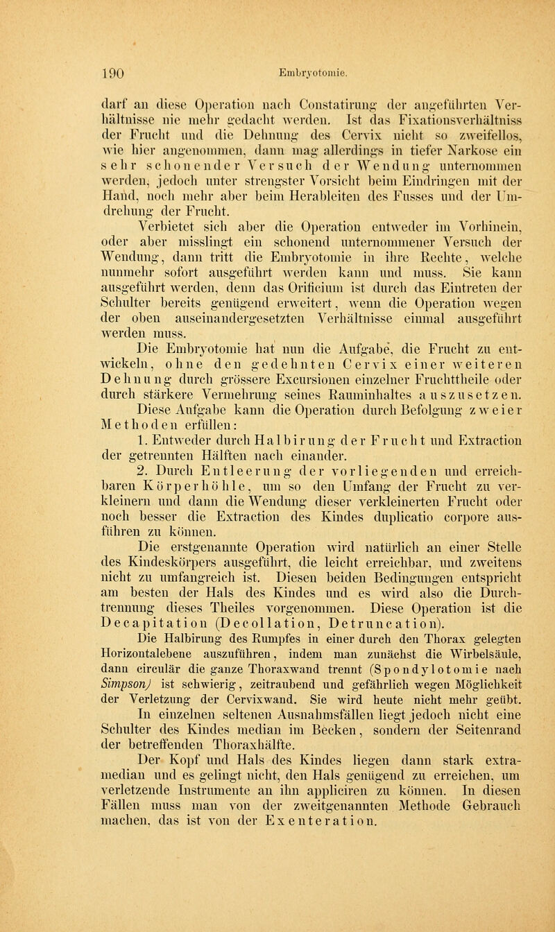 darf an diese Operation nach Constatirung- der angeführten Ver- liältnisse nie mehr gedacht Averden. Ist das Fixationsverhältniss der Frucht und die Dehnung des Ceryix nicht so zweifellos, Avie hier angenounnen, dann mag allerdings in tiefer Narkose ein sehr schonender Versuch der Wendung unternommen werden, jedoch unter strengster Vorsicht beim Eindringen mit der Hand, noch mehr aber beim Herableiten des Fusses und der Um- drehung der Frucht. Verbietet sich aber die Operation entAveder im Vorhinein, oder aber misslingt ein schonend unternommener Versuch der Wendung, dann tritt die Embryotomie in ihre Rechte, Avelche nunmehr sofort ausgeführt AA^erden kann und muss. Sie kann ausgeführt Averden, denn das Oriticium ist durch das Eintreten der Schulter bereits genügend erAA^eitert, AA^enn die Operation wegen der oben auseinandergesetzten Verhältnisse einmal ausgeführt werden muss. Die Embryotomie hat nun die Aufgabe, die Frucht zu ent- wickeln , ohne den gedehnten C e r am x einer aa^ e i t e r e n Dehnung durch grössere Excursionen einzelner Fruchttheile oder durch stärkere Vermehrung seines Eauminhaltes a u s z u s e t z e n. Diese Aufgabe kann die Operation durch Befolgung zweier Methoden erfüllen: 1. EntAA'eder durch Ha 1 birung der Fr uch t und Extraction der getrennten Hälften nach einander. 2. Durch Entleerung der vorliegenden und erreich- baren K ö r p e r h ö h 1 e, um so den Umfang der Frucht zu A^er- kleinern und dann die Wendung dieser A^erkleinerten Frucht oder noch besser die Extraction des Kindes duplicatio corpore aus- führen zu können. Die erstgenannte Operation AA'ird natürlich an einer Stelle des Kindeskörpers ausgeführt, die leicht erreichbar, und zweitens nicht zu umfangreich ist. Diesen beiden Bedingungen entspricht am besten der Hals des Kindes und es wird also die Durch- trennung dieses Theiles vorgenommen. Diese Operation ist die Decapitation (Decollation, Detruncation). Die Halbirung- des Rumpfes in einer durch den Thorax gelegten Horizontalebene auszuführen, indem man zunächst die Wirbelsäule, dann circulär die ganze ThoraxAvand trennt (Spondylotomie nach SimpsonJ ist schAvierig, zeitraubend und gefährlich Avegen Möglichkeit der Verletzung der CervixAvand. Sie Avird beute nicht mehr geübt. In einzelnen seltenen Ausnahmsfällen liegt jedoch nicht eine Schulter des Kindes median im Becken, sondern der Seitenrand der betreffenden Thoraxhälfte. Der Kopf und Hals des Kindes liegen dann stark extra- median und es gelingt nicht, den Hals genügend zu erreichen, um verletzende Instrumente an ihn appliciren zu können. In diesen Fällen muss man von der ZAveitgenannten Methode Gebrauch machen, das ist von der E x e n t e r a t i o n.