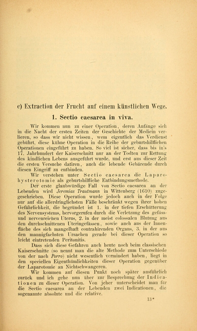 c) Extraction der Friiclit auf einem künstlichen Wege. 1. Sectio caesarea in viva. Wir kommen mm zu einer Operation, deren Anfänge sieh in die Nacht der ersten Zeiten der Geschichte der Medicin ver- lieren, so dass wir nicht wissen, wem eigentlich das Verdienst g-ehührt, diese kühne Operation in die Reihe der geburtshilflichen Operationen eingeführt zu haben. So viel ist sicher, dass bis in's 17. Jahrhundert der Kaiserschnitt nur an der Todten zur Rettung des kindlichen Lebens ausgeführt wurde, und erst aus dieser Zeit die ersten V^ersuche datiren, auch die lebende Gebärende durch diesen Eingriff zu entbinden. Wir verstehen unter Sectio caesarea die L a p a r o- hysterotomie als geburtshilfliche Entbindungsmethode. Der erste glaubwürdige Fall von Sectio caesarea an der Lebenden wird Jeremias Trautmann in Wittenberg (1610) zuge- geschrieben. Diese Operation wurde jedoch auch in der Folge nur auf die allerdringlichsten Fälle beschränkt wegen ihrer hohen Gefährlichkeit, die begründet ist 1. in der tiefen Erschütterung des Nervensystems, heiTorgerufen durch die Verletzung des gefäss- und nervenreichen Uterus, 2. in der meist colossalen Blutung aus den durchschnittenen Uteringefässen, sowie auch aus der Innen- fläche des sich mangelhaft contrahirenden Organs, 3. in der aus den mannigfachsten Ursachen gerade bei dieser Operation so leicht eintretenden Peritonitis. Dass sich diese Gefahren auch heute noch beim classischen Kaiserschnitte (so nennt man die alte Methode zum Unterschiede von der nach Porro) nicht wesentlich vermindert haben, liegt in den speciellen Eigenthümlichkeiten dieser Operation gegenül)er der Laparotomie an NichtschAvangeren. Wir kommen auf diesen Punkt noch später ausführlich zurück und ich gehe nun über zur Besprechung der Indica- tionen zu dieser Operation. Von jeher unterscheidet man für die Sectio caesarea an der Lebenden zwei Indicationen, die sogenannte absolute und die relative. 13*