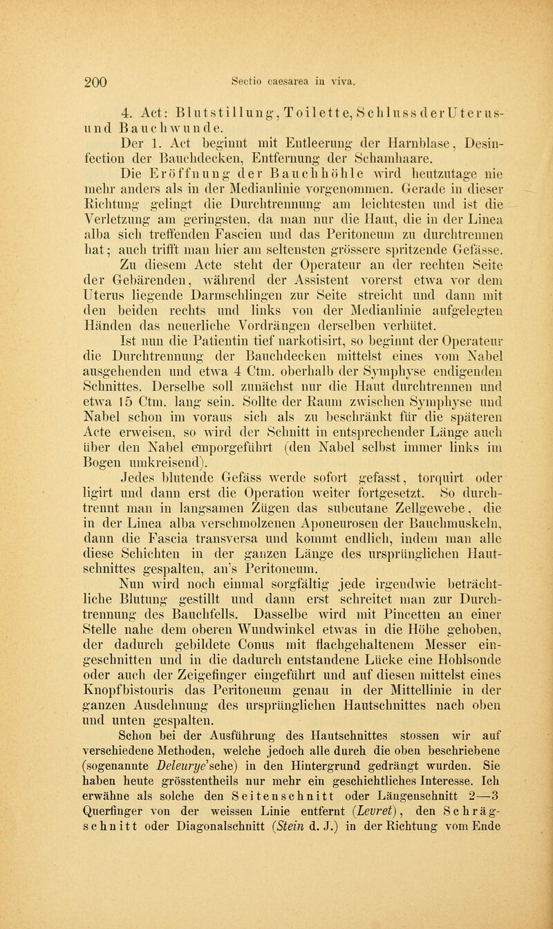 4. Act: B1 u t s t i 11 u 11 g, T 0 i 1 e 11 e, S c li 1 u s s d e r U t e r u s- iiiid BaucliAvunde. Der 1. Act beginnt mit Entleerung der Harnblase, Desin- fection der Bauchdecken, Entfernung der Scharahaare. Die Eröffnung der Bauchhöhle wird heutzutage nie mehr anders als in der Medianlinie vorgenommen. Gerade in dieser Richtung gelingt die Durchtrennung am leichtesten und ist die Verletzung am geringsten, da man nur die Haut, die in der Linea alba sich treffenden Fascien und das Peritoneum zu durchtrennen hat; auch trifft man hier am seltensten grössere spritzende Gefässe. Zu diesem Acte steht der Operateur an der rechten Seite der Gebärenden, während der Assistent vorerst etwa vor dem Uterus liegende Darmschlingen zur Seite streicht und dann mit den beiden rechts und links von der Medianlinie aufgelegten Händen das neuerliche Vordrängen derselben verhütet. Ist nun die Patientin tief narkotisirt, so beginnt der Operateur die Durchtrennung der Bauchdecken mittelst eines vom Nabel ausgehenden und etwa 4 Ctm. oberhalb der SjTiiphyse endigenden Schnittes. Derselbe soll zunächst nur die Haut durchtrennen und etwa 15 Ctm. lang sein. Sollte der Raum zwischen Symphyse und Nabel schon im voraus sich als zu beschränkt für die späteren Acte erweisen, so wird der Schnitt in entsprechender Länge auch über den Nabel emporgeführt (den Nabel selbst immer links im Bogen umkreisend). Jedes blutende Gefäss werde sofort gefasst, torquirt oder ligirt und dann erst die Operation weiter fortgesetzt. So durch- trennt man in langsamen Zügen das subcutane Zellgewebe, die in der Linea alba verschmolzenen Aponeurosen der Bauchmuskeln, dann die Fascia transversa und kommt endlich, indem man alle diese Schichten in der ganzen Länge des ursprünglichen Haut- schnittes gespalten, an's Peritoneum. Nun wird noch einmal sorgfältig jede irgendwie beträcht- liche Blutung gestillt und dann erst schreitet man zur Durch- trennung des Bauchfells. Dasselbe wird mit Pincetten an einer Stelle nahe dem oberen Wundwinkel etwas in die Höhe gehoben, der dadurch gebildete Conus mit flachgehaltenem Messer ein- geschnitten und in die dadurch entstandene Lücke eine Hohlsonde oder auch der Zeigefinger eingeführt und auf diesen mittelst eines Knopfbistouris das Peritoneum genau in der Mittellinie iu der ganzen Ausdehnung des ursprünglichen Hautschnittes nach oben und unten gespalten. Schon bei der Ausführung- des Hautschnittes stossen wir auf verschiedene Methoden, welche jedoch alle durch die oben beschriebene (sogenannte Deleiu-ye'sehe) in den Hintergrund gedrängt wurden. Sie haben heute grösstentheils nur mehr ein geschichtliches Interesse. Ich erwähne als solche den Seitenschnitt oder Läugenschnitt 2—3 Querfinger von der weissen Linie entfernt (Levret) ^ den Schräg- schnitt oder Diagonalschnitt (Stein d. J.) in der Richtung vom Ende
