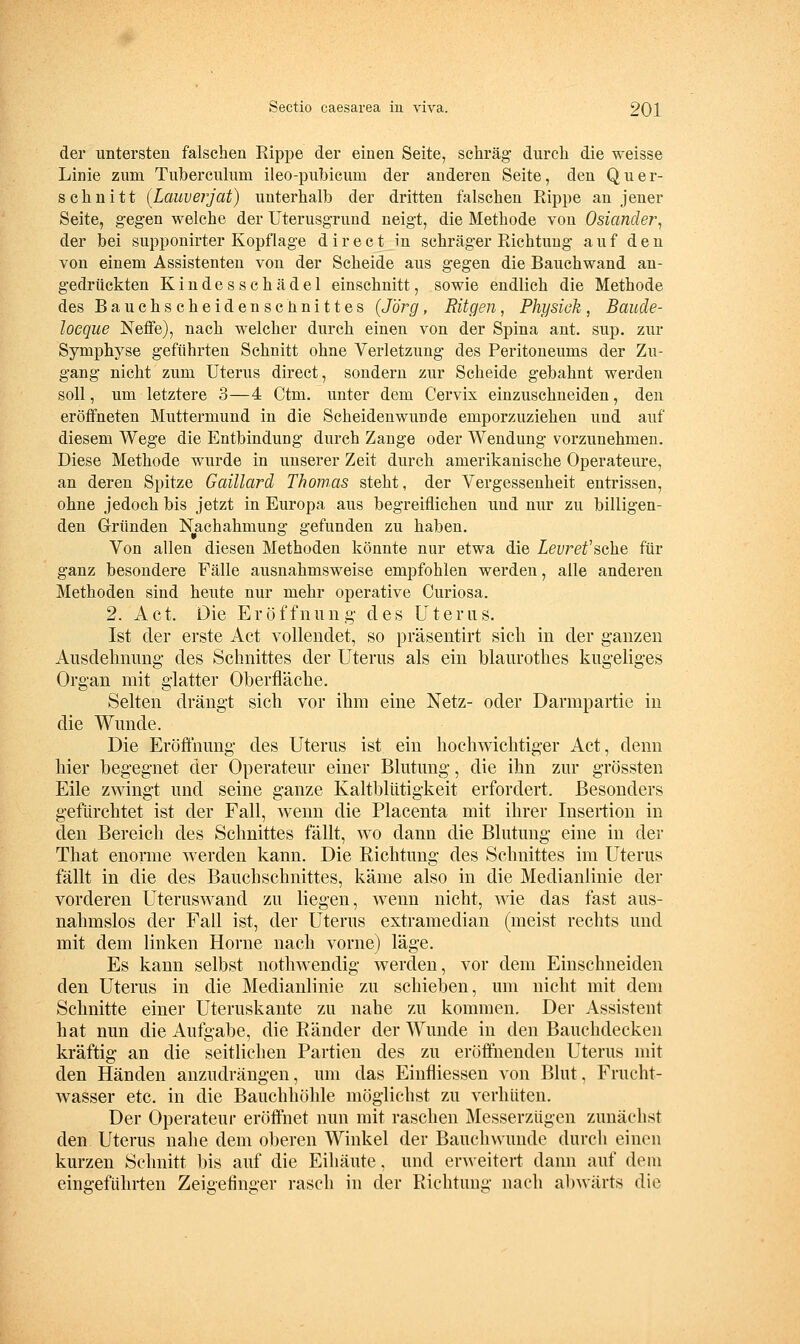 der untersten falschen Rippe der einen Seite, schräg durch die weisse Linie zum Tuberculum ileo-pubicum der anderen Seite, den Quer- schnitt (Laiwerjat) unterhalb der dritten falschen Rippe an jener Seite, gegen welche der üterusgrund neigt, die Methode von Osiander^ der bei supponirter Kopflage direet in schräger Richtung auf den von einem Assistenten von der Scheide aus gegen die Bauchwand an- gedrückten Kindesschädel einschnitt, sowie endlich die Methode des Bauchscheidenschnittes (Jörg, Ritgen, Physiek , Baude- locque Neffe), nach welcher durch einen von der Spina ant. sup. zur Symphyse geführten Schnitt ohne Verletzung des Peritoneums der Zu- gang nicht zum Uterus direet, sondern zur Scheide gebahnt werden soll, um letztere 3—4 Ctm. unter dem Cervix einzuschneiden, den eröffneten Muttermund in die Scheidenwunde emporzuziehen und auf diesem Wege die Entbindung durch Zange oder Wendung vorzunehmen. Diese Methode wurde in unserer Zeit durch amerikanische Operateure, an deren Spitze Gaülard Thomas steht, der Vergessenheit entrissen, ohne jedoch bis jetzt in Europa aus begreiflichen und nur zu billigen- den Gründen Nachahmung gefunden zu haben. Von allen diesen Methoden könnte nur etwa die Zeirei'sche für ganz besondere Fälle ausnahmsweise empfohlen werden, alle anderen Methoden sind heute nur mehr operative Curiosa. 2. Act. Die Eröffnung' des Uterus. Ist der erste Act vollendet, so präsentirt sich in der ganzen Ausdehnung des Schnittes der Uterus als ein blaurothes kugeliges Organ mit glatter Oberfläche. Selten drängt sich vor ihm eine Netz- oder Darmpartie in die Wunde. Die Eröffnung des Uterus ist ein hochwichtiger Act, denn hier begegnet der Operateur einer Blutung-, die ihn zur grössten Eile zwingt nnd seine ganze Kaltblütigkeit erfordert. Besonders gefürchtet ist der Fall, wenn die Placenta mit ihrer Insertion in den Bereich des Sclmittes fällt, wo dann die Blutung- eine iu der That enorme werden kann. Die Richtung des Schnittes im Uterus fällt in die des Bauchschnittes, käme also in die Medianlinie der vorderen Uteruswand zu liegen, wenn nicht, wie das fast aus- nahmslos der Fall ist, der Uterus extramedian (meist rechts und mit dem linken Hörne nach vorne) läge. Es kann selbst nothwendig werden, vor dem Einschneiden den Uterus in die Medianlinie zu schieben, um nicht mit dem Schnitte einer Uteruskante zu nahe zu kommen. Der Assistent hat nun die Aufgabe, die Ränder der Wunde in den Bauchdecken kräftig an die seitlichen Partien des zu eröffnenden Uterus mit den Händen anzudrängen, um das Einfliessen von Blut, Frucht- wasser etc. in die Bauchhöhle möglichst zu verhüten. Der Operateur eröffnet nun mit raschen Messerzügen zunächst den Uterus nahe dem oberen Winkel der Bauch wunde durch einen kurzen Schnitt bis auf die Eihäute, und erAveitert dann auf dem eingeführten Zeigefinger rasch in der Richtung nach abwärts die
