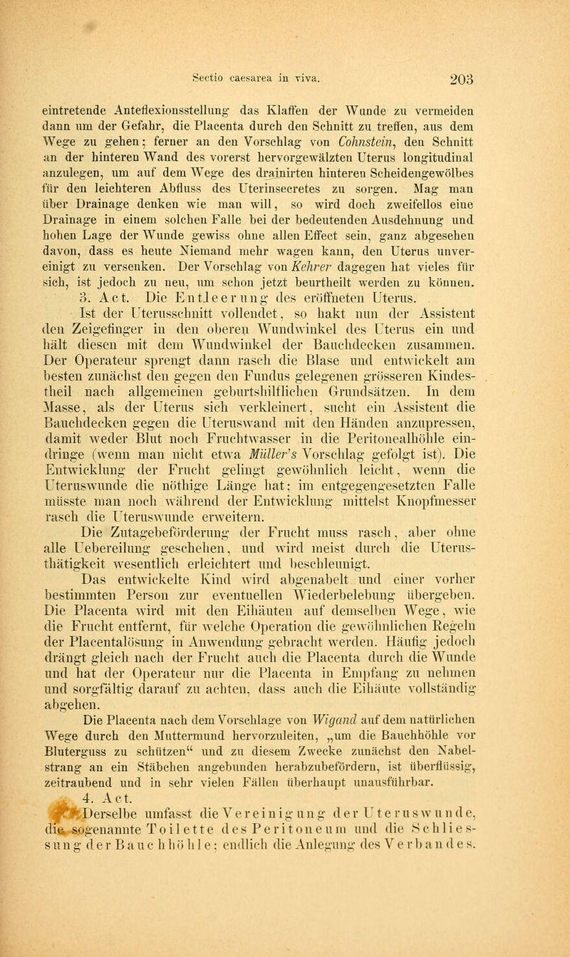 eintretende Anteflexionsstellung- das Klaffen der Wunde zu vermeiden dann um der Gefahr, die Placenta durch den Schnitt zu treffen, aus dem Wege zu gehen; ferner an den Vorschlag von Cohnsteiiij den Schnitt an der hinteren Wand des vorerst hervorgewälzten Uterus longitudinal anzulegen, um auf dem Wege des drainirten hinteren Scheidengewölbes für den leichteren Abfluss des Uterinsecretes zu sorgen. Mag man über Drainage denken wie man will, so wird doch zweifellos eine Drainage in einem solchen Falle bei der bedeutenden Ausdehnung und hohen Lage der Wunde gewiss ohne allen Effect sein, ganz abgesehen davon, dass es heute Niemand mehr wagen kann, den Uterus unver- einigt zu versenken. Der Vorschlag von Kehrer dagegen hat vieles für sich, ist jedoch zu neu, um schon jetzt beurtheilt werden zu können. 3. Act. Die EntJeernug des eröffneten Uterus. Ist der Uterusscbnitt vollendet, so hakt nun der Assistent den Zeigefinger in den oberen Wimdwinkel des Uterus ein und hält diesen mit dem Wundwinkel der Bauchdecken zusammen. Der Operateur sprengt dann rasch die Blase und entwickelt am besten zunächst den gegen den Fundus gelegenen grösseren Kindes- theil nach allgemeinen geburtshilflichen Grundsätzen. In dem Masse, als der Uterus sich verkleinert, sucht ein Assistent die Bauchdecken gegen die Uteruswand mit den Händen anzupressen, damit weder Blut noch Fruchtwasser in die Peritonealhöhle ein- dringe (wenn man nicht etwa Midieres Vorschlag gefolgt ist). Die Entwicklung der Frucht gelingt gewöhnlich leicht, wenn die Uteruswunde die nöthige Länge hat; im entgegengesetzten Falle müsste man noch während der Entwicklung mittelst Knopfmesser rasch die Uteruswunde erweitern. Die Zutagebeförderung der Frucht muss rasch, aber ohne alle Uebereilung geschehen, und wird meist durch die Uterus- thätigkeit wesentlich erleichtert und beschleunigt. Das entwickelte Kind wird abgenabelt und einer vorher bestimmten Person zur eventuellen Wiederbelebung übergeben. Die Placenta wird mit den Eihäuten auf demselben Wege, wie die Frucht entfernt, für welche Operation die gewöhnlichen Regeln der Placentalösung in Anwendung gebracht werden. Häufig jedoch drängt gleich nach der Frucht auch die Placenta durch die Wunde und hat der Operateur nur die Placenta in Empfang zu nehmen und sorgfältig darauf zu achten, dass auch die Eihäute vollständig abgehen. Die Placenta nach dem Vorschlage von Wigancl auf dem natürlichen Wege durch den Muttermund hervorzuleiten, „um die Bauchhöhle vor Bluterguss zu schützen und zu diesem Zwecke zunächst den Nabel- strang an ein Stäbchen angebunden herabzubefördern, ist überflüssig, zeitraubend und in sehr vielen Fällen überhaupt unausführbar. . 4. Act. I?^^, Derselbe umfasst die V e r e i n i g u n g der Ute r u s w u n d e, difik sogenannte Toilette d e s P e r i t o n e u m und die .Schlies- sung d e r B a u c h h ö hie; endlich die Anlegung des V e r b a n d e s.