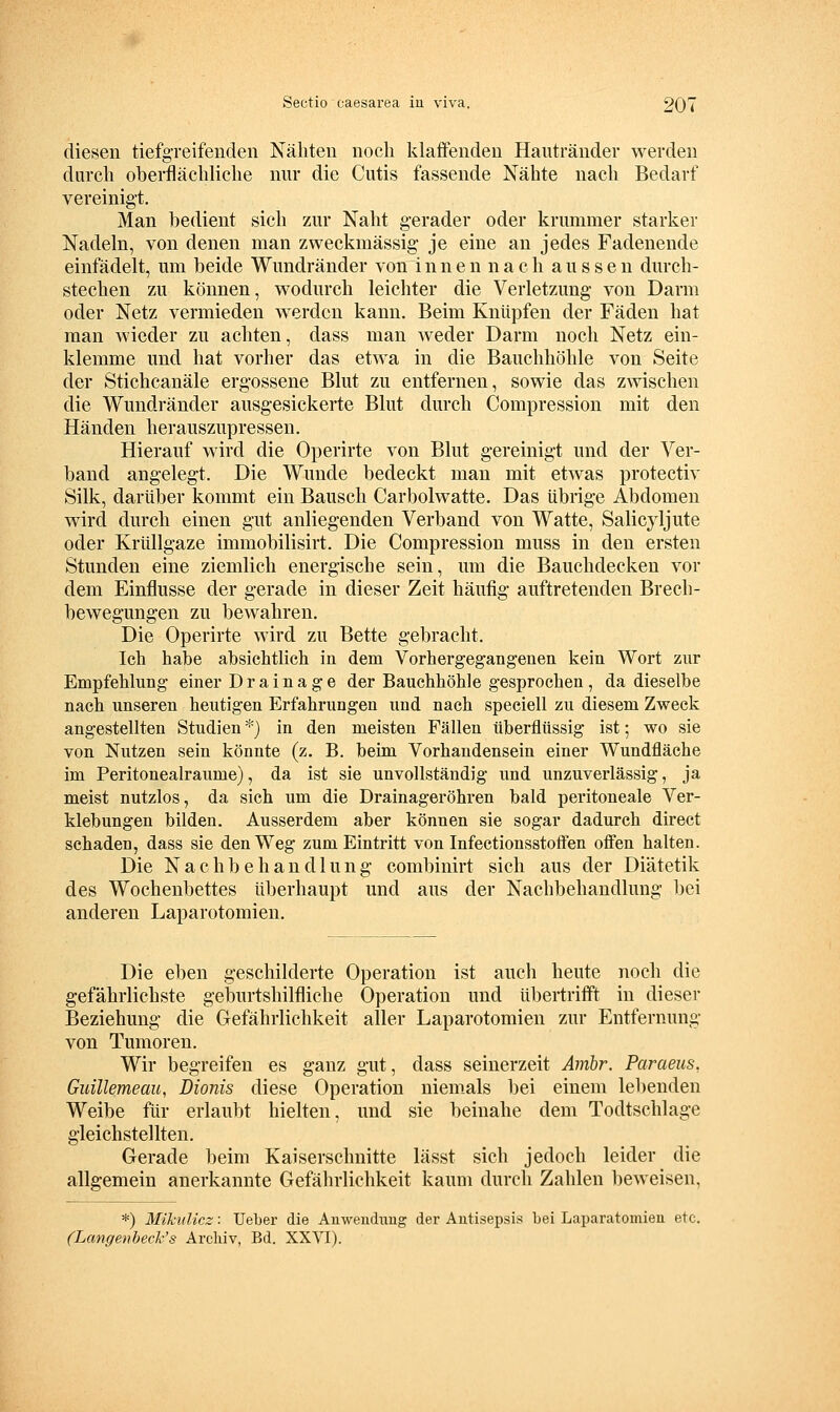 diesen tiefgreifenden Nähten noch klaffenden Haiitränder werden durch oberflächliche nur die Cutis fassende Nähte nach Bedarf vereinigt. Man bedient sich zur Naht gerader oder krummer starker Nadeln, von denen man zweckmässig je eine an jedes Fadenende einfädelt, um beide Wundränder von i n n e n n a c h aussen durch- stechen zu können, wodurch leichter die Verletzung von Darm oder Netz vermieden werden kann. Beim Knüpfen der Fäden hat man wieder zu achten, dass man weder Darm noch Netz ein- klemme und hat vorher das etwa in die Bauchhöhle von Seite der Stichcanäle ergossene Blut zu entfernen, sowie das zwischen die Wundränder ausgesickerte Blut durch Compression mit den Händen herauszupressen. Hierauf wird die Operirte von Blut gereinigt und der Ver- band angelegt. Die Wunde bedeckt man mit etwas protectiv Silk, darüber kommt ein Bausch Carbolwatte. Das übrige Abdomen wird durch einen gut anliegenden Verband von Watte, Salicjljute oder Krüllgaze immobilisirt. Die Compression muss in den ersten Stunden eine ziemlich energische sein, um die Bauchdecken vor dem Einflüsse der gerade in dieser Zeit häufig auftretenden Brech- bewegungen zu bewahren. Die Operirte wird zu Bette gebracht. Ich habe absichtlich in dem Vorhergegangenen kein Wort zur Empfehlung einer Drainage der Bauchhöhle gesprochen, da dieselbe nach unseren heutigen Erfahrungen und nach speciell zu diesem Zweck angestellten Studien *) in den meisten Fällen überflüssig ist; wo sie von Nutzen sein könnte (z. B. beim Vorhandensein einer Wundfläche im Peritonealraume), da ist sie unvollständig und unzuverlässig, ja meist nutzlos, da sich um die Drainageröhren bald peritoneale Ver- klebungen bilden. Ausserdem aber können sie sogar dadiuch direct schaden, dass sie den Weg zum Eintritt von Infectionsstoflen offen halten. Die Nachbehandlung combinirt sich aus der Diätetik des Wochenbettes überhaupt und aus der Nachbehandlung bei anderen Laparotomien. Die eben geschilderte Operation ist auch heute noch die gefährlichste geburtshilfliche Operation und übertrifft in dieser Beziehung die Gefährlichkeit aller Laparotomien zur Entfernung von Tumoren. Wir begreifen es ganz gut, dass seinerzeit Ambr. Paraeus, Guillemeau, Dionis diese Operation niemals bei einem lebenden Weibe für erlaubt hielten, und sie beinahe dem Todtschlage gleichstellten. Gerade beim Kaiserschnitte lässt sich jedoch leider die allgemein anerkannte Gefährlichkeit kaum durch Zahlen beweisen, *) Mikulicz: Ueber die Anwendimg der Antisepsis bei Laparatomieii etc. (Lcmgenbeck's Archiv, Bd. XXVI).