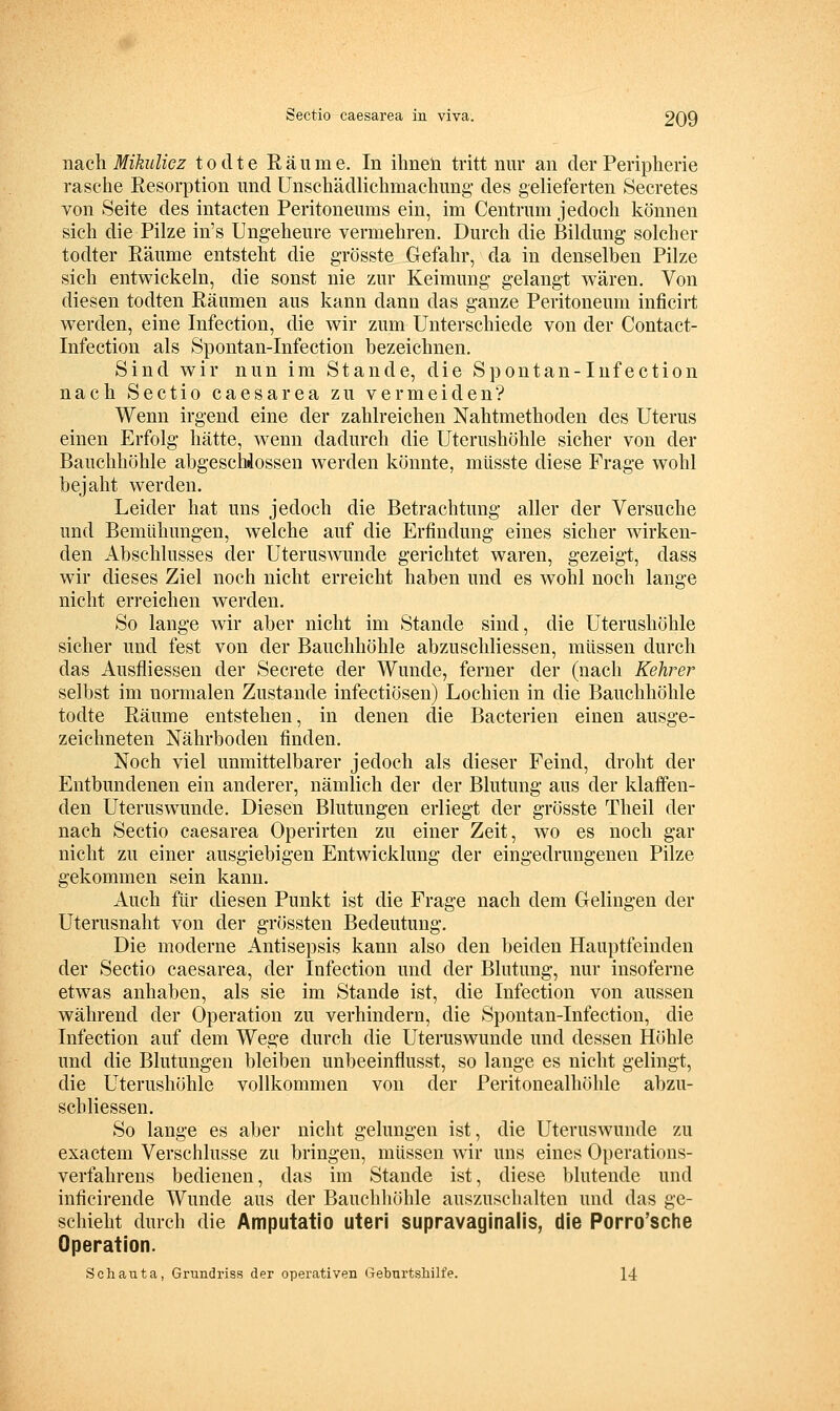 nsiGh Mikulicz todte Räume. In ihneh tritt nur an der Peripherie rasche Resorption und Unschädlichmachung- des gelieferten Secretes von Seite des intacten Peritoneums ein, im Centrum jedoch können sich die Pilze in's Ungeheure vermehren. Durch die Bildung- solcher todter Räume entsteht die grösste Gefahr, da in denselben Pilze sich entwickeln, die sonst nie zur Keimung gelangt wären. Von diesen todten Räumen aus kann dann das ganze Peritoneum inficirt werden, eine Infection, die wir zum Unterschiede von der Contact- Infection als Spontan-Infection bezeichnen. Sind wir nun im Stande, die Spontan-Infection nach Sectio caesarea zu vermeiden? Wenn irgend eine der zahlreichen Nahtmethoden des Uterus einen Erfolg hätte, wenn dadurch die Uterushöhle sicher von der Bauchhöhle abgeschlossen werden könnte, miisste diese Frage wohl bejaht werden. Leider hat uns jedoch die Betrachtung aller der Versuche und Bemühungen, welche auf die Erfindung- eines sicher wirken- den Abschlusses der Uterus^vunde gerichtet waren, gezeigt, dass wir dieses Ziel noch nicht erreicht haben und es wohl noch lange nicht erreichen werden. So lange wir aber nicht im Stande sind, die Uterushöhle sicher und fest von der Bauchhöhle abzuschliessen, müssen durch das Ausfliessen der Secrete der Wunde, ferner der (nach Kehrer selbst im normalen Zustande infectiösen) Lochien in die Bauchhöhle todte Räume entstehen, in denen die Bacterien einen ausge- zeichneten Nährboden finden. Noch viel unmittelbarer jedoch als dieser Feind, droht der Entbundenen ein anderer, nämlich der der Blutung- aus der klaffen- den Uteruswunde. Diesen Blutungen erliegt der grösste Theil der nach Sectio caesarea Operirten zu einer Zeit, wo es noch gar nicht zu einer ausgiebigen Entwicklung der eingedrungenen Pilze gekommen sein kann. Auch für diesen Punkt ist die Frage nach dem Gelingen der Uterusnaht von der grössten Bedeutung. Die moderne Antisepsis kann also den beiden Hauptfeinden der Sectio caesarea, der Infection und der Blutung-, nur insoferne etwas anhaben, als sie im Stande ist, die Infection von aussen während der Operation zu verhindern, die Spontan-Infection, die Infection auf dem Wege durch die Uteruswunde und dessen Höhle und die Blutungen bleiben unbeeinflusst, so lange es nicht gelingt, die Uterushöhle vollkommen von der Peritonealhöhle abzu- schliessen. So lange es aber nicht gelungen ist, die Uteruswunde zu exactem Verschlusse zu bringen, müssen vnv uns eines Operations- verfahrens bedienen, das im Stande ist, diese blutende und inficirende Wunde aus der Bauchhöhle auszuschalten und das ge- schieht durch die Amputatio uteri supravaginalis, die Porro'sche Operation. Schauta, Grundriss der operativen t-Tebnrtsbilfe. 14