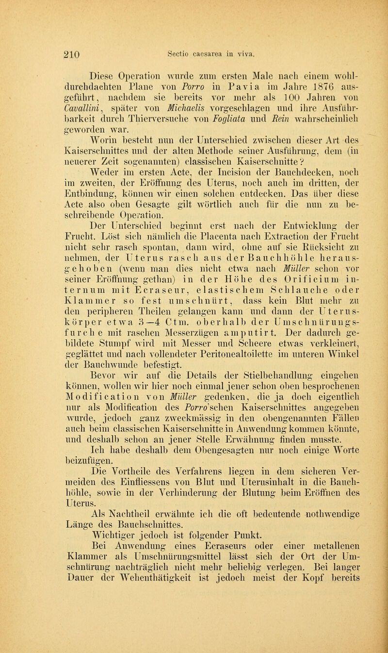 Diese Operation wurde zum ersten Male nach einem wolil- durchdacliten Plane von Porro in Pavia im Jahre 1876 aus- geführt, nachdem sie bereits vor mehr als 100 Jahren von Cavallini, später von Michaelis vorgeschlagen und ihre Ausführ- barkeit durch Thierversuche von Fogliata und Rein wahrscheinlieh geworden war. Worin besteht nun der Unterschied zwischen dieser Art des Kaiserschnittes und der alten Methode seiner Ausführung, dem (in neuerer Zeit sogenannten) classischen Kaiserschnitte? Weder im ersten Acte, der Incision der Bauchdecken, noch im zweiten, der Eröffnung des Uterus, noch auch im dritten, der Entbindung, können wir einen solchen entdecken. Das über diese Acte also oben Gesagte gilt wörtlich auch für die nun zu be- schreibende Operation. Der Unterschied beginnt erst nach der Entwicklung der Frucht. Löst sich nämlich die Placenta nach Extraction der Frucht nicht sehr rasch spontan, dann wird, ohne auf sie Rücksicht zu nehmen, der Uterus rasch aus der Bauchhöhle heraus- gehoben (wenn man dies nicht etwa nach Müller schon vor seiner Eröffnung gethan) in der Höhe des Orificium in- ternum mit Ecraseur, elastischem Schlauche oder Klammer so fest umschnürt, dass kein Blut mehr zu den peripheren Theilen gelangen kann und dann der Uterus- körper etwa 3—4 Ctm. oberhalb der Umschnürungs- furche mit raschen Messerzügen amputirt. Der dadurch ge- bildete Stumpf wird mit Messer und Scheere etwas verkleinert, geglättet und nach vollendeter Peritonealtoilette im unteren Winkel der Bauch wunde befestigt. Bevor wir auf die Details der Stielbehandlung eingehen können, Avollen w^ir hier noch einmal jener schon oben besprochenen Modification von Müller gedenken, die ja doch eigentlich nur als Modification des Porro'schen Kaiserschnittes angegeben wurde, jedoch ganz zweckmässig in den obengenannten Fällen auch beim classischen Kaiserschnitte in Anwendung kommen könnte, und deshalb schon an jener Stelle Erwähnung finden musste. Ich habe deshalb dem Obengesagten nur noch einige Worte beizufügen. Die Vortheile des Verfahrens liegen in dem sicheren Ver- meiden des Einfliessens von Blut und Uterusinhalt in die Bauch- höhle, sowie in der Verhinderung der Blutung beim Eröffnen des Uterus. Als Nachtheil erwähnte ich die oft bedeutende nothwendige Länge des Bauchschnittes. Wichtiger jedoch ist folgender Punkt. Bei Anwendung eines Ecraseurs oder einer metallenen Klammer als Umschnürungsmittel lässt sich der Ort der Um- schnürung nachträglich nicht mehr beliebig verlegen. Bei langer Dauer der Wehenthätigkeit ist jedoch meist der Kopf bereits