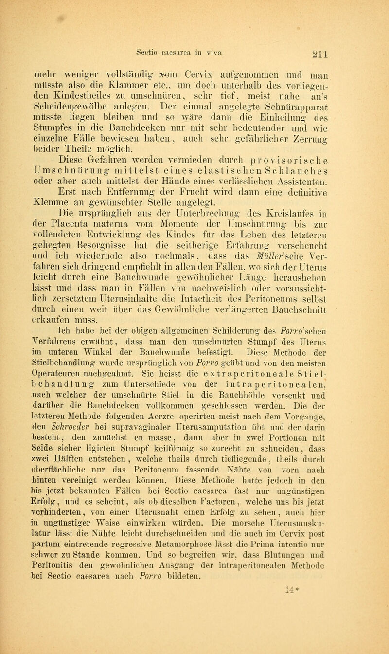 mehr weniger vollständig- iponi CeiTix aufgenommen und man müsste also die Klammer etc., um doch unterhalb des vorliegen- den Kindestheiles zu umschnüren, sehr tief, meist nahe an's Scheidengewölbe anlegen. Der einmal angelegte Schnürapparat müsste liegen bleiben und so w^äre dann die Einheilung des Stumpfes in die Bauchdecken nur mit sehr bedeutender und wie einzelne Fälle bewiesen haben, auch sehr gefährlicher Zerrung beider Theile möglich. Diese Gefahren werden vermieden durch provisorische Umschnürung mittelst eines elastischen Schlauches oder aber auch mittelst der Hände eines verlässlichen Assistenten. Erst nach Entfernung der Frucht wird dann eine definitive Klemme an gewünschter Stelle angelegt. Die ursprünglich aus der Unterbrechung des Kreislaufes in der Placenta materna vom Momente der Umschnürung bis zur vollendeten Entwicklung des Kindes für das Leben des letzteren gehegten Besorgnisse hat die seitherige Erfahrung verscheucht und ich wiederhole also nochmals, dass das ifz/i/er'sche Ver- fahren sich dringend empfiehlt in allen den Fällen, wo sich der Uterus leicht durch eine Bauchwunde gewöhnlicher Länge herausheben lässt und dass man in Fällen von nachweislich oder voraussicht- lich zersetztem Uterusinhalte die Intactheit des Peritoneums selbst durch einen weit über das Gewöhnliche verlängerten Bauchschnitt erkaufen muss. Ich habe bei der obigen allgemeinen Schilderung des Porro'schen Verfahrens erwähnt, dass man den umschnürten Stumpf des Uterus im unteren Winkel der Bauchwnnde befestigt. Diese Methode der Stielbehandlung wnrde ursprünglich von Porro geübt und von den meisten Operateuren nachgeahmt. Sie heisst die e s t r a p e r i t o u e a 1 e S t i e 1- behandlung zum unterschiede von der intraperitonealen, nach welcher der umschnürte Stiel in die Bauchhöhle versenkt und darüber die Bauchdecken vollkommen geschlossen werden. Die der letzteren Methode folgenden Aerzte operirten meist nach dem Vorgange, den Schroeder bei supravaginaler Uterusamputation übt und der darin besteht, den zunächst en masse, dann aber in zwei Portionen mit Seide sicher ligirten Stumpf keilförmig so zurecht zu schneiden, dass zwei Hälften entstehen , welche theils durch tiefliegende, theils durch oberflächliche nur das Peritoneum fassende Nähte von vorn nach hinten vereinigt werden können. Diese Methode hatte jedoch in den bis jetzt bekannten Fällen bei Sectio caesarea fast nur ungünstigen Erfolg, und es scheint, als ob dieselben Factoren, welche uns bis jetzt verhinderten, von einer Uterusnaht einen Erfolg zu sehen, auch hier in ungünstiger Weise einwirken würden. Die morsche Uterusmusku- latur lässt die Nähte leicht durchschneiden und die auch im Cervix post partum eintretende regressive Metamorphose lässt die Prima iutentio nur schwer zu Stande kommen. Und so begreifen wir, dass Bhitimgen und Peritonitis den gewöhnlichen Ausgang der intraperitonealen Methode bei Sectio caesarea nach Porro bildeten. 14*