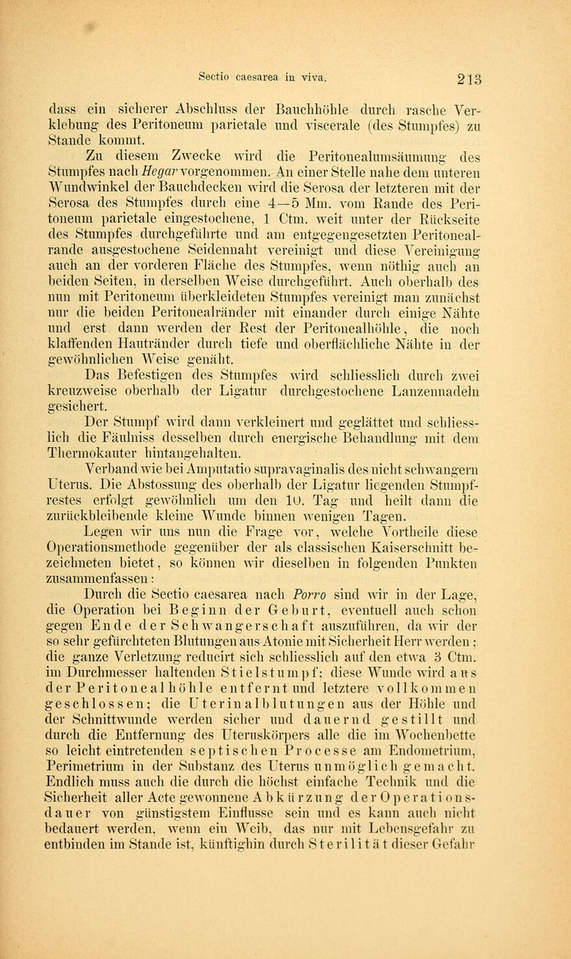 dass ein sicherer Absehliiss der Bauchhöhle durch rasche Ver- klebung- des Peritoneum parietale und viscerale (des Stumpfes) zu Stande kommt. Zu diesem Zwecke wird die Peritonealumsäumung- des Stumpfes nach Hegaryorgenommen. An einer Stelle nahe dem unteren Wundwinkel der Baiichdecken wird die Serosa der letzteren mit der Serosa des Stumpfes durch eine 4—5 Mm. vom Rande des Peri- toneum parietale eingestochene, 1 Ctm. weit unter der Rückseite des Stumpfes durchgeführte und am entgegengesetzten Peritoueal- rande ausgestochene Seidennaht vereinigt und diese Vereinigung auch an der vorderen Fläche des Stumpfes, wenn nöthig auch an beiden Seiten, in derselben Weise durchgeführt. Auch oberhalb des nun mit Peritoneum überkleideten Stumpfes vereinigt man zunächst nur die beiden Peritonealränder mit einander durch einige Nähte und erst dann werden der Rest der Peritonealhöhle, die noch klatfenden Hautränder durch tiefe und oberflächliche Nähte in der gewöhnlichen Weise genäht. Das Befestigen des Stumpfes wird schliesslich durch zwei kreuzweise oberhalb der Ligatur durchgestochene Lauzennadeln gesichert. Der Stumpf wird dann verkleinert und geglättet und schliess- lich die Fäulniss desselben durch energische Behandlung mit dem Thermokauter hintangehalten. Verband wie bei Amputatio supravaginalis des nicht schwangern Uterus. Die Abstossung des oberhalb der Ligatur liegenden Stumpf- restes erfolgt gewöhnlich um den lU. Tag und heilt dann die zurückbleibende kleine Wunde binnen wenigen Tagen. Legen wir uns nun die Frage vor, welche Vortheile diese Operationsmethode gegenüber der als classischen Kaiserschnitt be- zeichneten bietet, so können wir dieselben in folgenden Punkten zusammenfassen: Durch die Sectio caesarea nach Porro sind wir in der Lage, die Operation bei Beginn der Geburt, eventuell auch schon gegen Ende der Sehwangerschaft auszuführen, da wir der so sehr gefürchteten Blutungen aus Atonie mit Sicherheit Herr werden ; die ganze Verletzung reducirt sich schliesslich auf den etwa 5 Ctm. im Durchmesser haltenden Stielstumpf; diese Wunde wird aus derPeritoneal höhle entfernt und letztere v o 11 k o m m e n geschlossen; die Uterin alblutungen aus der Höhle und der Schnittwunde werden sicher und dauernd gestillt und durch die Entfernung des Uteruskörpers alle die im Wochenbette so leicht eintretenden septischen Processe am Endometrium, Perimetrium in der Substanz des Uterus unmöglich g e m a c h t. Endlich muss auch die durch die höchst einfache Technik und die Sicherheit aller Acte gewonnene Abkürzung d e r 0 p e r a t i o n s- dauer von günstigstem Einflüsse sein und es kann auch nicht bedauert werden, wenn ein Weib, das nur mit Lebensgefahr zu entbinden im Stande ist, künftighin durch Sterilität dieser Gefahr