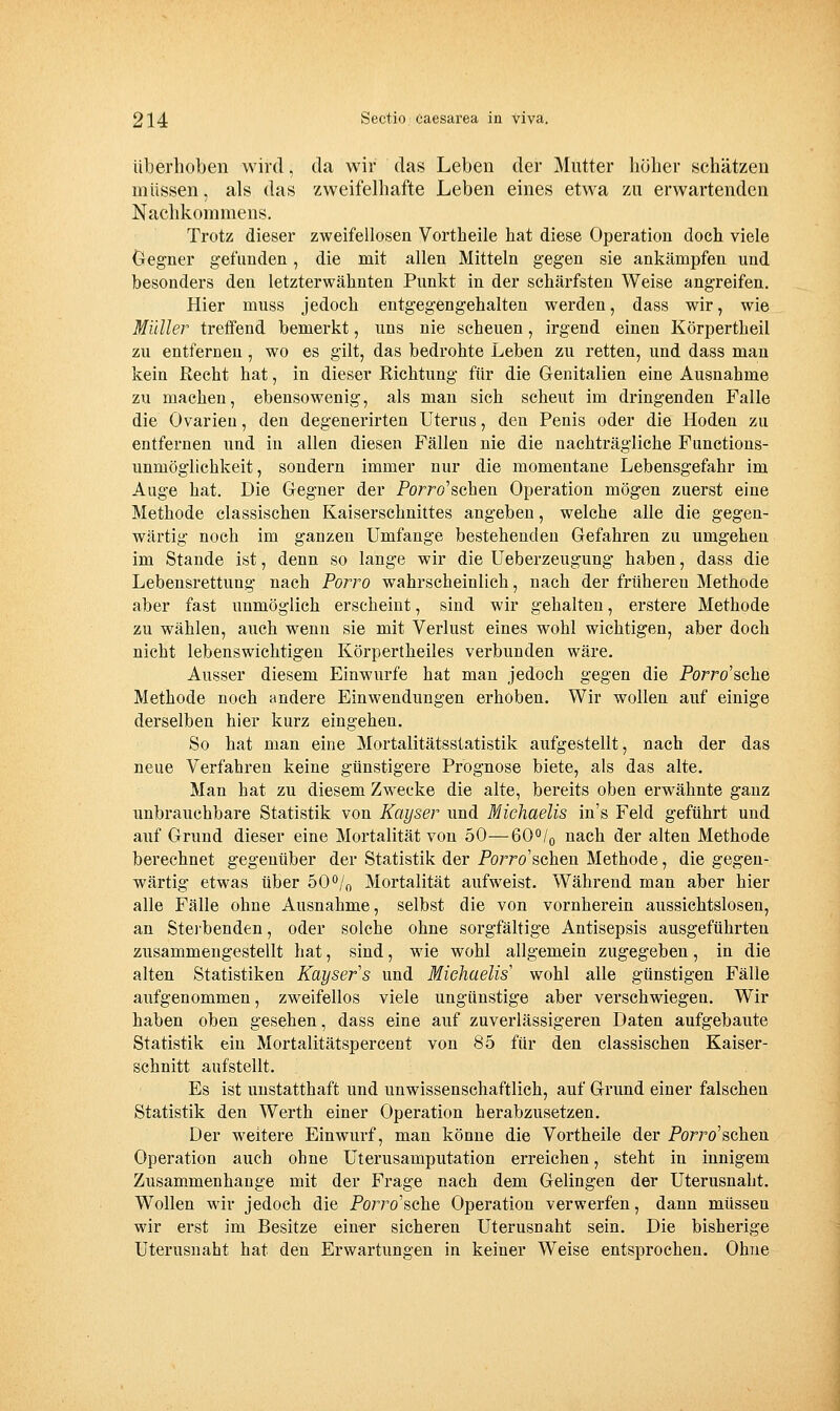 überhoben wird, da wir das Leben der Mutter höher schätzen müssen, als das zweifelhafte Leben eines etwa zu erwartenden Nachkomraens. Trotz dieser zweifellosen Vortheile hat diese Operation doch viele Clegner gefunden, die mit allen Mitteln gegen sie ankämpfen und besonders den letzterwähnten Punkt in der schärfsten Weise angreifen. Hier muss jedoch entgegengehalten werden, dass wir, wie Müller treffend bemerkt, uns nie scheuen, irgend einen Körpertheil zu entfernen, wo es gilt, das bedrohte Leben zu retten, und dass man kein Recht hat, in dieser Richtung für die Genitalien eine Ausnahme zu machen, ebensowenig, als man sich scheut im dringenden Falle die Ovarien, den degenerirten Uterus, den Penis oder die Hoden zu entfernen und in allen diesen Fällen nie die nachträgliche Functions- unmöglichkeit, sondern immer nur die momentane Lebensgefahr im Auge hat. Die Gegner der Porro'schen Operation mögen zuerst eine Methode classischen Kaiserschnittes angeben, welche alle die gegen- wärtig noch im ganzen Umfange bestehenden Gefahren zu umgehen im Stande ist, denn so lange wir die Ueberzeugung haben, dass die Lebensrettung nach Porro wahrscheinlich, nach der früheren Methode aber fast unmöglich erscheint, sind wir gehalten, erstere Methode zu wählen, auch wenn sie mit Verlust eines wohl wichtigen, aber doch nicht lebenswichtigen Körpertheiles verbunden wäre. Ausser diesem Einwurfe hat man jedoch gegen die Porro'sche Methode noch andere Einwendungen erhoben. Wir wollen auf einige derselben hier kurz eingehen. So hat man eine Mortalitätsstatistik aufgestellt, nach der das neue Verfahren keine günstigere Prognose biete, als das alte. Man hat zu diesem Zwecke die alte, bereits oben erwähnte ganz unbrauchbare Statistik von Kayser und Michaelis in's Feld geführt und auf Grund dieser eine Mortalität von 50—6O0/0 nach der alten Methode berechnet gegenüber der Statistik der Po7ro'schen Methode, die gegen- wärtig etwas über 50^/^ Mortalität aufweist. Während man aber hier alle Fälle ohne Ausnahme, selbst die von vornherein aussichtslosen, an Steibenden, oder solche ohne sorgfältige Antisepsis ausgeführten zusammengestellt hat, sind, wie wohl allgemein zugegeben, in die alten Statistiken Kayser's und Michaelis' wohl alle günstigen Fälle aufgenommen, zweifellos viele ungünstige aber verschwiegen. Wir haben oben gesehen, dass eine auf zuverlässigeren Daten aufgebaute Statistik ein Mortalitätspercent von 85 für den classischen Kaiser- schnitt aufstellt. Es ist unstatthaft und unwissenschaftlich, auf Grund einer falschen Statistik den Werth einer Operation herabzusetzen. Der weitere Einwurf, man könne die Vortheile der Porro'schen Operation auch ohne Uterusamputation erreichen, steht in innigem Zusammenhange mit der Frage nach dem Gelingen der Uterusnaht. Wollen wir jedoch die Po7To'sche Operation verwerfen, dann müssen wir erst im Besitze einer sicheren Uterusnaht sein. Die bisherige Uterusnaht hat den Erwartungen in keiner Weise entsprochen. Ohne