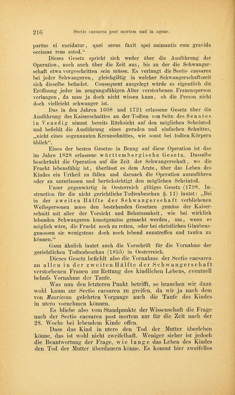 partus ei excidatiir, qiiei secus faxit spei animantis cum gravida occissae reus estod. Dieses Gesetz spricht sich weder über die Ausführimg der Operation, noch auch über die Zeit aus, bis zu der die Schwanger- schaft etwa vorgeschritten sein müsse. Es verlangt die Sectio caesarea bei jeder Schwangeren, gleichgiltig in welcher Schwangerschaftszeit sich dieselbe befindet. Consequent ausgelegt würde es eigentlich die Eröffnung jeder im zeugungsfähigen Alter verstorbenen Frauensperson verlangen, da man ja doch nicht wissen kann, ob die Person nicht doch vielleicht schwanger ist. Das in den Jahren 1608 und 1721 erlassene Gresetz über die Ausführung des Kaiserschnittes an der Todten von Seite des Senates in Venedig nimmt bereits Rücksicht auf den möglichen Scheintod und befiehlt die Ausführung eines geraden und einfachen Schnittes, „nicht eines sogenannten Kreuzschnittes, wie sonst bei todten Körpern üblich. Eines der besten Gesetze in Bezug auf diese Operation ist das im Jahre 1828 erlassene württembergische Gesetz. Dasselbe beschränkt die Operation auf die Zeit der Schwangerschaft, wo die Frucht lebensfähig ist, überlässt es dem Arzte, über das Leben des Kindes ein Urtheil zu fällen und darnach die Operation auszuführen oder zu unterlassen und berücksichtigt den möglichen Scheintod. Unser gegenwärtig in Oesterreich giltiges Gesetz (1798. In- struction für die nicht gerichtliche Todtenbeschau §.11) lautet: ,,Bei in der zweiten Hälfte der Schwangerschaft verblichenen Weibspersonen muss den bestehenden Gesetzen gemäss der Kaiser- schnitt mit aller der Vorsicht und Behutsamkeit, wie bei wirklich lebenden Schwangeren kunstgemäss gemacht werden, um, wenn es möglich wäre, die Frucht noch zu retten, oder bei christlichen Glaubens- genossen sie wenigstens doch noch lebend anzutreffen und taufen zu können. Ganz ähnlich lautet auch die Vorschrift für die Vornahme der gerichtlichen Todtenbeschau (1855) in Oesterreich. Dieses Gesetz befielilt also die Vornahme der Sectio caesarea an allen in der zweiten Hälfte der Schwangerschaft verstorbenen Frauen zur Rettung des kindlichen Lebens, eventuell behufs Vornahme der Taufe. Was nun den letzteren Punkt betrifft, so brauchen wir dazu wohl kaum zur Sectio caesarea zu greifen, da wir ja nach dem von Maurieeau gelehrten Vorgange auch die Taufe des Kindes in utero vornehmen können. Es bliebe also vom Standpunkte der Wissenschaft die Frage nach der Sectio caesarea post mortem nur für die Zeit nach der 28. Woche bei lebendem Kinde offen. Dass das Kind in utero den Tod der Mutter überleben könne, das ist wohl nicht zweifelhaft. Weniger sicher ist jedoch die Beantwortung der Frage, wie lange das Leben des Kindes den Tod der Mutter überdauern könne. Es kommt hier zweifellos