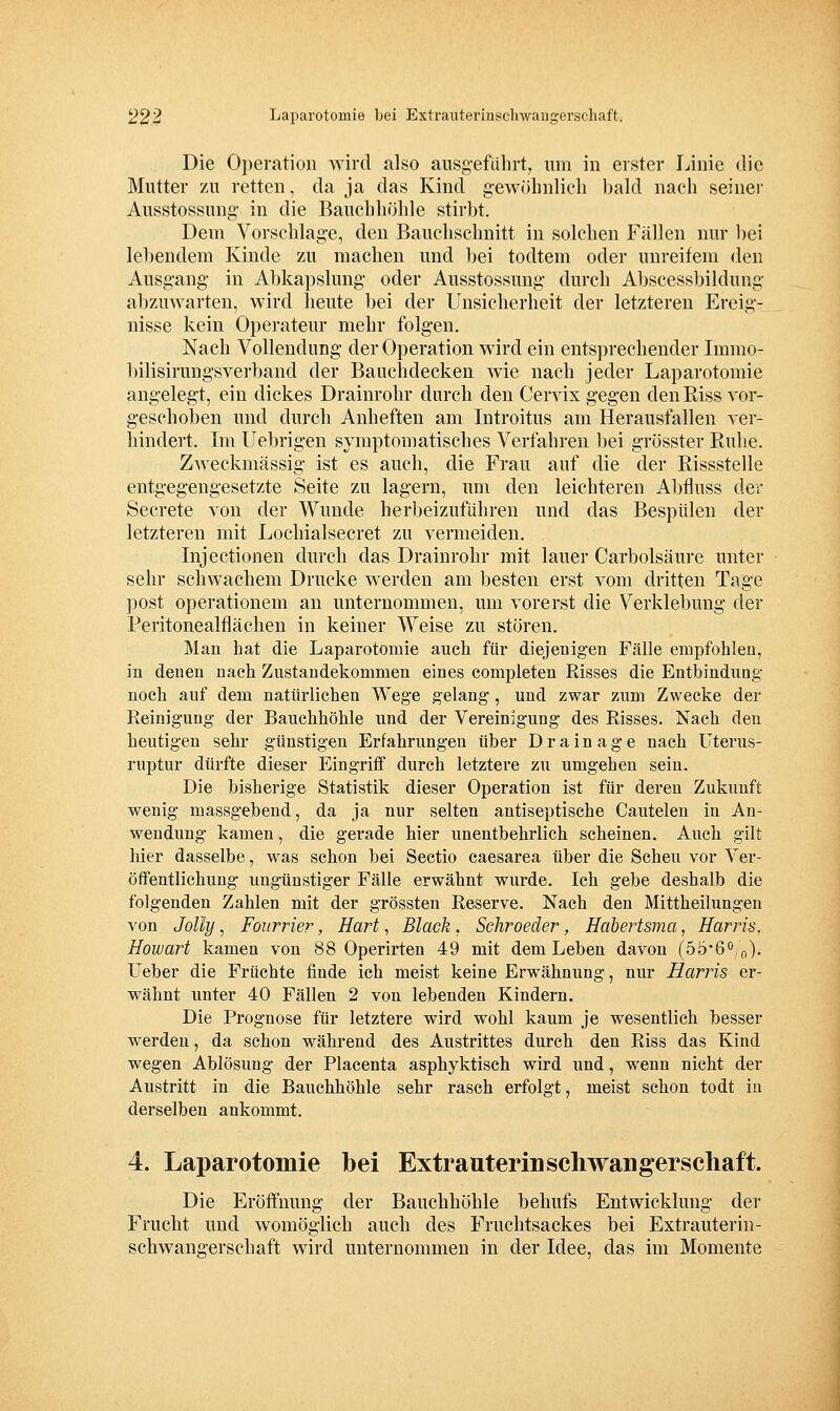 Die Oi)eratioii wird also ausg-efulirt, um in erster Linie die Mutter zu retten, da ja das Kind gewöhnlich bald nach seiner Ausstossnng- in die Bauchhöhle stirbt. Dem Vorschlage, den Bauclischnitt in solchen Fällen nur bei lebendem Kinde zu machen und bei todtem oder unreifem den Ausgang- in Abkapslung- oder Ausstossung- durch Al)scessbildung- abzuwarten, wird heute bei der Unsicherheit der letzteren Ereig- nisse kein Operateur mehr folgen. Nach Vollendung der Operation wird ein entsprechender Immo- bilisirungsverband der Bauchdecken wie nach jeder Laparotomie angelegt, ein dickes Drainrohr durch den Cervix gegen den Riss vor- geschoben und durch Anheften am Introitus am Herausfallen ver- hindert. Im llebrigen symptomatisches Verfahren bei grösster Ruhe. Zweckmässig ist es auch, die Frau auf die der Rissstelle entgegengesetzte Seite zu lagern, um den leichteren Abfluss der Secrete von der Wunde herbeizuführen und das Bespülen der letzteren mit Lochialsecret zu vermeiden. Injectionen durch das Drainrohr mit lauer Carbolsäure unter sehr schwachem Drucke werden am besten erst vom dritten Tage ]DOst Operationen! an unternommen, um vorerst die Verklebung der Peritonealflächen in keiner Weise zu stören. Man hat die Laparotomie auch für diejenigen Fälle empfohlen, in denen nach Zustandekommen eines completen Risses die Entbindung noch auf dem natürlichen Wege gelang, und zwar zum Zwecke der Reinigung der Bauchhöhle und der Vereinigung des Risses. Nach den heutigen sehr günstigen Erfahrungen über Drainage nach Uterus- ruptur dürfte dieser Eingriff durch letztere zu umgehen sein. Die bisherige Statistik dieser Operation ist für deren Zukunft wenig massgebend, da ja nur selten antiseptische Cautelen in An- wendung kamen, die gerade hier unentbehrlich scheinen. Auch gilt hier dasselbe, was schon bei Sectio caesarea über die Scheu vor Ver- öffentlichung ungünstiger Fälle erwähnt wurde. Ich gebe deshalb die folgenden Zahlen mit der grössten Reserve. Nach den Mittheilungen von Jolly, Fourrier, Hart, Black , Schroeder, Hahertsma, Harris, Howart kamen von 88 Operirten 49 mit dem Leben davon (öö'6^,\^). Ueber die Früchte finde ich meist keine Erwähnung, nur Harris er- W'ähnt unter 40 Fällen 2 von lebenden Kindern. Die Prognose für letztere wird wohl kaum je wesentlich besser werden, da schon während des Austrittes durch den Riss das Kind wegen Ablösung der Placenta asphyktisch wird und, wenn nicht der Austritt in die Bauchhöhle sehr rasch erfolgt, meist schon todt in derselben ankommt. 4. Laparotomie bei Extrauterin Schwangerschaft. Die Eröffnung der Bauchhöhle behufs Entwicklung der Frucht und womöglich auch des Fruchtsackes bei Extrauterin- schwangerschaft wird unternommen in der Idee, das im Momente