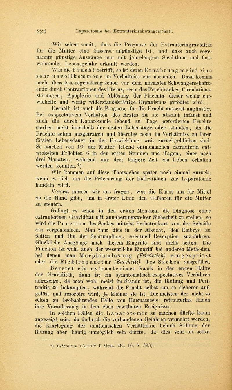 Wir sehen somit, dass die Prognose der Extrauteringravidität für die Mutter eine äusserst ungünstige ist, und dass auch soge- nannte günstige Ausgänge nur mit jahrelangem Siechthum und fort- währender Lebensgefahr erkauft werden. Was die Frucht betrifft, so ist deren Ernährungmeist eine sehr unvollkommene im Verhältniss zur normalen. Dazukommt noch, dass fast regelmässig schon vor dem nonnalen Schwangerschafts- ende durch Contractionen des Uterus, resp. des Fruchtsackes, Circulations- störungen, Apoplexie und Ablösung der Placenta dieser wenig ent- wickelte und wenig widerstandskräftige Organismus getödtet wird. Deshalb ist auch die Prognose für die Frucht äusserst ungünstig. Bei exspectativem Verhalten des Arztes ist sie absolut infaust und auch die durch Laparotomie lebend zu Tage geförderten Früchte sterben meist innerhalb der ersten Lebenstage oder -stunden, da die Früchte selten ausgetragen und überdies noch im Verhältniss zu ihrer fötalen Lebensdauer in der Entwicklung weit zurückgeblieben sind. So starben von 10 der Mutter lebend entnommenen extrauterin ent- wickelten Früchten 6 in den ersten Stunden und Tagen, eines nach drei Monaten, während nur drei längere Zeit am Leben erhalten werden konnten.*) Wir kommen auf diese Thatsachen später noch einmal zurück, wenn es sich um die Präcisirung der Indicationen zur Laparotomie handeln wird. Vorerst müssen wir uns fragen, was die Kunst uns für Mittel an die Hand gibt, um in erster Linie den Gefahren für die Mutter zu steuern. Gelingt es schon in den ersten Monaten, die Diagnose einer extrauterinen Gravidität mit annäherungsweiser Sicherheit zu stellen, so wird die Function des Sackes mittelst Probetroikart von der Scheide aus vorgenommen. Man thut dies in der Absicht, den Embryo zu tödten und ihn der Schrumpfung, eventuell Resorption zuzuführen. Glückliche Ausgänge nach diesem Eingriffe sind nicht selten. Die Function ist wohl auch der wesentliche Eingriff bei anderen Methoden, bei denen man Morphiumlösung (Friedreich) eingespritzt oder die Elektropunctur (Baeehetti) des Sackes ausgeführt. Berstet ein extrauteriner Sack in der ersten Hälfte der Gravidität, dann ist ein symptomatisch-exspectatives Verfahren angezeigt, da man wohl meist im Stande ist, die Blutung und Peri- tonitis zu bekämpfen, während die Frucht selbst um so sicherer auf- gelöst und resorbirt wird, je kleiner sie ist. Die meisten der nicht so selten zu beobachtenden Fälle von Haematocele retrouterina finden ihre Veranlassung in dem eben erwähnten Ereignisse. In solchen Fällen die Laparotomie zu machen dürfte kaum angezeigt sein, da dadurch die vorhandenen Gefahren vermehrt werden, die Klarlegung der anatomischen Verhältnisse behufs Stillung der Blutung aber häufig unmöglich sein dürfte, da dies sehr oft selbst *) Litzmann (Archiv f. Gyn., Bd. 16, S. 393).
