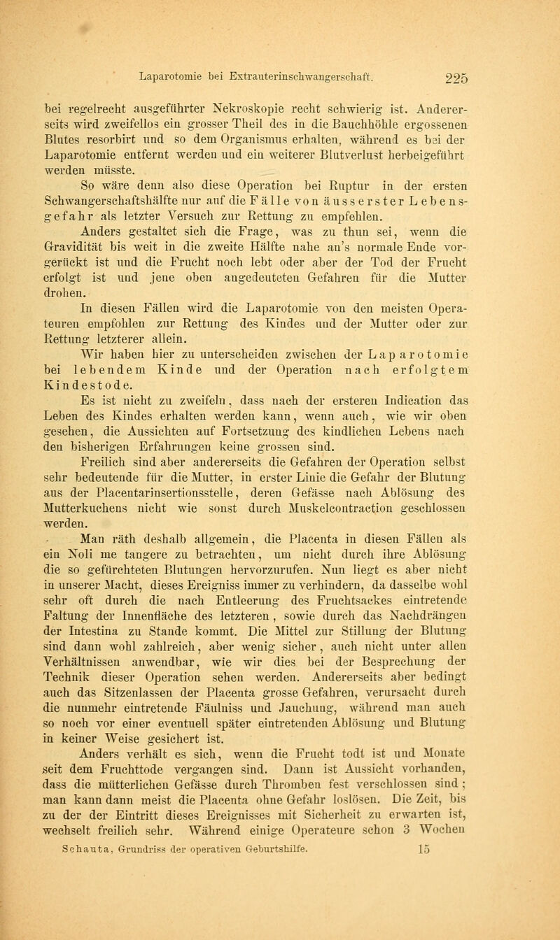 bei regelrecht ausgeführter Nekroskopie recht schwierig ist. Anderer- seits wird zweifellos ein grosser Theil des in die Bauchhöhle ergossenen Blutes resorbirt und so dem Organismus erhalten, während es bsi der Laparotomie entfernt werden und ein weiterer Blutverlust herbeigeführt werden müsste. So wäre denn also diese Operation bei Ruptur in der ersten Sehwangerschaftshälfte nur auf die Fälle von äusserster Lebens- gefahr als letzter Versuch zur Rettung zu empfehlen. Anders gestaltet sich die Frage, was zu thun sei, wenn die G-ravidität bis weit in die zweite Hälfte nahe an's normale Ende vor- gerückt ist und die Frucht noch lebt oder aber der Tod der Frucht erfolgt ist und jene oben angedeuteten Grefahren für die Mutter drohen. In diesen Fällen wird die Laparotomie von den meisten Opera- teuren empfohlen zur Rettung des Kindes und der Mutter oder zur Rettung letzterer allein. Wir haben hier zu unterscheiden zwischen der Lap arotomie bei lebendem Kinde und der Operation nach erfolgtem Kindestode. Es ist nicht zu zweifeln, dass nach der erstereu Indication das Leben des Kindes erhalten werden kann, wenn auch, wie wir oben gesehen, die Aussichten auf Fortsetzung des kindlichen Lebens nach den bisherigen Erfahrungen keine grossen sind. Freilich sind aber andererseits die Gefahren der Operation selbst sehr bedeutende für die Mutter, in erster Linie die Gefahr der Blutung aus der Placentarinsertionsstelle, deren Gefässe nach Ablösung des Mutterkuchens nicht wie sonst durch Muskelcontraction geschlossen werden. Man räth deshalb allgemein, die Placenta in diesen Fällen als ein Noli me tangere zu betrachten, um nicht durch ihre Ablösung die so gefürchteten Blutungen hervorzurufen. Nun liegt es aber nicht in unserer Macht, dieses Ereigniss immer zu verhindern, da dasselbe wohl sehr oft durch die nach Entleerung des Fruchtsackes eintretende Faltung der Innenfläche des letzteren , sowie durch das Nachdi'ängen der Intestina zu Stande kommt. Die Mittel zur Stillung der Blutimg sind dann wohl zahlreich, aber wenig sicher, auch nicht unter allen Verhältnissen anwendbar, wie wir dies bei der Besprechung der Technik dieser Operation sehen werden. Andererseits aber bedingt auch das Sitzenlassen der Placenta grosse Gefahren, verursacht durch die nunmehr eintretende Fäulniss und Jauchung, während man auch so noch vor einer eventuell später eintretenden Ablösung und Blutung in keiner Weise gesichert ist. Anders verhält es sich, wenn die Frucht todt ist und Monate seit dem Fruchttode vergangen sind. Dann ist Aussicht vorhanden, dass die mütterlichen Gefässe durch Thromben fest verschlossen sind ; man kann dann meist die Placenta ohne Gefahr loslösen. Die Zeit, bis zu der der Eintritt dieses Ereignisses mit Sicherheit zu erwarten ist, wechselt freilich sehr. Während einige Operateure schon 3 Wochen Schauta, Grundriss der operativen Geburtshilfe. 15