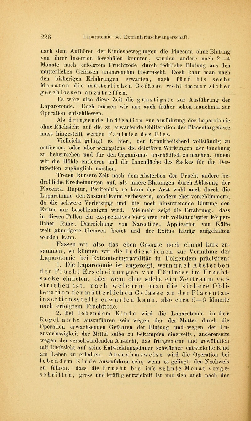 nach dem Aufhören der Kindesbewegungen die Placenta ohne Blutung von ihrer Insertion losschälen konnten, wurden andere noch 2—4 Monate nach erfolgtem Fruchttode durch tödtliche Blutung aus den mütterlichen Gefässen unangenehm überrascht. Doch kann man nach den bisherigen Erfahrungen erwarten, nach fünf bis sechs Monaten die mütterlichen Gefasse wohl immer sicher geschlossen anzutreffen. Es wäre also diese Zeit die günstigste zur Ausführung der Laparotomie. Doch müssen wir uns auch früher schon manchmal zur Operation entschliessen. Als dringende Indication zur Ausführung der Laparotomie ohne Rücksicht auf die zu erwartende Obliteration der Placentargefässe muss hingestellt werden Fäulniss des Eies. Vielleicht gelingt es hier, den Krankheitsherd vollständig zu entfernen, oder aber wenigstens die deletären Wirkungen der Jauchung zu beherrschen und für den Organismus unschädlich zu machen, indem wir die Höhle entleeren und die Innenfläche des Sackes für die Des- infection zugänglich machen. Treten kürzere Zeit nach dem Absterben der Frucht andere be- drohliche Erscheinungen auf, als innere Blutungen durch Ablösung der Placenta, Ruptur, Peritonitis, so kann der Arzt wohl auch durch die Laparotomie den Zustand kaum verbessern, sondern eher verschlimmern, da die schwere Verletzung und die noch hinzutretende Blutung den Exitus nur beschleunigen wird. Vielmehr zeigt die Erfahrung, dass in diesen Fällen ein exspectatives Verfahren mit vollständigster körper- licher Ruhe, Darreichung von Narcoticis, Application von Kälte weit günstigere Chancen bietet und der Exitus häufig aufgehalten werden kann. Fassen wir also das eben Gesagte noch einmal kurz zu- sammen, so können wir die Indicationen zur Vornahme der Laparotomie bei Extrauteringravidität in Folgendem präcisiren: 1. Die Laparotomie ist angezeigt, wenn nachAbsterben der Frucht Erscheinungen von Fäulniss im Fnicht- sacke eintreten, oder wenn ohne solche ein Zeitraum ver- strichen ist, nach welchem man die sichere Obli- teration der mütterlichen Gefässe an der Placentar- insertionsstelle erwarten kann, also circa 5^6 Monate nach erfolgtem Fruchttode. 2. Bei lebendem Kinde wird die Laparotomie in der Regel nicht auszuführen sein wegen der der Mutter durch die Operation erwachsenden Gefahren der Blutung und wegen der Un- zuverlässigkeit der Mittel selbe zu bekämpfen einerseits , andererseits wegen der verschwindenden Aussicht, das frühgeborne und gewöhnlich mit Rücksicht auf seine Entwicklungsdauer schwächer entwickelte Kind am Leben zu erhalten. Ausnahmsweise wird die Operation bei lebendem Kinde auszuführen sein, wenn es gelingt, den Nachweis zu führen, dass die Frucht bis in's zehnte Monat vorge- schritten, gross und kräftig entwickelt ist und sich auch nach der