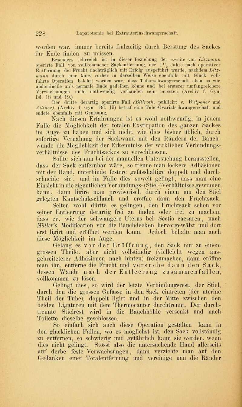 worden war, immer bereits frühzeitig diircli Berstimg des Sackes ihr Ende finden zn müssen. Besonders lehrreicli ist in dieser Beziehung der zweite von Litzmann operirte Fall von vollkommener Sackentfernung, der 1 ^j^ Jahre nach operativer Entfernnng der Frucht nachträglich mit Erfolg ausgeführt wurde, nachdem L/te- manii durch eine kurz vorher in derselben Weise ebenfalls mit Glück voll- führte Operation belehrt Avorden war, dass Tnbarschwangerschaft eben so wie abdominelle an's normale Ende gedeihen könne und bei ersterer umfangreichere Verwachsungen nicht nothwendig vorhanden sein müssten. (Archiv f. Gyn. Bd. 18 und 19.) Der dritte derartig operirte Fall (Billroth, publicirt v. Welponer und Zillner) (Archiv f. Gyn, Bd, 19) betraf eine Tubo-Ovarialschwangerschaft und endete ebenfalls mit Genesung. Nach diesen Erfahrungen ist es wohl nothwendig, in jedem Falle die Möglichkeit der totalen Exstirpation des ganzen Sackes im Auge zu haben und sich nicht, wie dies bisher üblich, durch sofortige Vernähung der Sackwand mit den Rändern der Bauch- wunde die Möglichkeit der Erkenntniss der wirklichen Verbindungs- verhältnisse des Fruchtsackes zu verschliessen. Sollte sich nun bei der manuellen Untersuchung herausstellen, dass der Sack entfernbar wäre, so trenne man lockere Adhäsionen mit der Hand, unterbinde festere gefässhaltige doppelt und durch- schneide sie , und im Falle dies soweit gelingt, dass man eine Einsicht in die eigentlichen Verbindungs- (Stiel-) Verhältnisse gewinnen kann, dann ligire man provisorisch durch einen um den Stiel gelegten Kautschukschlauch und eröffne dann den Fruchtsack. Selten wohl dürfte es gelingen, den Fruchtsack schon vor seiner Entleerung derartig frei zu ünden oder frei zu machen, dass er, wie der schwangere Uterus bei Sectio caesarea, nach MüUer's Modification vor die Bauchdecken hervorgewälzt und dort erst ligirt und eröffnet werden kann. Jedoch behalte man auch diese Möglichkeit im Auge. Gelang es vor der Eröffnung, den Sack nur zu einem grossen Theile, aber nicht vollständig (vielleicht wegen aus- gebreiteterer Adhäsionen nach hinten) freizumachen, dann eröffne man ihn, entferne die Frucht und versuche dann den Sack, dessen Wände nach der Entleerung zusammenfallen, vollkommen zu lösen. Gelingt dies, so wird der letzte Verbindungsrest, der Stiel, durch den die grossen Gefässe in den Sack eintreten (der uterine Theil der Tube), doppelt ligirt und in der Mitte zwischen den beiden Ligaturen mit dem Thermocauter durchtremit. Der durch- trennte Stielrest wird in die Bauchhöhle versenkt und nach Toilette dieselbe geschlossen. So einfach sieh auch diese Operation gestalten kann in den glücklichen Fällen, wo es möglichst ist, den Sack vollständig zu entfernen, so schwierig und gefährlich kann sie werden, wenn dies nicht gelingt. Stösst also die untersuchende Hand allerseits auf derbe feste Verwachsungen, dann verzichte man auf den Gedanken einer Totalentfernung und vereinige nun die Eänder