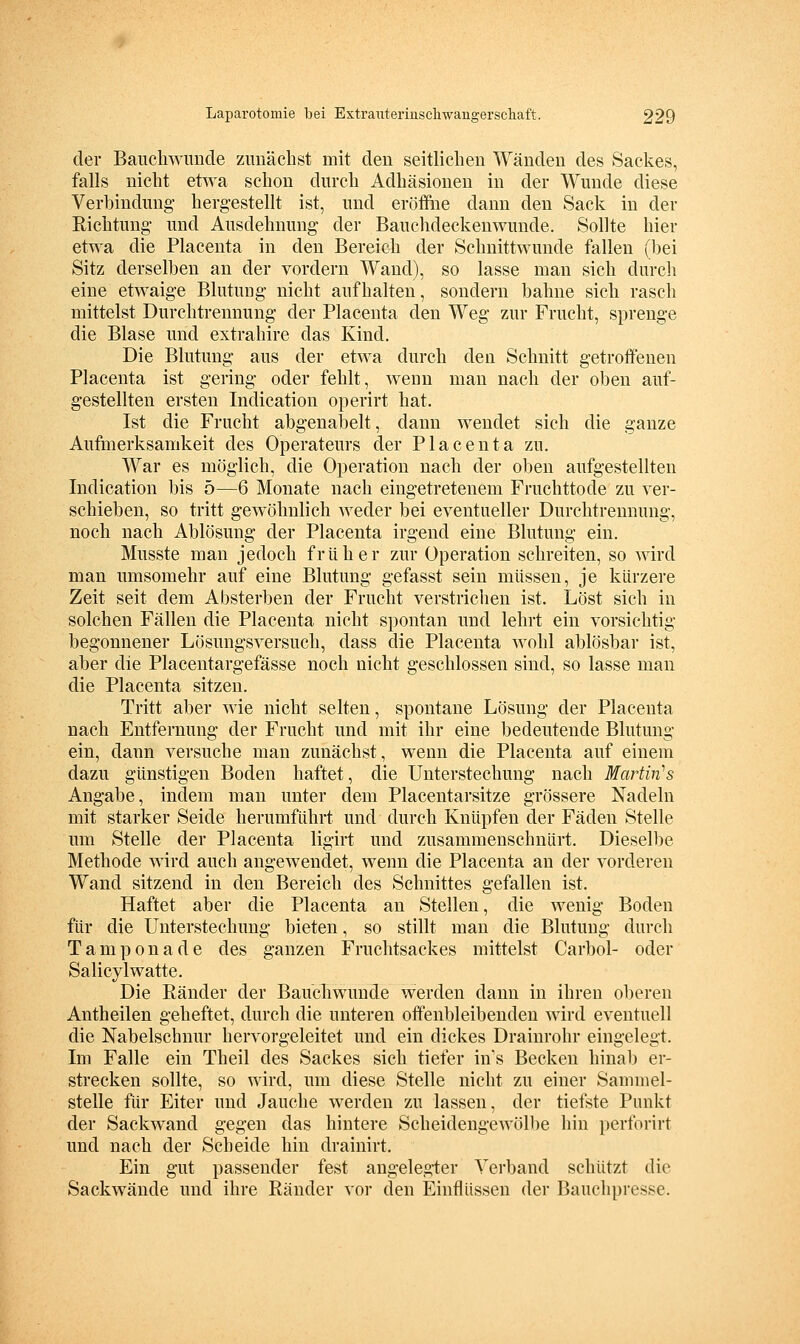 der Baiicliwimde zunächst mit den seitlichen Wänden des Sackes, falls nicht etwa schon durch Adhäsionen in der Wunde diese Verbindung' hergestellt ist, und eröffiie dann den Sack in der Richtung und Ausdehnung der Bauchdeckenwunde. Sollte hier etwa die Placenta in den Bereich der Schnittwunde fallen (bei Sitz derselben an der vordem Wand), so lasse man sich durch eine etwaige Blutung nicht aufhalten, sondern bahne sich rasch mittelst Durchtreunung der Placenta den Weg zur Frucht, sprenge die Blase und extrahire das Kind. Die Blutung aus der etwa durch den Schnitt getroffenen Placenta ist gering oder fehlt, wenn man nach der oben auf- gestellten ersten Indication operirt hat. Ist die Frucht abgenabelt, dann wendet sich die ganze Aufmerksamkeit des Operateurs der Placenta zu. War es möglich, die Operation nach der oben aufgestellten Indication bis 5—6 Monate nach eingetretenem Fruchttode zu ver- schieben, so tritt gewöhnlich weder bei eventueller Durchtrennung, noch nach Ablösung der Placenta irgend eine Blutung ein. Musste man jedoch früher zur Operation schreiten, so wird man umsomehr auf eine Blutung gefasst sein müssen, je kürzere Zeit seit dem Absterben der Frucht verstriclien ist. Löst sich in solchen Fällen die Placenta nicht spontan und lehrt ein vorsichtig begonnener Lösungsversuch, dass die Placenta wohl ablösbar ist, aber die Placentargefässe noch nicht geschlossen sind, so lasse man die Placenta sitzen. Tritt aber wie nicht selten, spontane Lösung der Placenta nach Entfernung der Frucht und mit ihr eine bedeutende Blutung ein, dann versuche man zunächst, wenn die Placenta auf einem dazu günstigen Boden haftet, die Unterstechung nach Martin''s Angabe, indem man unter dem Placentarsitze grössere Nadeln mit starker Seide herumführt und durch Knüpfen der Fäden Stelle um Stelle der Placenta ligirt imd zusammenschnürt. Dieselbe Methode wird auch angewendet, wenn die Placenta an der vorderen Wand sitzend in den Bereich des Schnittes gefallen ist. Haftet aber die Placenta an Stellen, die wenig Boden für die Unterstechung bieten, so stillt man die Blutung durch Tamponade des ganzen Fruchtsackes mittelst Carbol- oder Salicylwatte. Die Ränder der Bauchwunde werden dann in ihren oberen Antheilen geheftet, durch die unteren offenbleibenden wird eventuell die Nabelschnur hervorgeleitet und ein dickes Drainrohr eingelegt. Im Falle ein Theil des Sackes sich tiefer ins Becken hinab er- strecken sollte, so wird, um diese Stelle nicht zu einer Sannnel- stelle für Eiter und Jauche werden zu lassen, der tiefste Punkt der Sackwand gegen das hintere Scheidengewölbe hin perforirt und nach der Scheide hin drainirt. Ein gut passender fest angelegter Verband schützt die Sackwände und ihre Ränder vor den Einflüssen der Bauchpresse.