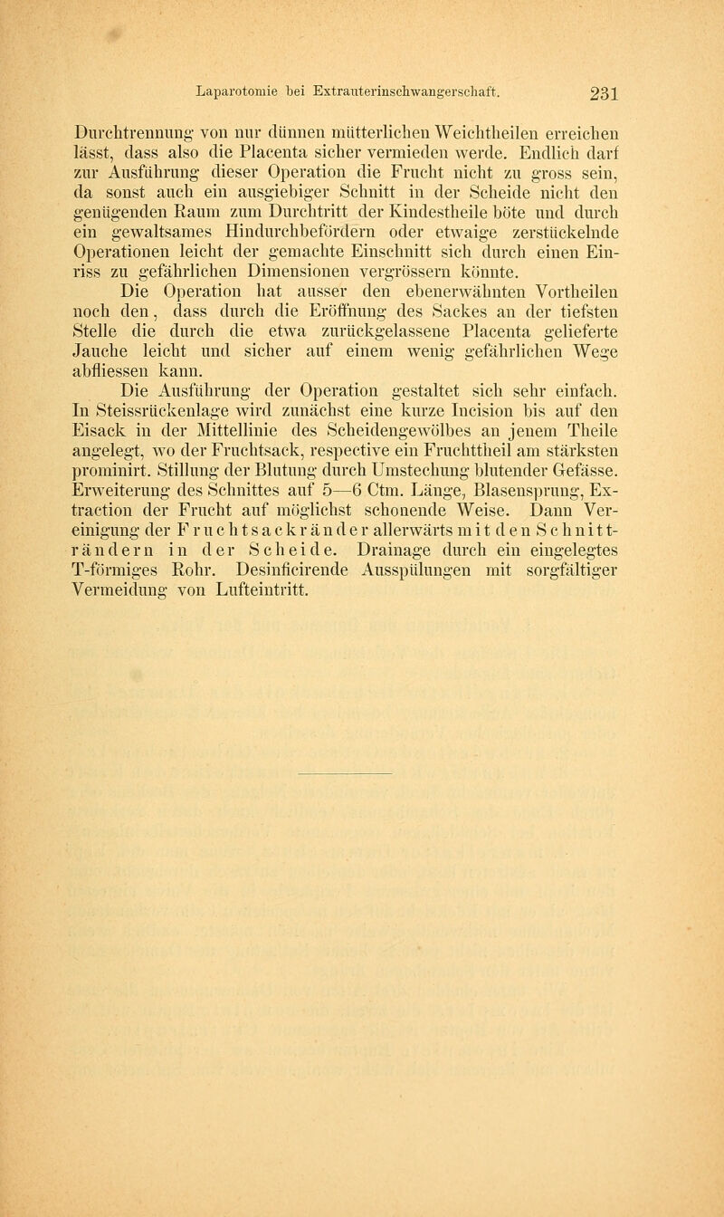 Durchtrenniing von nur dünnen mütterlichen Weichtlieilen erreichen lässt, dass also die Placenta sicher vermieden werde. Endlich darf znr Ausführung' dieser Operation die Frucht nicht zu gross sein, da sonst auch ein ausgiebiger Schnitt in der Scheide nicht den genügenden Raum zum Durchtritt der Kindestheile böte und durch ein gewaltsames Hindurchbefordern oder etwaige zerstückelnde Operationen leicht der gemachte Einschnitt sich durch einen Ein- riss zu gefährlichen Dimensionen vergrössern könnte. Die Operation hat ausser den ebenerwähnten Vortheilen noch den, dass durch die Eröffnung des Sackes an der tiefsten Stelle die durch die etwa zurückgelassene Placenta gelieferte Jauche leicht und sicher auf einem wenig gefährlichen Wege abfliessen kann. Die Ausführung der Operation gestaltet sich sehr einfach. In Steissrückenlage wird zunächst eine kurze Incision bis auf den Eisack in der Mittellinie des Scheidengewölbes an jenem Theile angelegt, wo der Fruchtsack, respective ein Fruchttheil am stärksten prominirt. Stillung der Blutung- durch Umstechung blutender Gefässe. Erweiterung des Schnittes auf 5—6 Ctm. Länge, Blasensprung, Ex- traction der Frucht auf möglichst schonende Weise. Dann Ver- einigung der F r u c h t s a c k r ä n d e r allerwärts m i t d e n S c h n i 11- rändern in der Scheide. Drainage durch ein eingelegtes T-förmiges Rohr. Desinficirende Ausspülungen mit sorgfältiger Vermeidung von Lufteintritt.