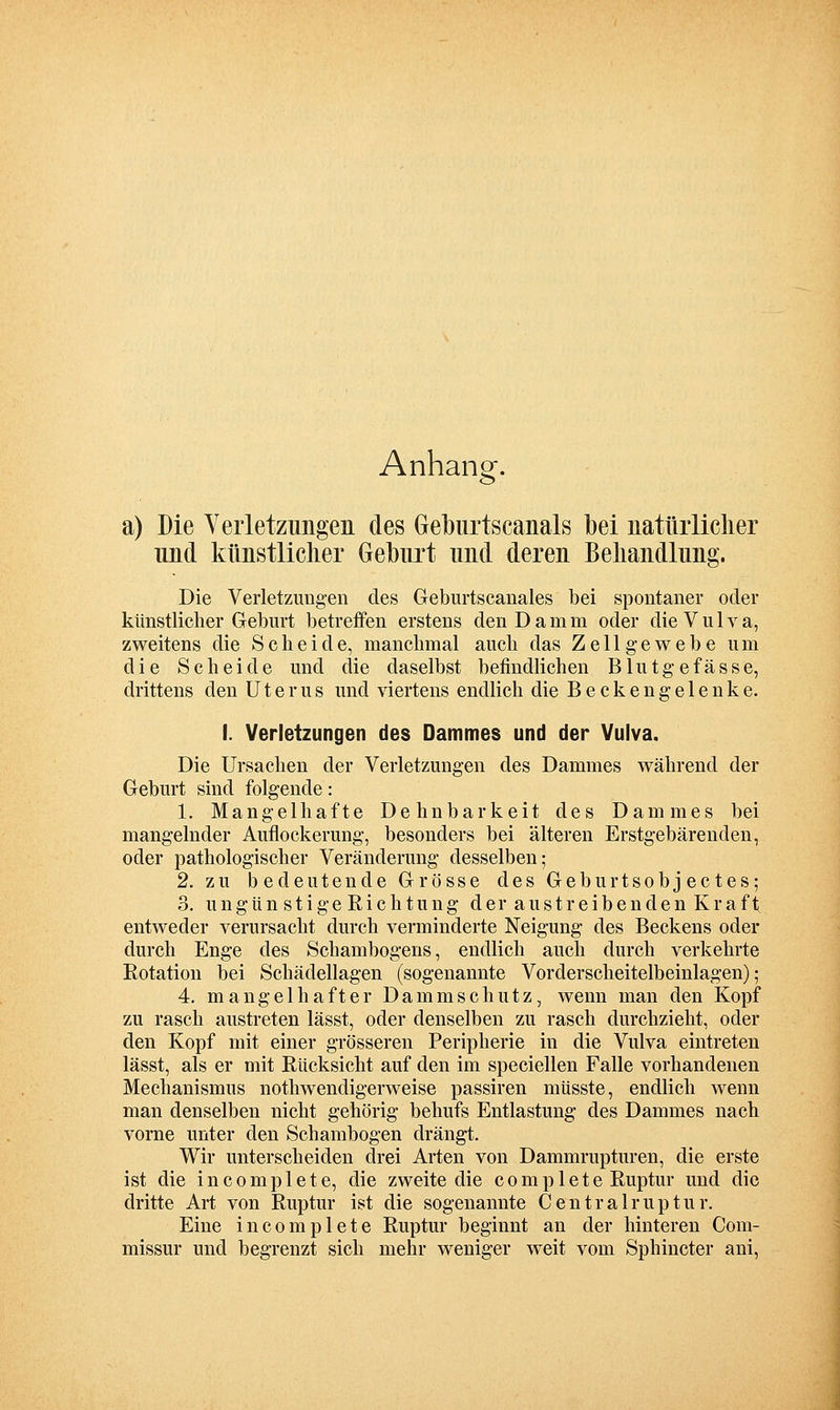 Anhang. a) Die Yeiietzmigeii des Geburtscanals bei natüiiiclier und künstlicher Geburt und deren Behandlung. Die Verletzungen des Geburtscanales bei siDontaner oder künstlicher Geburt betreffen erstens den Damm oder die V u 1 v a, zweitens die Scheide, manchmal auch das Zellgewebe um die Scheide und die daselbst befindlichen Blutgefässe, drittens den Uterus und viertens endlich die Beckengelenke. I. Verletzungen des Dammes und der Vulva. Die Ursachen der Verletzungen des Dammes während der Geburt sind folgende: 1. Mangelhafte Dehnbarkeit des Dammes bei mangelnder Auflockerung, besonders bei älteren Erstgebärenden, oder pathologischer Veränderung desselben; 2. zu bedeutende Grösse des Geburtsobjectes; 3. u n gü n s t i ge Ri c h t u ng d er a u s t r e i b e n d e n Kr a f t entweder verursacht durch verminderte Neigung des Beckens oder durch Enge des Schambogens, endlich auch durch verkehrte Rotation bei Schädellagen (sogenannte Vorderscheitelbeinlagen); 4. mangelhafter Damm schütz, wenn man den Kopf zu rasch austreten lässt, oder denselben zu rasch durchzieht, oder den Kopf mit einer grösseren Peripherie in die Vulva eintreten lässt, als er mit Rücksicht auf den im speciellen Falle vorhandenen Mechanismus nothwendigerweise passiren müsste, endlich wenn man denselben nicht gehörig behufs Entlastung des Dammes nach vorne unter den Schambogen drängt. Wir unterscheiden drei Arten von Dammrupturen, die erste ist die i n c 0 m p 1 e t e, die zweite die c o m p 1 e t e Ruptur und die dritte Art von Ruptur ist die sogenannte Centralruptur. Eine incomplete Ruptur beginnt an der hinteren Com- missur und begrenzt sich mehr weniger weit vom Sphincter ani.