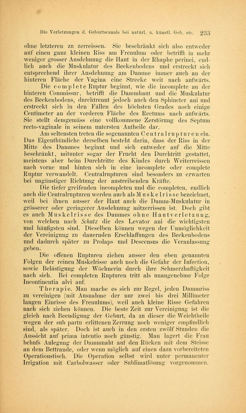 ohne letzteren zu zerreissen. Sie beschränkt sich also entweder auf einen ganz kleinen Riss am Frenulum oder betrifft in mehr weniger grosser Ausdehnung die Haut in der Rhaphe perinei, end- lich auch die Muskulatur des Beckenbodens und erstreckt sich entsprechend ihrer Ausdehnung am Damme immer auch an der hinteren Fläche der Vagina eine Strecke weit nach aufwärts. Die complete Ruptur beginnt, wie die incomplete an der hinteren Commissur, betrifft die Dammhaut und die Muskulatur des Beckenbodens, durchtrennt jedoch auch den Sphincter ani und erstreckt sich in den Fällen des höchsten Grades noch einige Centimeter an der vorderen Fläche des Rectums nach aufwärts. Sie stellt demgemäss eine vollkommene Zerstörung des Septum recto-vaginale in seinem untersten Antheile dar. Am seltensten treten die sogenannten C e n t r a 1 r u p t ur e n ein. Das Eigenthümliche derselben besteht darin, dass der Riss in der Mitte des Dammes beginnt und sich entweder auf die Mitte beschränkt, mitunter sogar der Frucht den Durchtritt gestattet, meistens aber beim Durchtritte des Kindes durch Weiterreissen nach vorne und hinten sich in eine incomplete oder complete Ruptur verwandelt. Centralrupturen sind besonders zu erwarten bei ungünstiger Richtung der austreibenden Kräfte. Die tiefer greifenden incompleten und die completen, endlich auch die Centralrupturen werden auch als M u s k e 1 r i s s e bezeichnet, w^eil bei ihnen ausser der Haut auch die Damm-Muskulatur in grösserer oder geringerer Ausdehnung mitzerrissen ist. Doch gibt es auch Muskelrisse des Dammes ohne H a u t v e r 1 e t z u n g, von welchen nach Schatz die des Levator ani die wichtigsten und häufigsten sind. Dieselben können wiegen der Unmöglichkeit der Vereinigung zu dauernden Erschlaffungen des Beckenbodens und dadurch später zu Prolaps und Descensus die Veranlassung geben. Die offenen Rupturen ziehen ausser den eben genannten Folgen der reinen Muskelrisse auch noch die Gefahr der Infection, sowie Belästigung der Wöchnerin durch ihre Schmerzhaftigkeit nach sich. Bei com])leten Rupturen tritt als unangenehme Folge Incontinentia alvi auf. Therapie. Man mache es sich zur Regel, jeden Dammriss zu vereinigen (mit Ausnahme der nur zwei bis drei Millimeter langen Einrisse des Frenulums), Aveil auch kleine Risse Gefahren nach sich ziehen können. Die beste Zeit zur Vereinigung ist die gleich nach Beendigung der Geburt, da zu dieser die Weichtiieile wiegen der sub partu erlittenen Zerrung noch w-eniger empfindlich sind, als später. Doch ist auch in den ersten zwölf Stunden die Aussicht auf prima intentio noch günstig. Man lagert die Frau behufs Anlegung der Dammnaht auf den Rücken mit dem Steisse an dem Bettrande, oder wenn möglich auf einen dazu vorbereiteten Operationstisch. Die Operation selbst wird unter permanenter Irrigation mit Carbolwasser oder Sublimatlösung vorgenommen.