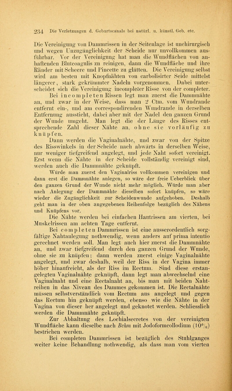 Die Vereinigung- von Dammrissen in der Seitenlage ist unchirurgiscli und wegen Unzugänglichkeit der Scheide nui- unvollkommen aus- führbar. Vor der Vereinigung hat man die Wundflächen von an- haftenden Blutcoagulis zn reinigen, dann die Wundfläche und ihre Eänder mit Scheere und Pincette zu glätten. Die Vereinigung selbst wird am besten mit Knopfnähten von carbolisirter Seide mittelst längerer, stark gekrümmter Nadeln vorgenommen. Dabei unter- scheidet sich die Vereinigung incompleter Risse von der completer. Bei i n c 0 m p 1 e t e n Rissen legt man zuerst die Dammnähte an, und zwar in der Weise, dass man 2 Ctm. vom Wundrande entfernt ein-, und am correspondirenden Wundrande in derselben Entfernung aussticht, dabei aber mit der Nadel den ganzen Grund der Wunde umgeht. Man legt die der Länge des Risses ent- sprechende Zahl dieser Nähte an, ohne sie vorläufig zu knüpfen. Dann werden die Vaginalnähte, und zwar von der Spitze des Risswinkels in der Scheide nach abwärts in derselben Weise, nur weniger tiefgreifend angelegt, und jede Naht sofort vereinigt. Erst wenn die Nähte in der Scheide vollständig vereinigt sind, werden auch die Dammnähte geknüpft. Würde man zuerst den Vaginalriss vollkommen vereinigen und dann erst die Damranähte anlegen, so wäre der freie üeberblick über den ganzen Grund der Wunde nicht mehr möglich. Würde man aber nach Anlegung der Dammnähte dieselben sofort knüpfen, so wäre wieder die Zugänglichkeit zur Scheidenwunde aufgehoben. Deshalb geht man in der oben angegebenen Reihenfolge bezüglich des Nähens und Knüpfens vor. Die Nähte werden bei einfachen Hautrissen am vierten, bei Muskelrissen am achten Tage entfernt. Bei completen Dammrissen ist eine ausserordentlich sorg- fältige Nahtanlegung nothwendig, wenn anders auf prima intentio gerechnet werden soll. Man legt auch hier zuerst die Dammnähte an, und zwar tiefgreifend durch den ganzen Grund der Wunde, ohne sie zu knüpfen; dann werden zuerst einige Vaginalnähte angelegt, und zwar deshalb, weil der Riss in der Vagina immer höher hinaufreicht, als der Riss im Rectum. Sind diese erstan- gelegten Vaginalnähte geknüpft, dann legt man abwechselnd eine Vaginalnaht und eine Rectalnaht an, bis man mit beiden Naht- reihen in das Niveau des Dammes gekommen ist. Die Rectalnähte müssen selbstverständlich vom Rectum aus angelegt und gegen das Rectum hin geknüpft werden, ebenso wie die Nähte in der Vagina von dieser her angelegt und geknotet werden. Schliesslich werden die Dammnähte geknüpft. Zur Abhaltung des Lochialsecretes von der vereinigten Wundfläche kann dieselbe nach Behm mit Jodoformcollodium (lO^^/o) bestrichen werden. Bei completen Dammrissen ist bezüglich des Stuhlganges weiter keine Behandlung nothwendig, als dass man vom vierten