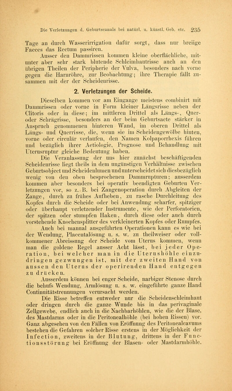 Tage an durch Wasserimgation dafür sorgt, dass nur breiige Faeces das Rectum passiren. Ausser den Dammrissen kommen kleine oberflächliche, mit- unter aber sehr stark blutende Schleimhautrisse auch an den übrigen Theilen der Peripherie der Vulva, besonders nach vorne gegen die Harnröhre, zur Beobachtung; ihre Therapie fällt zu- sammen mit der der Scheideurisse. 2. Verletzungen der Scheide. Dieselben kommen vor am Eingange meistens combinirt mit Dammrissen oder vorne in Form kleiner Längsrisse neben der Clitoris oder in diese; im mittleren Drittel als Längs-, Quer- oder Schrägrisse, besonders an der beim Greburtsacte stärker in Anspruch genommenen hinteren Wand, im oberen Drittel als Längs- und Querrisse, die, wenn sie im Scheidengewölbe hinten, vorne oder circulär verlaufen, den Namen Kolpaporrhexis führen und bezüglich ihrer Aetiologie, Prognose und Behandlung mit Uterusruptur gleiche Bedeutung haben. Die Veranlassung der uns hier zunächst beschäftigenden Scheidenrisse liegt theils in dem ungünstigen Verhältnisse zwischen Geburtsobject und Scheidenlumen undunterscheidet sich diesbezüglich w^enig von den oben besprochenen Dammrupturen; ausserdem kommen aber besonders bei operativ beendigten Geburten Ver- letzungen vor, so z. B. bei Zangenoperation durch Abgleiten der Zange, durch zu frühes Aufheben, zu rasche Durchleitung des Kopfes durch die Scheide oder bei Anwendung scharfer, spitziger oder überhaupt verletzender Instrumente, wie der Perforatorien, der spitzen oder stumpfen Haken, durch diese oder auch durch vorstehende Knochensplitter des verkleinerten Kopfes oder Rumpfes. Auch bei manual ausgeführten Operationen kann es wie bei der Wendung, Placentalösung u. s. w. zu theilweiser oder voll- kommener Abreissung der Scheide vom Uterus kommen, wenn man die goldene Regel ausser Acht lässt, bei jeder Ope- ration, bei welcher man in die Uterushöhle einzu- dringen gezwungen ist, mit der zweiten Hand von aussen den Uterus der operirenden Hand entgegen zu drücken. Ausserdem können bei enger Scheide, narbiger Stenose durch die behufs Wendung, Armlösung u. s. w. eingeführte ganze Hand Continuitätstrennungen verursacht werden. Die Risse betreifen entweder nur die Scheidenschleimhaut oder dringen durch die ganze Wunde bis in das perivaginale Zellgewebe, endlich auch in die Nachbarhöhlen, wie die der Blase, des Mastdarms oder in die Peritonealhöhle (bei hohen Rissen) vor. Ganz abgesehen von den Fällen von Eröffnung des Peritouealcavums bestehen die Gefahren solcher Risse erstens in der Möglichkeit der Infection, zweitens in der Blutung, drittens in der Func- tionsstörung bei Eröffnung der Blasen- oder Mastdarmhöhle.