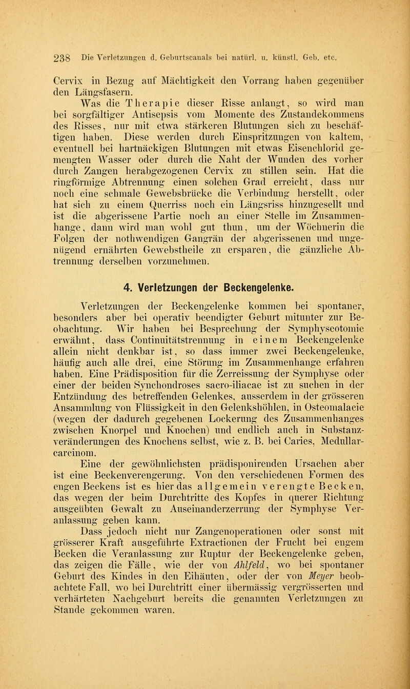 Cervix in Bezug auf Mächtigkeit den Vorrang- hal)en gegenüber den Längsfasern. Was die Therapie dieser Risse anlangt, so wird man bei sorgfältiger Antisepsis vom Momente des Zustandekommens des Risses, nur mit etwa stärkeren Blutungen sich 7a\ beschäf- tigen haben. Diese werden durch Einspritzungen von kaltem, eventuell bei hartnäckigen Blutungen mit etwas Eisenchlorid ge- mengten Wasser oder durch die Naht der Wunden des vorher durch Zangen herabgezogenen Cervix zu stillen sein. Hat die ringförmige Abtrennung einen solchen Grad erreicht, dass nur noch eine schmale Gewebsbrücke die Verbindung herstellt, oder hat sich zu einem Querriss noch ein Längsriss hinzugesellt und ist die abgerissene Partie noch an einer Stelle im Zusammen- hange, dann wird man wohl gut thun, um der Wöchnerin die Folgen der nothwendigen Gangrän der abgerissenen und unge- nügend ernährten Gewebstheile zu ersparen, die gänzliche Ab- trennung derselben vorzunehmen. 4. Verletzungen der Beckengelenke. Verletzungen der Beckengelenke kommen bei spontaner, besonders aber bei operativ beendigter Geburt mitunter zur Be- obachtung. Wir haben bei Besprechung der Symphyseotomie erwähnt, dass Continuitätstrennung in einem Beckengelenke allein nicht denkbar ist, so dass immer zwei Beckengelenke, häufig auch alle drei, eine Störung im Zusammenhange erfahren haben. Eine Prädisposition für die Zerreissung der Symphyse oder einer der beiden Synchondroses sacro-iliacae ist zu suchen in der Entzündung des betreffenden Gelenkes, ausserdem in der grösseren Ansammlung von Flüssigkeit in den Gelenkshöhlen, in Osteomalacie (wegen der dadurch gegebenen Lockerung des Zusammenhanges zwischen Knorpel und Knochen) und endlich auch in Siibstanz- veränderungen des Knochens selbst, wie z. B. bei Caries, Medullar- carcinom. Eine der gewöhnlichsten prädisponirenden Ursachen aber ist eine Beckenverengerung. Von den verschiedenen Formen des engen Beckens ist es hier das allgemein verengte Becken, das wegen der beim Durchtritte des Kopfes in querer Richtung ausgeübten Gewalt zu Auseinanderzerrung der Symphyse Ver- anlassung geben kann. Dass jedoch nicht nur Zangenoperationen oder sonst mit grösserer Kraft ausgeführte Extractiouen der Frucht bei engem Becken die Veranlassung zur Ruptur der Beckengelenke geben, das zeigen die Fälle, wie der von Ahlfeld, wo bei spontaner Geburt des Kindes in den Eihäuten, oder der von Meyer beob- achtete Fall, wo bei Durchtritt einer übermässig vergrösserten und verhärteten Nachgeburt bereits die genannten Verletzungen zu Stande gekommen waren.