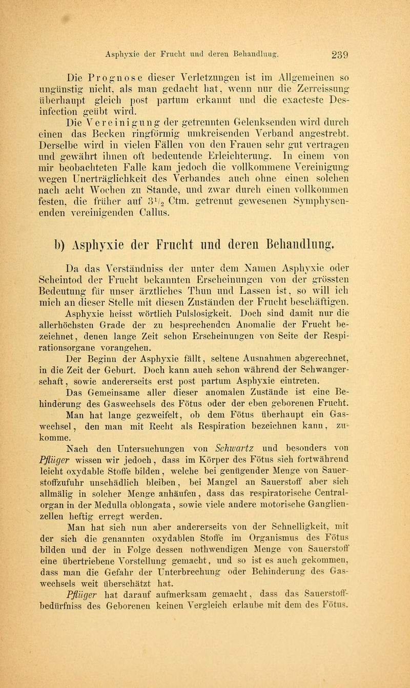 Die Prognose dieser Verlet/Auig-eii ist im Allgemeinen so ungünstig nicht, als man gedacht hat, wenn nur die Zerreissung überhaupt gleich post partum erkannt und die exacteste Pes- infection geübt wird. Die Vereinigung der getrennten Gelenksenden wird durch einen das Becken ringförmig umkreisenden Verband angestrebt. Derselbe wird in vielen Fällen von den Frauen sehr gut vertragen und gewährt ihnen oft bedeutende Erleichterung. In einem von mir beobachteten Falle kam jedoch die vollkommene Vereinigung wegen Unerträglichkeit des Verbandes auch ohne einen solchen nach acht Wochen zu Stande, und zwar durch einen vollkommen festen, die früher auf SVg Ctm. getrennt gewesenen Symphysen- enden vereinigenden Callus. b) Aspliyxie der Frucht und deren Beliandliing. Da das Verständniss der unter dem Kamen Asphyxie oder Scheintod der Frucht bekannten Erscheinungen von der grössten Bedeutung für unser ärztliches Thun und Lassen ist, so will ich mich an dieser Stelle mit diesen Zuständen der Frucht beschäftigen. Asphyxie heisst wörtlich Pulslosigkeit. Doch sind damit nur die allerhöchsten Grade der zu besprechenden Anomalie der Frucht be- zeichnet, denen lange Zeit schon Erscheinungen von Seite der Respi- rationsorgane vorangehen. Der Beginn der Asphyxie fällt, seltene Ausnahmen abgerechnet, in die Zeit der Geburt. Doch kann auch schon während der Schwanger- schaft, sowie andererseits erst post partum Asphyxie eintreten. Das Gemeinsame aller dieser anomalen Zustände ist eine Be- hinderung des Gaswechsels des Fötus oder der eben geborenen Frucht. Man bat lange gezweifelt, ob dem Fötus überhaupt ein Gas- wechsel, den man mit Recht als Respiration bezeichnen kann, zu- komme. Nach den Untersuchungen von Schwartz und besonders von Pflüger wissen wir jedoch, dass im Körper des Fötus sich fortwährend leicht oxydable Stoffe bilden, welche bei genügender Menge von Sauer- stotfzufuhr unschädlich bleiben, bei Mangel an Sauerstotf aber sich allmälig in solcher Menge anhäufen, dass das respiratorische Central- organ in der MeduUa oblongata, sowie viele andere motorische Ganglien- zellen heftig erregt werden. Man hat sich mm aber andererseits von der Schnelligkeit, mit der sich die genannten oxydablen Stoffe im Organismus des Fötus bilden und der in Folge dessen nothwendigen Menge von Sauerstoff eine übertriebene Vorstellung gemacht, nnd so ist es auch gekommen, dass man die Gefahr der Unterbrechung oder Behinderung des Gas- wechsels weit überschätzt hat. Pflüger hat darauf aufmerksam gemacht, dass das Sauerstoff- bedürfniss des Geborenen keinen Vergleich erlaube mit dem des Fötus.