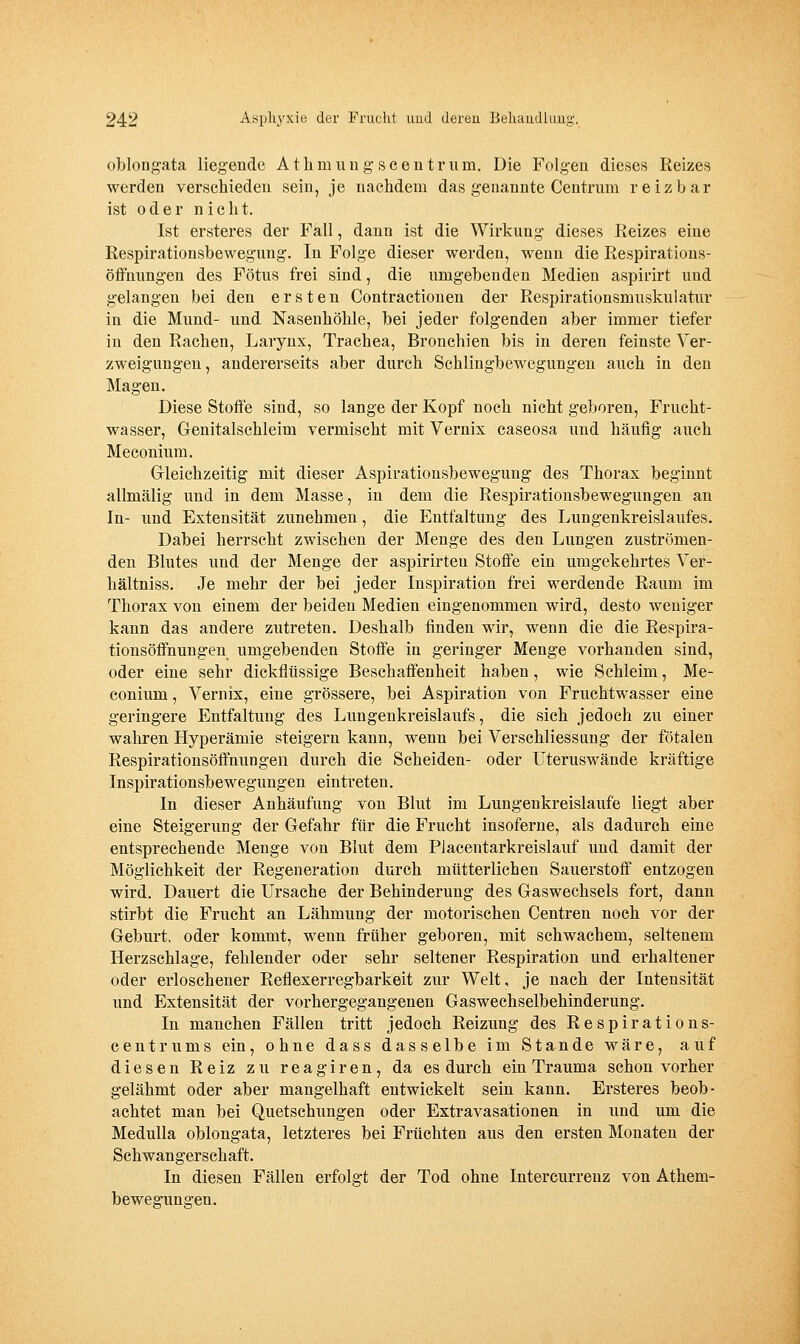 oblougata liegende Atlimungscentriim. Die Folgen dieses Reizes werden verschieden sein, je nachdem das genannte Centrum reizbar ist oder nie h t. Ist ersteres der Fall, dann ist die Wirkung dieses Reizes eine Respirationsbewegung. In Folge dieser werden, wenn die Respirations- öffnungen des Fötus frei sind, die umgebenden Medien aspirirt und gelangen bei den ersten Contractionen der Respirationsmuskulatur in die Mund- und Nasenhöhle, bei jeder folgenden aber immer tiefer in den Rachen, Larynx, Trachea, Bronchien bis in deren feinste Ver- zweigungen, andererseits aber durch Schlingbewegungen auch in den Magen. Diese Stoffe sind, so lange der Kopf noch nicht geboren, Frucht- wasser, Genitalschleim vermischt mit Vernix caseosa und häufig auch Meconium. Grleichzeitig mit dieser Aspirationsbewegung des Thorax beginnt allmälig und in dem Masse, in dem die Respirationsbewegungen an In- und Extensität zunehmen, die Entfaltung des Lungenkreislaufes. Dabei herrscht zwischen der Menge des den Lungen zuströmen- den Blutes und der Menge der aspirirteu Stoffe ein umgekehrtes Ver- hältniss. Je mehr der bei jeder Inspiration frei werdende Raum im Thorax von einem der beiden Medien eingenommen wird, desto weniger kann das andere zutreten. Deshalb finden wir, wenn die die Respira- tionsöffnungen umgebenden Stoffe in geringer Menge vorhanden sind, oder eine sehr dickflüssige Beschaffenheit haben, wie Schleim, Me- conium , Vernix, eine grössere, bei Aspiration von Fruchtwasser eine geringere Entfaltung des Lungenkreislaufs, die sich jedoch zu einer wahren Hyperämie steigern kann, wenn bei Verschliessung der fötalen Respirationsöffnungen durch die Scheiden- oder Uteruswände kräftige Inspirationsbewegungen eintreten. In dieser Anhäufung von Blut im Lungenkreislaufe liegt aber eine Steigerung der Gefahr für die Frucht insoferne, als dadurch eine entsprechende Menge von Blut dem Placentarkreislauf und damit der Möglichkeit der Regeneration durch mütterlichen Sauerstoff entzogen wird. Dauert die Ursache der Behinderung des Gaswechsels fort, dann stirbt die Frucht an Lähmung der motorischen Centren noch vor der Geburt, oder kommt, wenn früher geboren, mit schwachem, seltenem Herzschlage, fehlender oder sehr seltener Respiration und erhaltener oder erloschener Reflexerregbarkeit zur Welt, je nach der Intensität und Extensität der vorhergegangenen Gaswechselbehinderung. In manchen Fällen tritt jedoch Reizung des Respirations- centrums ein, ohne dass dasselbe im Stande wäre, auf diesen Reiz zu reagiren, da es durch ein Trauma schon vorher gelähmt oder aber mangelhaft entwickelt sein kann. Ersteres beob- achtet man bei Quetschungen oder Extravasationen in und um die Medulla oblougata, letzteres bei Früchten aus den ersten Monaten der Schwangerschaft. In diesen Fällen erfolgt der Tod ohne Intercurrenz von Athem- bewegungen.