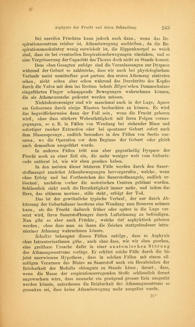 Bei unreifen Früchten kann jedoch auch dann, wenn das Re- spirationscentrum reizbar ist, Athembewegung ausbleiben, da die Re- spirationsniuskulatur wenig entwickelt ist, die Rippenknorpel so weich sind, dass sie bei eventuellen Respirationsbewegungen einsinken, und so eine Vergrösserung der Capacität des Thorax doch nicht zu Stande kommt. Dem oben Gesagten zufolge sind die Veranlassungen zur Dyspnoe während der Geburt so zahlreiche, dass wir auch bei physiologischem Verlaufe meist unmittelbar post partum den ersten Athemzug eintreten sehen, nicht selten aber schon während des Durchtritts des Kopfes durch die Vulva mit dem ins Rectum behufs Ritgen'schen Dammschutzes eingeführten Finger schnappende Bewegungen wahrnehmen können, die als Athemversuche gedeutet werden müssen. Nichtsdestoweniger sind wir manchmal auch in der Lage, Apnoe am Geborenen durch einige Minuten beobachten zu können. Es wird das begreiflicherweise dann der Fall sein, wenn die Frucht geboren wird, ohne dass stärkere Wehenthätigkeit mit ihren Folgen voraus- gegangen, so z, B. in Fällen von Wendung bei stehender Blase und sofortiger rascher Extraction oder bei spontaner Geburt sofort nach dem Blasensprimge , endlich besonders in den Fällen von Sectio cae- sarea, wo die Operation vor dem Beginne der Geburt oder gleich nach demselben ausgeführt wurde. In anderen Fällen tritt nun aber gegentheilig Dyspnoe der Frucht noch zu einer Zeit ein, die mehr weniger weit vom Geburts- ende entfernt ist, wie wir eben gesehen haben. In den meisten dieser letzteren Fälle werden durch den Sauer- stoffmangel zunächst Athembewegungen hervorgerufen, welche, wenn ohne Erfolg und bei Fortbestehen des Sauerstoffmangels, endlich er- löschen , nachdem vorher die motorischen Centren gelähmt wurden. Schliesslich sinkt auch die Herzthätigkeit immer mehr, und indem das Herz, das ultimum moriens, stille steht, erfolgt der Tod. Das ist der gewöhnliche typische Verlauf, der nur durch Ab- kürzung der Geburtsdauer insoferne eine Wendung zum Besseren nehmen kann, als die Frucht dadurch früher oder später in die Lage ver- setzt wird, ihren Sauerstoffhunger durch Luftathmung zu befriedigen. Nun gibt es aber auch Früchte, welche tief asphyktisch geboren werden, ohne dass man an ihnen die Zeichen stattgefundener intra- uteriner Athmung wahrnehmen könnte. Schnitze behauptet diesen Fällen zufolge, dass es Asphyxie ohne Intrauterinathmen gäbe , auch ohne dass, wie wir oben gesehen, eine greifbare Ursache dafür in einer anatomischen Störung des Athmungscentrums vorläge. Er erklärt solche Fälle durch die bis jetzt unerwiesene Hypothese, dass in solchen Fällen mit einem all- mäligen Verarmen des Blutes an Sauerstoff auch ein Herabsinken der Reizbarkeit der Medulla oblongata zu Stande käme, derart, dass, wenn die Masse der respirationserregenden Stoffe schliesslich derart angewachsen wäre, dass nunmehr ein genügend grosser Reiz ausgeübt werden könnte, unterdessen die Reizbarkeit des Athmungscentrums so gesunken sei, dass keine Athembewegung mehr ausgelöst werde. 16*