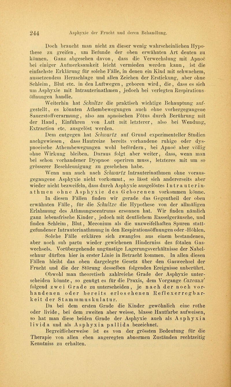 Doch braucht man nicht zu dieser wenig wahrscheinlichen Hypo- these zu greifen, um Befunde der oben erwähnten Art deuten zu können. Ganz abgesehen davon, dass die Verwechslung mit Apnoe bei einiger Aufmerksamkeit leicht vermieden werden kann, ist die einfachste Erklärung für solche Fälle, in denen ein Kind mit schwachem, aussetzendem Herzschlage und allen Zeichen der Erstickung, aber ohne Schleim, Blut etc. in den Luftwegen , geboren wird, die, dass es sich um Asphyxie mit Intrauterinathmen, jedoch bei verlegten Eespirations- Öffnungen handle. Weiterhin hat Selmltze die praktisch wichtige Behauptung auf- gestellt, es könnten Athembewegungen auch ohne vorhergegangene Sauerstoffverarmimg, also am apnoischen Fötus durch Berührung mit der Hand, Einführen von Luft mit letzterer, also bei Wendung, Extraction etc. ausgelöst werden. Dem entgegen hat Sehwartz auf Grund experimenteller Studien nachgewiesen, dass Hautreize bereits vorhandene ruhige oder dys- pnoeische Athembewegungen wohl befördern, bei Apnoe aber völlig ohne Wirkung bleiben. Daraus folgt aber weiter, dass, wenn man bei schon vorhandener Dyspnoe operiren muss, letzteres mit um so grösserer Beschleunigung zu geschehen habe. Wenn nun auch nach Sehwartz Intrauterinathmen ohne voraus- gegangene Asphyxie nicht vorkommt, so lässt sich andererseits aber wieder nicht bezweifeln, dass durch Asphyxie ausgelöstes Intrauterin- athmen ohne Asphyxie des Geborenen vorkommen könne. In diesen Fällen finden wir gerade das Gegentheil der oben erwähnten Fälle, für die Schnitze die Hypothese von der allmäligen Erlahmung des Athmungscentrums ersonnen hat. Wir finden nämlich ganz lebensfrische Kinder, jedoch mit deutlichem Rasselgeräusche, und finden Schleim, Blut, Meconium als die unzweifelhaften Spuren statt- gefundener Intrauterinathmung in den Respirationsöffnungen oder -Höhlen. Solche Fälle erklären sich zwanglos aus einem bestandenen, aber noch sub partu wieder gewichenen Hinderniss des fötalen Gas- wechsels. Vorübergehende ungünstige Lagerungsverhältnisse der Nabel- schnur dürften hier in erster Linie in Betracht kommen. In allen diesen Fällen bleibt das oben dargelegte Gesetz über den Gaswechsel der Frucht und die der Störung desselben folgenden Ereignisse unberühi-t. Obwohl man theoretisch zahlreiche Grade der Asphyxie unter- scheiden könnte, so genügt es für die Praxis, dem Vorgange Cazeaux' folgend zwei Grade zu unterscheiden, je nach der noch vor- handenen oder bereits erloschenen Reflexerregbar- keit der Stammmuskulatur. Da bei dem ersten Grade die Kinder gewöhnlich eine rothe oder livide, bei dem zweiten aber weisse, blasse Hautfarbe aufweisen, so hat man diese beiden Grade der Asphyxie auch als A s p h y x i a 1 iVida und als Asphyxia pallida bezeichnet. Begreiflicherweise ist es von der grössten Bedeutung für die Therapie von allen eben angeregten abnormen Zuständen rechtzeitig Kenntniss zu erhalten.