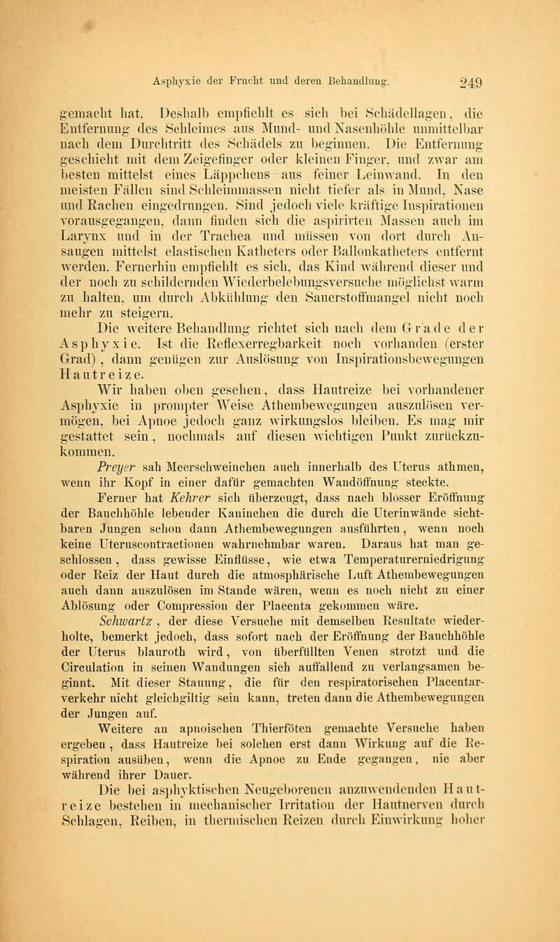 gemacht hat. Deshalb empfiehlt es sich bei Schädellageu, die lintferniing- des Schleimes ans Mund- und Nasenhöhle unmittelbar nach dem Durchtritt des Schädels zu beginnen. Die Entfernung geschieht mit dem Zeigefinger oder kleinen Finger, und zwar am besten mittelst eines Läppchens aus feiner Leinwand. In den meisten Fällen sind Schleimmassen nicht tiefer als in Mund, Nase und Rachen eingedrungen. Sind jedoch viele kräftige Inspirationen vorausgegangen, dann finden sich die aspirirten Massen auch im Larjnx und in der Trachea und müssen von dort durch An- saugen mittelst elastischen Katheters oder Ballonkatheters entfernt werden. Fernerhin empfiehlt es sich, das Kind während dieser und der noch zu schildernden Wiederbelebungsversuche möglichst warm zu halten, um durch Abkühlung den Sauerstoffmangel nicht noch mehr zu steigern. Die weitere Behandlung richtet sich nach dem Gr ade der Asphyxie. Ist die Reflexerregbarkeit noch vorhanden (erster Grad) , dann genügen zur Auslösung von Inspirationsbewegungen Hautreize. Wir haben oben gesehen, dass Hautreize bei vorhandener Asphyxie in prompter Weise Athembewegungeu auszulösen ver- mögen, bei Apnoe jedoch ganz wirkungslos bleiben. Es mag mir gestattet sein, nochmals auf diesen wichtigen Punkt zurückzu- kommen. Preyer sah Meerschweiuchen auch innerhalb des Uterus athmen, wenn ihr Kopf in einer dafür gemachten Wandöffnung steckte. Ferner hat Kehrer sich überzeugt, dass nach blosser Eröffnuug der Bauchhöhle lebender Kaninchen die durch die Uteriuwände sicht- baren Jungen schon dann Athembewegungen ausführten, wenn noch keine Uteruscontractionen wahrnehmbar waren. Daraus hat man ge- schlossen , dass gewisse Einflüsse, wie etwa Temperaturerniedrigung oder Reiz der Haut durch die atmosphärische Luft Athembewegungen auch dann auszulösen im Stande wären, wenn es noch nicht zu einer Ablösung oder Compression der Placenta gekommen wäre. Schiuartz , der diese Versuche mit demselben Resultate wieder- holte, bemerkt jedoch, dass sofort nach der Eröffnung der Bauchhöhle der Uterus blauroth wird, von überfüllten Venen strotzt und die Circulation in seinen Wandungen sich auffallend zu verlangsamen be- ginnt. Mit dieser Stauung, die für den respiratorischen Placentar- verkehr nicht gleichgiltig sein kann, treten dann die Athembewegungen der Jungen auf. Weitere an apnoischen Thierföten gemachte Versuche haben ergeben , dass Hautreize bei solchen erst dann Wirkung auf die Re- spiration ausüben, wenn die Apnoe zu Ende gegangen, nie aber während ihrer Dauer. Die bei asphyktischen Neugeborenen anzuwendenden Haut- reize bestehen in mechanischer Irritation der Hautnerven durch Schlagen, Reiben, in thermischen Reizen durch Einwirkung hoher