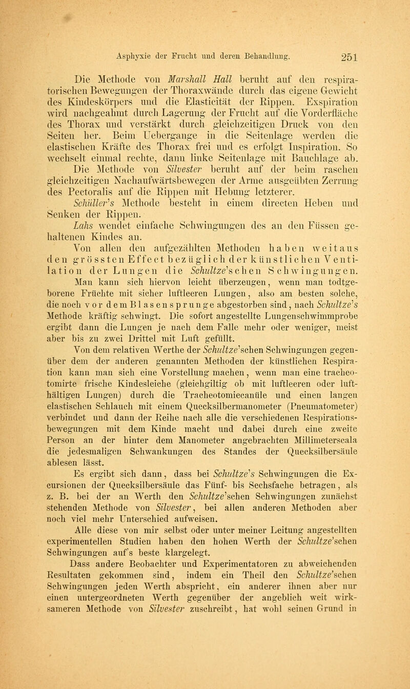 Die Methode von Marsliall Hall beruht auf den respira- torischen Bewegungen der Thoraxwände durch das eigene Gewicht des Kindeskörpers und die Elasticität der Rippen. Exspiration wird nachgeahmt durch Lagerung der Frucht auf die Vorderfläche des Thorax und verstärkt durch gleiclizeitigen Druck von den Seiten her. Beim Uebergange in die Seitenlage werden die elastischen Kräfte des Thorax frei und es erfolgt Inspiration. So wechselt einmal rechte, dann linke Seitenlage mit Bauchlage ab. Die Methode von Silvester beruht auf der beim raschen gleichzeitigen Nachaufwärtsbewegen der Arme ausgeübten Zerrung des Pectoralis auf die Rippen mit Hebung letzterer. Schüller^s Methode besteht in einem directen Heben und Senken der Rippen. Lahs wendet einfache Schwingungen des an den Füssen ge- haltenen Kindes an. Von allen den aufgezählten Methoden haben weitaus den g r ö s s t e n Effect bezüglich der künstlichen Venti- lation der Lungen die SGhultze''sQ,\ien Schwingungen, Man kami sich hiervon leicht überzeugen, wenn man todtge- borene Früchte mit sicher luftleeren Lungen, also am besten solche, die noch vor demBlasensprunge abgestorben sind, nach Schnitze''s Methode kräftig schwingt. Die sofort angestellte Lungenschwimmprobe ergibt dann die Lungen je nach dem Falle mehr oder weniger, meist aber bis zu zwei Drittel mit Luft gefüllt. Von dem relativen Werthe der Schultz ersehen Schwingungen gegen- über dem der anderen genannten Methoden der Ivünstlichen Respira- tion kann man sich eine Vorstellung machen, wenn man eine tracheo- tomirte frische Kindesleiche (gleichgiltig ob mit luftleeren oder luft- haltigen Lungen) durch die Tracheotomiecanüle und einen langen elastischen Schlauch mit einem Quecksilbermanometer (Pneumatometer) verbindet und dann der Reihe nach alle die verschiedenen Respirations- bewegungen mit dem Kinde macht und dabei durch eine zweite Person an der hinter dem Manometer angebrachten Millimeterscala die jedesmaligen Schwankungen des Standes der Quecksilbersäule ablesen lässt. Es ergibt sich dann, dass bei Schnitze''s Schwingungen die Ex- cursionen der Quecksilbersäule das Fünf- bis Sechsfache betragen, als z. B. bei der an Werth den Schultze''i^e\xen Schwingungen zunächst stehenden Methode von Silvester^ bei allen anderen Methoden aber noch viel mehr Unterschied aufweisen. Alle diese von mir selbst oder unter meiner Leitung angestellten experimentellen Studien haben den hohen Werth der Schultz ersahen Schwingungen aufs beste klargelegt. Dass andere Beobachter und Experimentatoren zu abweichenden Resultaten gekommen sind, indem ein Theil den Schnitze'sahen Schwingungen jeden Werth abspricht, ein anderer ihnen aber nur einen untergeordneten Werth gegenüber der angeblich weit wirk- sameren Methode von Silvester zuschreibt, hat wohl seinen Grund in