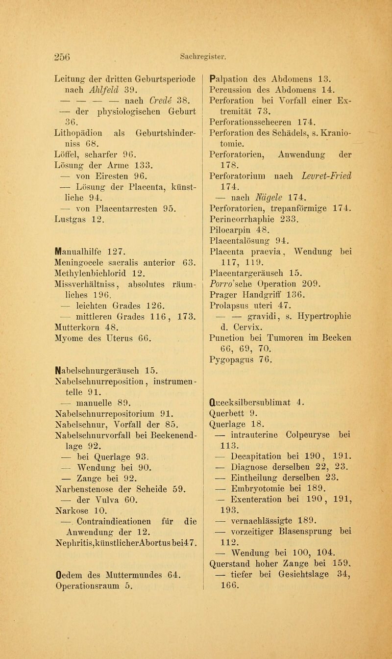 Leitung- der dritten Geburtsperiode nach Ahlfeld 39. — — — — nach Crecle 38. — der physiologischen Greburt 36. Lithopädion als Geburtshinder- niss 68. Löffel, scharfer 96. Lösung der Arme 133. — von Eiresten 96. — Lösung der Placenta, künst- liche 94. — von Piacentarresten 95. Lustgas 12. Manualhilfe 127. Meningocele sacralis anterior 63. Methyl enbichlorid 12. Missverhältniss, absolutes räum- liches 196. — leichten Grades 126. — mittleren Grades 116, 173. Mutterkorn 48, Myome des Uterus 66. Nabelschnurgeräusch 15. Nabelschnurreposition, instrumen - teile 91. — manuelle 89. Nabelschnurrepositorium 91. Nabelschnur, Vorfall der 85. Nabelschnurvorfall bei Beckenend- lage 92. — bei Querlage 93. — Wendung bei 90. — Zange bei 92. Narbenstenose der Scheide 59. — der Vulva 60. Narkose 10. — Contraindicationen für die Anwendung der 12. Nephritis,künstlicherAbortusbei47. Oedem des Muttermundes 64. Operationsraum 5. Palpation des Abdomens 13. Percussion des Abdomens 14. Perforation bei Vorfall einer Ex- tremität 73. Perforationsscheeren 174. Perforation des Schädels, s. Kranio- tomie. PerfOratorien, Anwendung der 178. Perforatorium nach Levret-Fried 174. — nach Nägele 174. Perf Oratorien, trepanförmige 174. Perineorrhaphie 233. Pilocarpin 48. Placentalösung 94. Placenta praevia, Wendung bei 117, 119. Placeutargeräusch 15. Porro'sche Operation 209. Prager Handgriff 136. Prolapsus uteri 47. — — gravidi, s. Hypertrophie d. Cervix. Punction bei Tumoren im Becken 66, 69, 70. Pygopagus 76. Quecksilbersublimat 4. Querbett 9. Querlage 18. — intrauterine Colpeuryse bei 113. — Decapitation bei 190, 191. — Diagnose derselben 22, 23. — Eintheilung derselben 23. — Embryotomie bei 189. — Exenteration bei 190, 191, 193. —• vernachlässigte 189. — vorzeitiger Blasensprung bei 112. — Wendung bei 100, 104. Querstand hoher Zange bei 159. — tiefer bei Gesichtslage 34, 166.