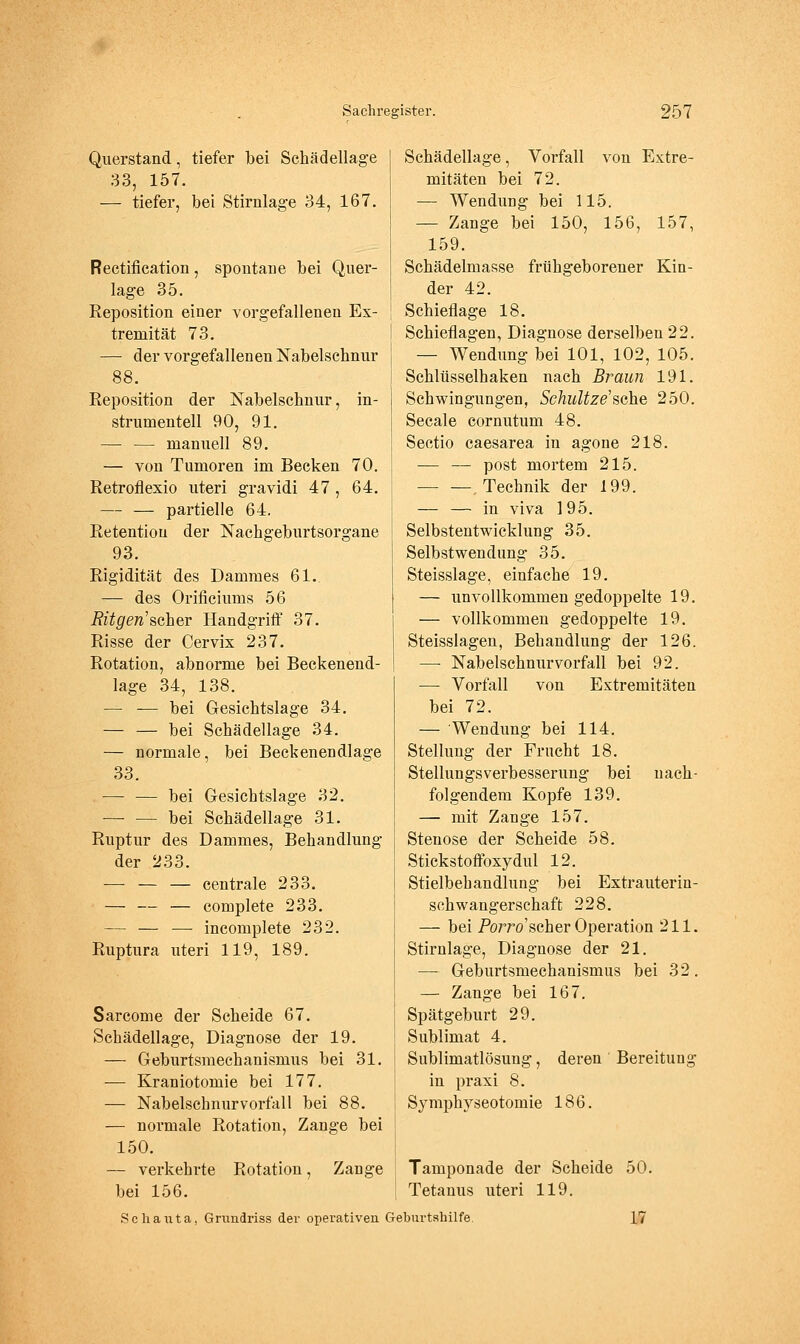 Querstand, tiefer bei Schädellage 33, 157. — tiefer, bei Stirnlage 34, 167. Rectifieation, spontane bei Quer- lage 35. Reposition einer vorgefallenen Ex- tremität 73. — der vorgefallenen Nabelschnur 88. Reposition der Nabelschnur, In- strumenten 90, 91. — — manuell 89. — von Tumoren im Becken 70. Retroflexio uteri gravidi 47 , 64. — — partielle 64. Retention der Nachgeburtsorgane 93. Rigidität des Dammes 61.. — des Orificiums 56 Ritgen'&cher Handgriff 37. Risse der Cervix 237. Rotation, abnorme bei Beckeneud- lage 34, 138. — — bei Gesichtslage 34. — — bei Schädellage 34. — normale, bei Beckenendlage 33. — — bei Gesichtslage 32. — — bei Schädellage 31. Ruptur des Dammes, Behandlung der 233. — — — centrale 233. — — — complete 233. — — —■ incomplete 232. Ruptura uteri 119, 189. Sarcome der Scheide 67. Schädellage, Diagnose der 19. — Geburtsmechanismus bei 31. ■— Kraniotomie bei 177. — Nabelschnurvorfall bei 88. — normale Rotation, Zange bei 150. — verkehrte Rotation, Zange bei 156. Schädellage, Vorfall von Extre- mitäten bei 72. — Wendung bei 115. — Zange bei 150, 156, 157, 159. Schädelmasse frühgeborener Kin- der 42. Schieflage 18. Schieflagen, Diagnose derselben 22. — Wendung bei 101, 102, 105. Schlüsselhaken nach Braun 191. Schwingungen, SchuUze'sehe 250. Seeale cornutum 48. Sectio caesarea in agone 218. — — post mortem 215. Technik der 199. — — in viva 195. Selbstentwicklung 35. Selbstwendung 35. Steisslage, einfache 19. — unvollkommen gedoppelte 19. — vollkommen gedoppelte 19. Steisslagen, Behandlung der 126. — Nabelschnurvorfall bei 92. — Vorfall von Extremitäten bei 72. — Wendung bei 114. Stellung der Frucht 18. Stellungsverbesserung bei nach- folgendem Kopfe 139. — mit Zange 157. Stenose der Scheide 58. Stickstofioxydul 12. Stielbehandlung bei Extrauterin- schwangerschaft 228. — bei Porro'scher Operation 211. Stirnlage, Diagnose der 21. — Geburtsmechanismus bei 32. — Zange bei 167. Spätgeburt 29. Sublimat 4. Sublimatlösung, deren Bereitung in praxi 8. Sjmphyseotomie 186. Tamponade der Scheide 50. Tetanus uteri 119. Schanta, Gnmdriss der operativen Geburtahilfe. 17