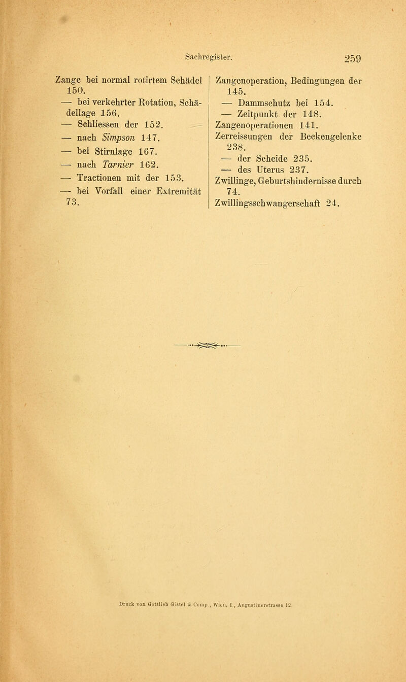 Zange bei normal rotirtem Schädel 150. — bei verkehrter Rotation, Schä- dellage 156. — Schliessen der 152. — nach Simpson 147. — bei Stirnlage 167. — nach Tarnier 162. —- Tractionen mit der 153. — bei Vorfall einer Extremität 73. Zangenoperation, Bedingungen der 145. — Dammschutz bei 154. — Zeitpunkt der 148. Zangenoperationen 141. Zerreissungen der Beckengelenke 238. — der Scheide 235. — des Uterus 237. Zwillinge, Geburtshindernisse durch 74. Zwillingsschwangerschaft 24. .^:3=<^. Druck von Gottlieb GIstel & Comp., Wien, I., Augustinerstrasse 12.