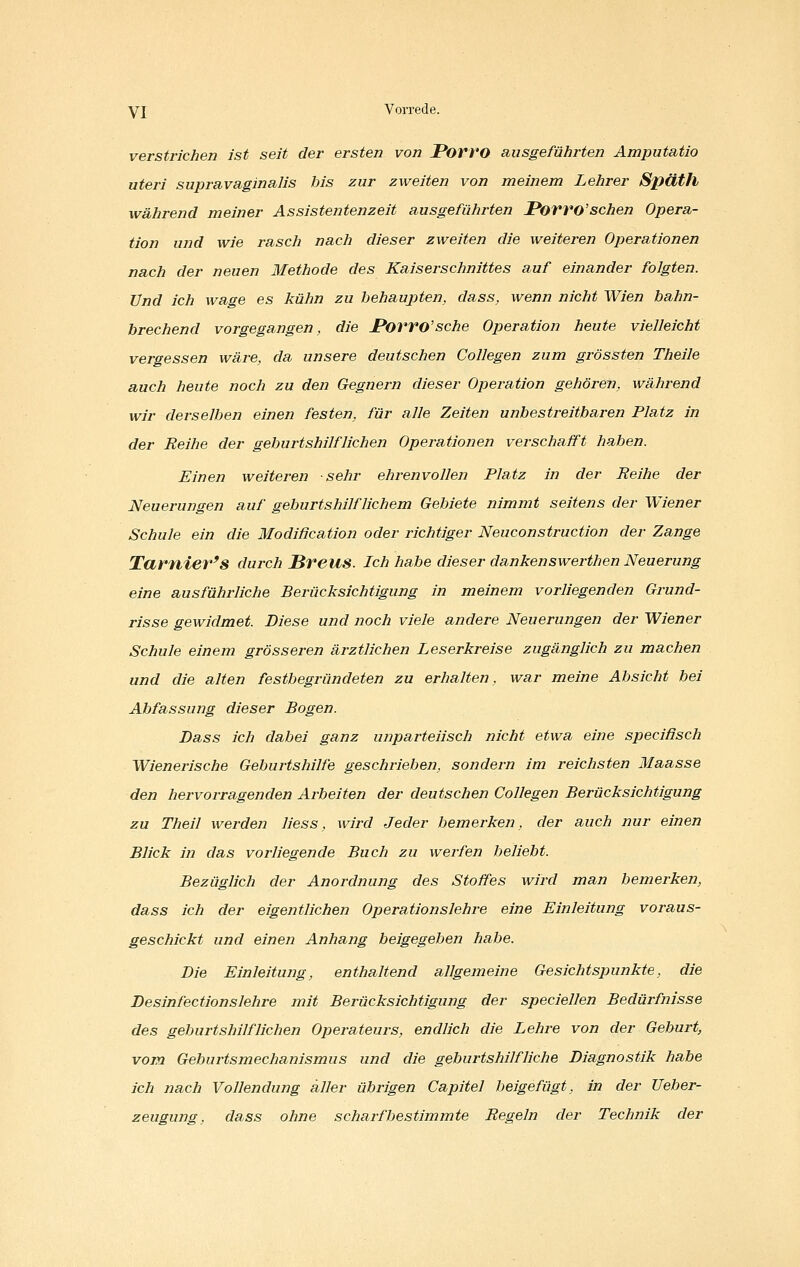 versti-ichen ist seit der ersten von Porvo ausgeführten Amputatio uteri supravaginalis bis zur zweiten von meinem Lehrer Späth während meiner Assistentenzeit ausgeführten JPorvo'schen Opera- tion und wie rasch nach dieser zweiten die weiteren Operationen nach der neuen Methode des Kaiserschnittes auf einander folgten. Und ich wage es kühn zu behaupten, dass, wenn nicht Wien bahn- brechend vorgegangen, die JPorro'sche Operation heute vielleicht vergessen wäre, da unsere deutschen Collegen zum grössten Theile auch heute noch zu den Gegnern dieser Operation gehören, während wir derselben einen festen, für alle Zeiten unbestreitbaren Platz in der Reihe der geburtshilflichen Operationen verschafft haben. Einen weiteren sehr ehrenvollen Platz in der Reihe der Neuerungen auf geburtshilflichem Gebiete nimmt seitens der Wiener Schule ein die Modißcation oder richtiger Neueonstruction der Zange Tarnier's durch Breus. ich habe dieser dankenswerthen Neuerung eine ausführliche Berücksichtigung in meinem vorliegenden Grund- risse gewidmet. Diese und noch viele andere Neuerungen der Wiener Schule einem grösseren ärztlichen Leserkreise zugänglich zu machen und die alten festbegründeten zu erhalten, war meine Absicht bei Abfassung dieser Bogen. Dass ich dabei ganz unparteiisch nicht etwa eine specißsch Wienerische Geburtshilfe geschrieben, sondern im reichsten Maasse den hervorragenden Arbeiten der deutschen Collegen Berücksichtigung zu Theil werden Hess, wird Jeder bemerken, der auch nur einen Blick in das vorliegende Buch zu werfen beliebt. Bezüglich der Anordnung des Stoffes wird man bemerken, dass ich der eigentlichen Operationslehre eine Einleitung voraus- geschickt und einen Anhang beigegeben habe. Die Einleitung, enthaltend allgemeine Gesichtspunkte, die Desinfectionslehre mit Berücksichtigung der speciellen Bedürfnisse des geburtshilflichen Operateurs, endlich die Lehre von der Geburt, vom Geburtsmechanismus und die geburtshilfliche Diagnostik habe ich nach Vollendung aller übrigen Capitel beigefügt, in der Ueber- zeugung, dass ohne scharf bestimmte Regeln der Technik der