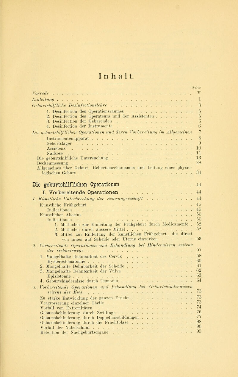 Inhalt. Seite Vorrede V Einleitung 1 GeburisMlfliche Desinfectionslelire 3 1. Desinfection des Operationsraumes 5 2. Desinfection des Operateurs und der Assistenten 5 3. Desinfection der Gebärenden 6 4. Desinfection der Instrumente 6 Die geburtsliüf liehen Operationen und deren Vorbereitung im Ällgevieinen 1 Instrumentenapparat 8 Geburtslager 9 Assistenz 10 Narkose 11 Die geburtshilfliche Untersuchung 13 Beckenmessung 28 Allgemeines über Geburt, Gebnrtsmechanismus und Leitung einer phj'sio- logischen Geburt 34 Die geburtshilflichen Operationen 44 I. Vorbereitende Operationen 44 1. Künstliche Unterbrechung der Schwangerschaft 44 Künstliche Frühgeburt 45 Indicationen 45 Künstlicher Aboitus 50 Indicationen 50 1. 31ethoden zur Einleitung der Frühgeburt durch Medicamente . 52 2. Methoden durch äussere Mittel 52 3. Mittel zur Einleitung der künstlichen Frühgeburt, die direct von innen auf Scheide oder Uterus einwirken 53 2. Vorbereitende Operationen und Behandlung bei Hindernissen seitens der Geburtsivege 57 1. Mangelhafte Dehnbarkeit des Cervix 58 Hysterostomatomie 60 2. Mangelhafte Dehnbarkeit der Scheide 61 3. Mangelhafte Dehnbarkeit der Vulva 62 Episiotomie 63 4. Geburtshindeimisse durch Tumoren 64 3. Vorbereitende Op>erationen und Behandlung bei Geburtshindernissen seitens des Eies - '^3 Zu starke Entwicklung der ganzen Frucht 73 Vergrösserung einzelner Theile 73 Vorfall von Extremitäten 74 Geburtsbehinderung durch Zwillinge 76 Geburtsbehinderung durch Doppelmissbildungen .... 77 Geburtsbehinderung durch die Fruchtblase 88 Vorfall der Nabelschnur 90 Eetention der Nachgeburtsorgane 95