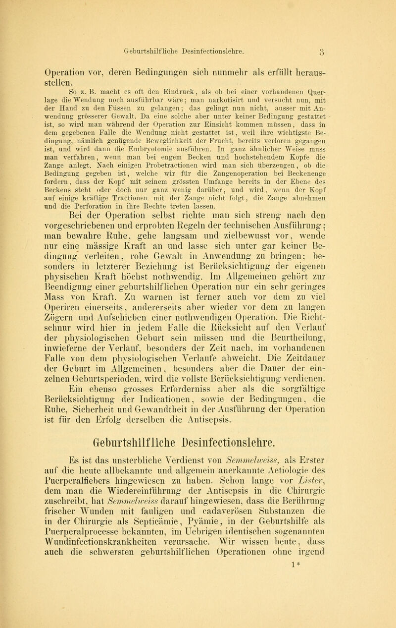 Operation vor, deren Bedingungen sich nunmehr als erfüllt heraus- stellen. So z. B. macht es oft den Eindruck, als ob bei einer vorhandenen Quer- lage die Wendung noch ausführbar wäre; man narkotisirt und versucht nun, mit der Hand zu den Füssen zu gelangen; das gelingt nun nicht, ausser mit An- wendung grösserer Gewalt. Da eine solche aber unter keiner Bedingung gestattet ist, so wird man während der Operation zur Einsicht kommen müssen, dass in dem gegebenen Falle die Wendung nicht gestattet ist, weil ihre wichtigste Be- dingung, nämlich genügende Beweglichkeit der Frucht, bereits verloren gegangen ist, und wird dann die Embryotomie ausführen. In ganz ähnlicher Weise rauss man verfahren, wenn man bei engem Becken und hochstehendem Kopfe die Zange anlegt. Nach einigen Probetractionen wird man sich überzeugen, ob die Bedingung gegeben ist, welche wir für die Zangenoperation bei Beckenenge fordern, dass der Kopf mit seinem grössten Umfange bereits in der Ebene des Beckens steht oder doch nur ganz wenig darüber, und wird, wenn der Kopf auf einige kräftige Tractionen mit der Zange nicht folgt, die Zange abnehmen und die Perforation in ihre Rechte treten lassen. Bei der Operation selbst richte man sich streng nach den vorgeschriebenen und erprobten Regeln der technischen Ausführung; man bewahre Ruhe, gehe langsam und zielbewusst vor, wende nur eine massige Kraft an und lasse sich unter gar keiner Be- dingung verleiten, rohe Gewalt in Anwendung zu bringen; be- sonders in letzterer Beziehung ist Berücksichtigung der eigenen physischen Kraft höchst nothwendig. Im Allgemeinen gehört zur Beendigung einer geburtshilflichen Operation nur ein sehr geringes Mass von Kraft. Zu warnen ist ferner auch vor dem zu viel Operiren einerseits, andererseits aber wieder vor dem zu langen Zögern und Aufschieben einer nothwendigen Operation. Die Richt- schnur wird hier in jedem Falle die Rücksicht auf den Verlauf der physiologischen Geburt sein müssen und die Beurtheilung, inwieferne der Verlauf, besonders der Zeit nach, im vorhandenen Falle von dem physiologischen Verlaufe abweicht. Die Zeitdauer der Geburt im Allgemeinen , besonders aber die Dauer der ein- zelnen Geburtsperioden, wird die vollste Berücksichtigung verdienen. Ein ebenso grosses Erforderniss aber als die sorgfältige Berücksichtigung der Indicationen, sowie der Bedingungen, die Ruhe, Sicherheit und Gewandtheit in der Ausführung der Operation ist für den Erfolg derselben die Antisepsis. Gekirtsliilfliehe Desinfectionslelire. Es ist das unsterbliche Verdienst von Semmelweiss, als Erster auf die heute allbekannte und allgemein anerkannte Aetiologie des Puerperalfiebers hingewiesen zu haben. Schon lange vor Lister^ dem man die Wiedereinführung der Antisepsis in die Chirurgie zuschreibt, hat Semmelweiss darauf hingewiesen, dass die Berührung frischer Wunden mit fauligen und cadaverösen Substanzen die in der Chirurgie als Septicämie, Pyämie, in der Geburtshilfe als Puerperalprocesse bekannten, im Uebrigen identischen sogenannten Wundinfectionskrankheiten verursache. Wir wissen heute, dass auch die schwersten geburtshilflichen Operationen ohne irgend 1*