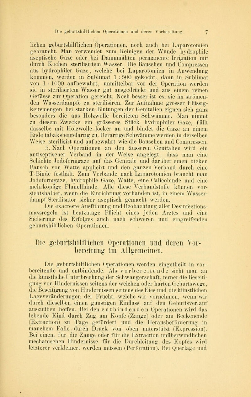 liehen geburtshilflichen Operationen, noch auch bei Laparotomien gebraucht. Man verwendet zum Reinigen der Wunde hydrophile aseptische Gaze oder bei Dammnähten permanente Irrigation mit durch Kochen sterilisirtem Wasser. Die Bauschen und Compresseu aus hydrophiler Gaze, welche bei Laparotomien in Anwendung kommen, werden in Sublimat 1 : 500 gekocht, dann in Sublimat von 1 : 1000 aufbew^ahrt, unmittelbar vor der Operation werden sie in sterilisirtem Wasser gut ausgedrückt und aus einem reinen Getasse zur Operation gereicht. Noch besser ist es, sie im strömen- den Wasserdampfe zu sterilisiren. Zur Aufnahme grosser Flüssig- keitsmengen bei starken Blutungen der Genitalien eignen sich ganz besonders die aus Holzwolle bereiteten Schwämme. Man nimmt zu diesem Zwecke ein grösseres Stück hydrophiler Gaze, füllt dasselbe mit Holzwolle locker an und bindet die Gaze an einem Ende tabaksbeutelartig zu. Derartige Schwämme werden in derselben Weise sterilisirt und aufbewahrt wie die Bauschen und Compressen. 5. Nach Operationen an den äusseren Genitalien wird ein antiseptischer Verband in der Weise angelegt. dass man eine Schichte Jodoformgaze auf das Genitale und darüber einen dicken Bausch von Watte applicirt und den ganzen Verband durch eine T-Binde festhält. Zum Verbände nach Laparotomien braucht man Jodoformgaze, hydrophile Gaze, Watte, eine Calicobinde und eine mehrköpfige Flanellbinde. Alle diese Verbandstoffe können vor- sichtshalber, wenn die Einrichtung vorhanden ist, in einem Wasser- dampf-Sterilisator sicher aseptisch gemacht werden. Die exacteste Ausführung und Beobachtung aller Desinfections- massregeln ist heutzutage Pflicht eines jeden Arztes und eine Sicherung des Erfolges auch nach schweren und eingreifenden geburtshilflichen Operationen. Die geburtshilflichen Operationen und deren Vor- bereitung im Allgemeinen. Die geburtshilflichen Operationen werden eingetheilt in vor- bereitende und entbindende. Als vorbereitende sieht man an die künstliche Unterbrechung der Schwangerschaft, ferner die Beseiti- gung von Hindernissen seitens der weichen oder harten Geburtswege, die Beseitigung von Hindernissen seitens des Eies und die künstlichen Lageveränderungen der Frucht, welche wir vornehmen, wenn wir durch dieselben einen günstigen Einfluss auf den Geburtsverlauf auszuüben hoffen. Bei den entbindenden Operationen wird das lebende Kind durch Zug am Kopfe (Zange) oder am Beckenende (Extractiou) zu Tage gefördert und die Herausbeförderung in manchem Falle durch Druck von oben unterstützt (Ex])ression). Bei einem für die Zange oder für die Extraction unüberwindlichen mechanischen Hindernisse für die Durchleitung des Kopfes wird letzterer verkleinert werden müssen (Perforation). Bei Querlage und