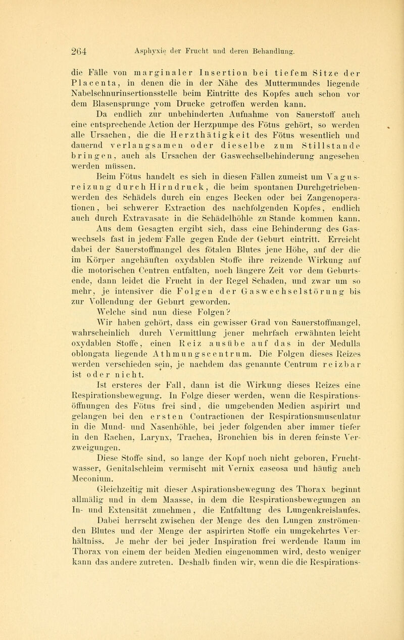 die Fälle von marginaler Insertion bei tiefem Sitze der Placenta, in denen die in der Nähe des Muttermundes liegende Nabelschnurinsertionsstelle beim Eintritte des Kopfes auch schon vor dem Blasensprunge vom Drucke getroffen werden kann. Da endlich zur unbehinderten Aufnahme von Sauerstoff auch eine entsprechende Action der Herzpumpe des Fötus gehört^ so werden alle Ursachen, die die Herzthätigkeit des Fötus wesentlich und dauernd verlangsamen oder dieselbe zum Stillstande bringen7 auch als Ursachen der Gaswechselbehinderung angesehen werden müssen. Beim Fötus handelt es sich in diesen Fällen zumeist um V a g u s- r e i z u n g d u r c h H i r n d r u c k , die beim spontanen Durcbgetrieben- werden des Schädels durch ein enges Becken oder bei Zangenopera- tionen j bei schwerer Extraction des nachfolgenden Kopfes, endlich auch durch Extravasate in die Schädelhöhle zu Stande kommen kann. Aus dem Gesagten ergibt sich, dass eine Behinderung des Gas- wechsels fast in jedem Falle gegen Ende der Geburt eintritt. Erreicht dabei der Sauerstoffmaugel des fötalen Blutes jene Höhe, auf der die im Körper angehäuften oxydablen Stoffe ihre reizende Wirkung auf die motorischen Centren entfalten, noch längere Zeit vor dem Geburts- ende, dann leidet die Frucht in der Regel Schaden, und zwar um so mehr, je intensiver die Folgen der Gas Wechselstörung bis zur Vollendung der Geburt geworden. Welche sind nun diese Folgen? Wir haben gehört, dass ein gewisser Grad von Sauerstoffmangel, wahrscheinlich durch Vermittlung jener mehrfach erwähnten leicht oxydablen Stoffe, einen Reiz ausübe auf das in der Medulla oblongata liegende Athmungscentrum. Die Folgen dieses Reizes werden verschieden sein, je nachdem das genannte Centrum reizbar ist oder nicht. Ist ersteres der Fall, dann ist die Wirkung dieses Reizes eine Respirationsbewegung. In Folge dieser werden, wenn die Respirations- öffnungen des Fötus frei sind, die umgebenden Medien aspirirt und gelangen bei den ersten Contractionen der Respirationsmusculatur in die Mund- und Nasenhöhle, bei jeder folgenden aber immer tiefer in den Rachen, Larynx, Trachea, Bronchien bis in deren feinste Ver- zweigungen. Diese Stoffe sind, so lange der Kopf noch nicht geboren, Frucht- wasser, Genitalschleim vermischt mit Vernix caseosa und häufig auch Meconium. Gleichzeitig mit dieser Aspirationsbewegung des Thorax beginnt allmälig und in dem Maasse, in dem die Respirationsbewegungen an In- und Extensität zunehmen, die Entfaltung des Lungenkreislaufes. Dabei herrscht zwischen der Menge des den Lungen zuströmen- den Blutes und der Menge der aspirirten Stoffe ein umgekehrtes A^er- hältniss. Je mehr der bei jeder Inspiration frei werdende Raum im Thorax von einem der beiden Medien eingenommen wird, desto weniger kann das andere zutreten. Deshalb finden wir, wenn die die Respirations-