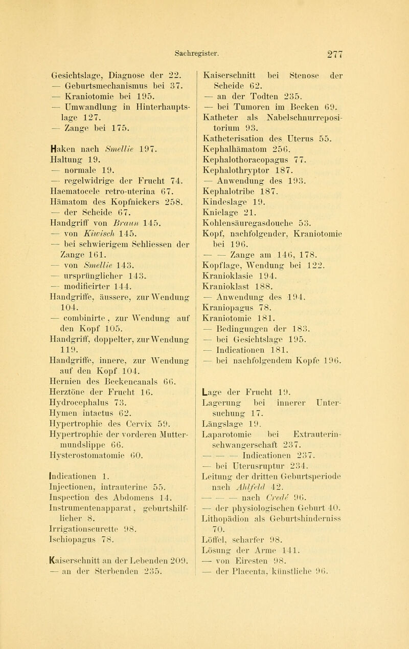 Gesichtslage^ Diagnose der 22. — Geburtsmechanismus bei 37. — Kj-aniotomie bei 195. •— Umwandlung in Hinterhaupts- lage 127. — Zange bei 175. Haken nach Smellie 197. Haltung 19. — normale 19. — regelwidrige der Frucht 74. Haematocele retro-uterina 67. Hämatom des Kopfnickers 258. — der Scheide 67. Handgriff von Braun 145. — von Küüisch 145. — bei schwierigem Schliessen der Zange 161. — von Smellie 143. — ursprünglicher 143. — modificirter 144. Handgriffe, äussere, zur Wendung 104. -— combinirte , zur Wendung auf den Kopf 105. Handgriff', doppelter, zur Wendung 119. Handgriffe, innere, zur Wendung auf den Kopf 104. Hernien des Beckencanals 66. Herztöne der Frucht 16. Hydrocephalus 73. Hymen intactus 62. Hypertrophie des Cervix 59. Hypertrophie der vorderen Mutter- mundslippe 66. Hysterostomatomie 60. Indicationen 1. Injectionen, intrauterine 55. Inspection des Abdomens 14. Instrumentenapparat, geburtshilf- licher 8. Irrigationscurette 98. Ischiopagus 78. Kaiserschnitt an der Lebenden 209. — an der Sterbenden 235. Kaiserschnitt bei Stenose der Scheide 62. — an der Todten 235. — bei Tumoren im Becken 69. Katheter als Nabelschnurreposi- torium 93. Katheterisation des Uterus 55. Kephalhämatom 256. Kephalothoracopagus 77. Kephalothryptor 187. — Anwendung des 193. Kephalotribe 187. Kindeslage 19. Knielage 21. Kohlensäuregasdouche 53. Kopf, nachfolgender, Kraniotomie bei 196. Zange am 146, 178. Kopflage, Wendung bei 122. Kranioklasie 194. Kranioklast 188. — Anwendung des 194. Kraniopagus 78. Kraniotomie 181. — Bedingungen der 183. — bei Gesichtslage 195. — Indicationen 181. — bei nachfolgendem Kopfe 196. Lage der Frucht 19. Lagerung bei innerer Unter- suchung 17. Längslage 19. Laparotomie bei Extrauterin- schwangerschaft 237. — Indicationen 237. •— bei Uterusruptur 234. Leitung der dritten Geburtsperiode nach Ählfeld 42. nach Crede 96. — der physiologischen Geburt 40. Lithopädion als Geburtshinderniss 70. Löffel, scharfer 98. Lösung der Arme 141. — von Eiresten 98. — der Placcnta, künstliche 9().