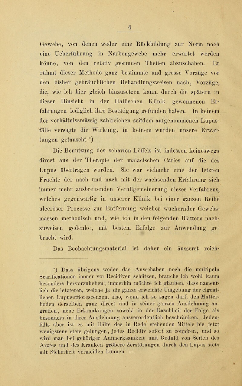 Gewebe 7 von denen weder eine Rückbildung zur Norm noch eine üeberführung in Narbengewebe mehr erwartet werden könne, von den relativ gesunden Theilen abzuschaben. Er rühmt dieser Methode ganz bestimmte und grosse Vorzüge vor den bisher gebräuchlichen Behandlungsweisen nach, Vorzüge, die, wie ich hier gleich hinzusetzen kann, durch die spätem in dieser Hinsicht in der Hallischen Klinik gewonnenen Er- fahrungen lediglich ihre Bestätigung gefunden haben. In keinem der verhältnissmässig zahlreichen seitdem aufgenommenen Lupus- fälle versagte die Wirkung, in keinem wurden unsere Erwar- tungen getäuscht.*) Die Benutzung des scharfen Löffels ist indessen keineswegs direct aus der Therapie der malacischen Caries auf die des Lupus übertragen worden. Sie war vielmehr eine der letzten Früchte der nach und nach mit der wachsenden Erfahrung sich immer mehr ausbreitenden Verallgemeinerung dieses Verfahrens, welches gegenwärtig in unserer Klinik bei einer ganzen Reihe ulceröser Processe zur Entfernung weicher wuchernder Gewebs- massen methodisch und, wie ich in den folgenden Blättern nach- zuweisen gedenke, mit bestem Erfolge zur Anwendung ge- bracht wird. Das Beobachtungsmaterial ist daher ein äusserst reich- *) Dass übrig-eus weder das Ausschaben noch die multipeln Scarificationen immer vor Eecidiven schützen, brauche ich wohl kaum besonders hervorzuheben; immerhin möchte ich glauben, dass nament- lich die letzteren, welche ja die ganze erweichte Umgebung der eigent- lichen Lupuseffloresceuzen, also, wenn ich so sagen darf, den Mutter- boden derselben ganz direct und in seiner ganzen Ausdehnung an- greifen, neue Erkrankungen sowohl in der Raschheit der Folge als besonders in ihrer Ausdehnung ausserordenthch beschränken. Jeden- falls aber ist es mit Hülfe des in Rede stehenden Mittels bis jetzt wenigstens stets gelungen, jedes Recidiv sofort zu coupiren, und so wird man bei gehöriger Aufmerksaml^eit und Gedtxld von Seiten des Arztes und des Kranken gröbere Zerstörungen durch den Lupus stets mit Sicherheit vermeiden können. —