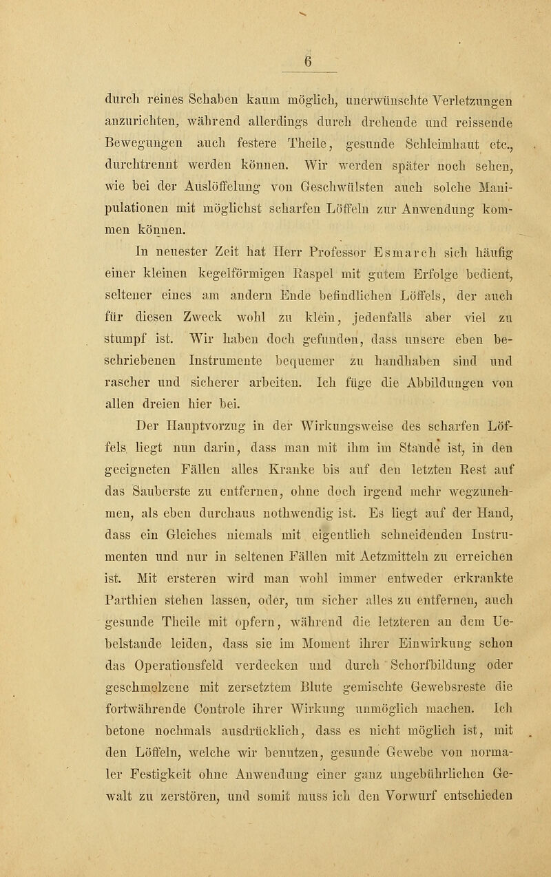 durch reines Schaben kaum mögiicli, unerwünschte Verletzungen anzurichten, während allerdings durch drehende und reissende Bewegungen auch festere Theile, gesunde Schleimhaut etc., durchtrennt werden können. Wir werden später noch sehen, wie bei der Auslöffelung von Geschwülsten auch solche Mani- pulationen mit möglichst scharfen Löffeln zur Anwendung kom- men können. In neuester Zeit hat Herr Professor Esmarch sich häufig einer kleinen kegelförmigen Easpel mit gutem Erfolge bedient, seltener eines am andern Ende befindlichen Löffels, der auch für diesen ZAveck wohl zu klein, jedenfalls aber viel zu stumpf ist. Wir haben doch gefunden, dass unsere eben be- schriebenen Instrumente bequemer zu handhaben sind und rascher und sicherer arbeiten. Ich füge die Abbildungen von allen dreien hier bei. Der Hauptvorzug in der Wirkungsweise des scharfen Löf- fels, liegt nun darin, dass man mit ihm im Stande ist, in den geeigneten Fällen alles Kranke bis auf den letzten Rest auf das Sauberste zu entfernen, ohne doch irgend mehr wegzuneh- men, als eben durchaus nothwendig ist. Es liegt auf der Hand, dass ein Gleiches niemals mit eigentlich schneidenden Instru- menten und nur in seltenen Fällen mit Aetzmitteln zu erreichen ist. Mit ersteren wird man wohl immer entweder erkrankte Parthien stehen lassen, oder, um sicher alles zu entfernen, auch gesunde Theile mit opfern, während die letzteren an dem Ue- belstande leiden, dass sie im Moment ihrer Einwirkung schon das Operationsfeld verdecken und durch Schorfbildung oder geschmolzene mit zersetztem Blute gemischte Gewebsreste die fortwährende Controle ihrer Wirkung unmöglich machen. Ich betone nochmals ausdrücklich, dass es nicht möglich ist, mit den Löffeln, Avelche wir benutzen, gesunde Gewebe von norma- ler Festigkeit ohne Anwendung einer ganz ungebührlichen Ge- walt zu zerstören, und somit muss ich den Vorwurf entschieden