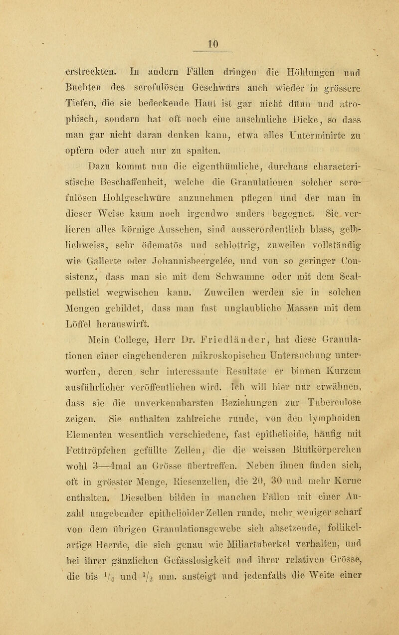 erstreckten. In andern Fällen dringen die Höhlungen und Buchten des scrofulösen Geschwürs auch wieder in grössere Tiefen^ die sie bedeckende Haut ist gar nicht dünn und atro- phisch, sondern hat oft noch eine ansehnliche Dicke, so dass man gar nicht daran denken kann, etwa alles Unterminirte zu opfern oder auch nur zu spalten. Dazu kommt nun die eigenthümliche, durchaus characteri- stische Beschaffenheit, welche die Granulationen solcher scro- fulösen Hohlgeschwüre anzunehmen pflegen und der mau in dieser Weise kaum noch irgendwo anders begegnet. Sie ver- lieren alles körnige Aussehen, sind ausserordentlich blass, gelb- lichweiss, sehr ödematös und schlottrig, zuweilen vollständig wie Gallerte oder Johannisbeergelee, und von so geringer Con- sistenz, dass man sie mit dem Schwämme oder mit dem Scal- pellstiel wegwischen kann. Zuweilen werden sie in solchen Mengen gebildet, dass man fast unglaubliche Massen mit dem Löffel herauswirft. Mein College, Herr Dr. Friedländer, hat diese Granula- tionen einer eingehenderen mikroskopischen Untersuchung unter- worfen, deren sehr interessante Resultate er binnen Kurzem ausführlicher veröffentlichen wird. Ich will hier nur erwähnen, dass sie die unverkennbarsten Beziehungen zur Tuberculose zeigen. Sie enthalten zahlreiche runde, von den lymphoiden Elementen wesentlich verschiedene, fast epithelioide, häufig mit Fetttröpfchen gefüllte Zellen, die die weissen Blutkörperchen wohl 3—4mal an Grösse übertreffen. Neben ihnen finden sich, oft in grösster Menge, Riesenzellen, die 20, 30 und mehr Kerne enthalten. Dieselben bilden in manchen Fällen mit einer An- zahl umgebender epithelioider Zellen runde, mehr weniger scharf von dem übrigen Granulationsgewebe sich absetzende, follikel- artige Heerde, die sich genau wie Miliartuberkel verhalten, und bei ihrer gänzlichen Gefässlosigkeit und ihrer relativen Grösse, die bis '/4 i^ii^<l V2 mm. ansteigt und jedenfalls die Weite einer