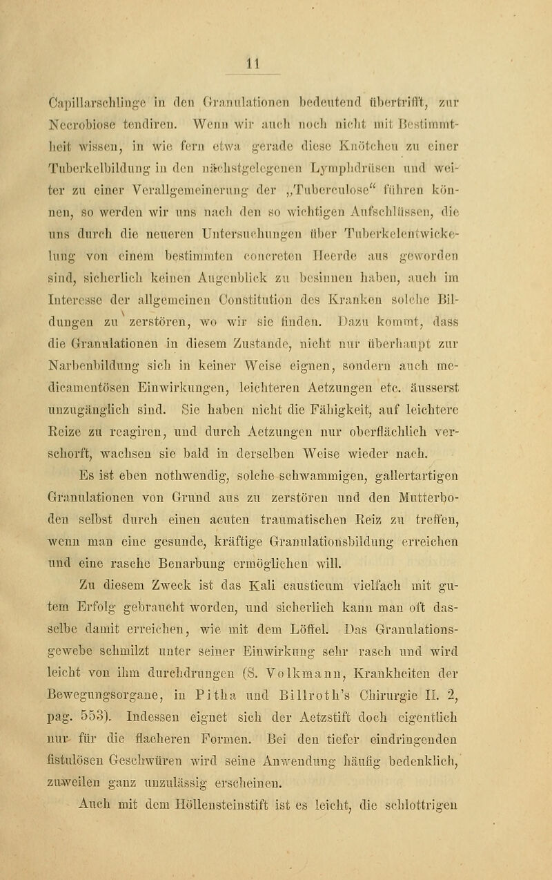 Capillarschlingc in den Granulationen becleutencl tibertrifrt, zur Nccrobiose tendiren. Wcdh wir aucli nocli niolit mit Hestimmt- lieit wissen, in wie f(!rn etwa gerade diese Knötchen zu einer Tuberkelbildung in den iiäc-hstgelegenen L^'niplidriisen und wei- ter zu einer Verallgemeinerung der „Tuberculose führen kön- nen, so werden wir uns nach den so wichtigen Aufschlüssen, die uns durch die neueren Untersuchungen üljcr Tuberkelentwicke- lung von einem bestimmten concreten Tleerde aus geworden sind, sicherlich keinen Augenblick zu besinnen haben, auch im Interesse der allgemeinen Constitution des Kranken solclie Bil- dungen zu zerstören, wo wir sie finden. Dazu kommt, dass die Granulationen in diesem Zustande, nicht nur iiberh;iU])t zur Narbenbildung sich in keiner Weise eignen, sondern auch me- dicamcntösen Einwirkungen, leichteren Aetzungen etc. äusserst unzugänglich sind. Sie haben nicht die Fähigkeit, auf leichtere Reize zu reagiren, und durch Aetzungen nur oberflächlich ver- schorft, wachsen sie bald in derselben Weise wieder nach. Es ist eben nothwendig, solche schwammigen, gallertartigen Granulationen von Grund aus zu zerstören und den Mutterbo- den selbst durch einen acuten traumatischen Reiz zu treffen, wenn man eine gesunde, kräftige Grannlationsbildung erreichen und eine rasche Benarbung ermöglichen will. Zu diesem Zweck ist das Kali causticum vielfach mit gu- tem Erfolg gebraucht worden, und sicherlich kann man oft das- selbe damit erreichen, wie mit dem Löffel. Das Grauulations- gewebe schmilzt unter seiner Einwirkung sehr rasch und wird leicht von ihm durchdrungen (S. Volkmann, Krankheiten der Bewegungsorgaue, in Pitha und Billroth's Chirurgie II. 2, pag. 553). Indessen eignet sich der Aetzstift doch eigentlich nur- für die flacheren Formen. Bei den tiefer eindringenden fistulösen Geschwüren wird seine Anwendung häufig bedenklich, zuweilen ganz unzulässig erscheinen. Auch mit dem Höllensteinstift ist es leicht, die sehlottrigen