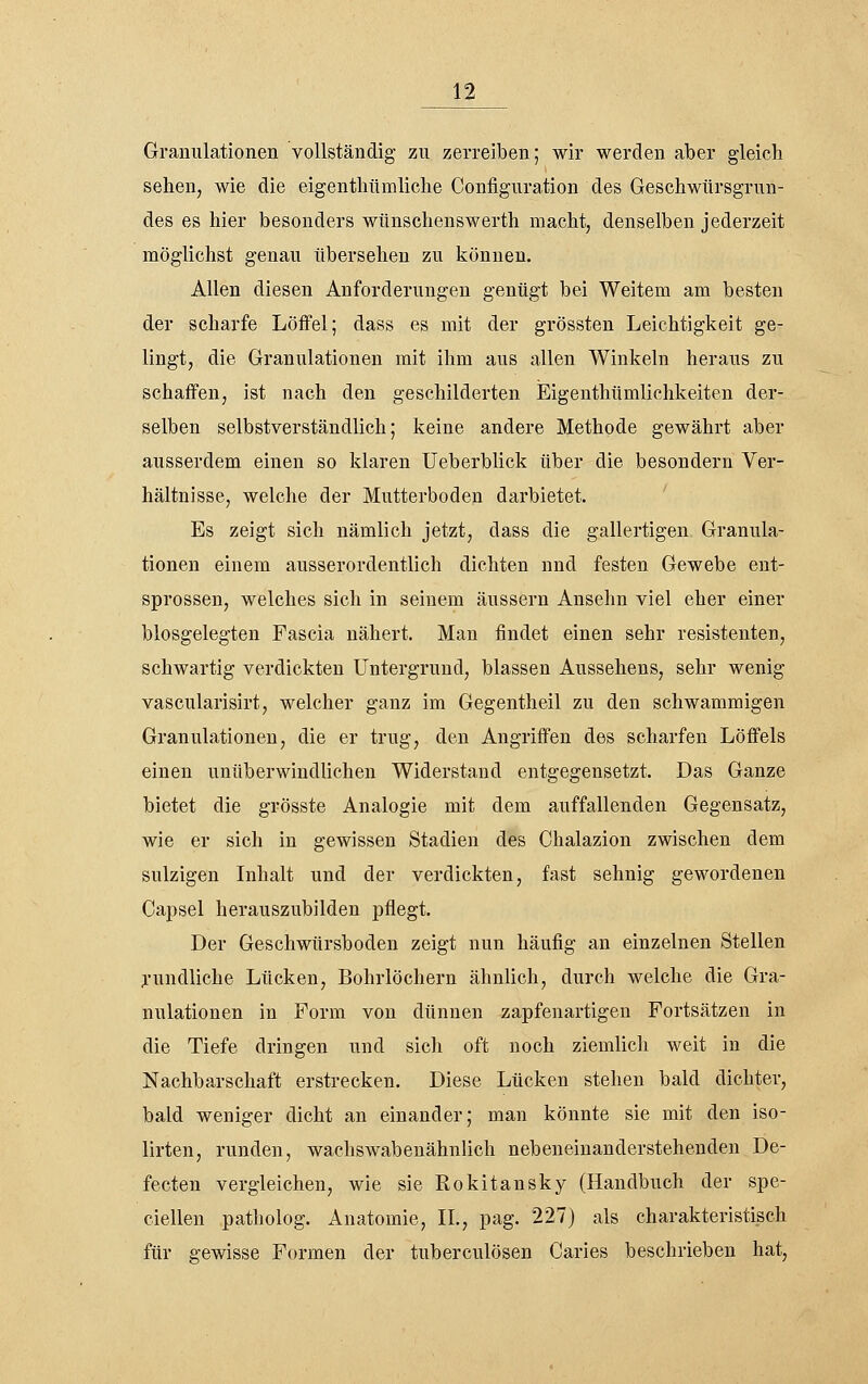 Granulationen vollständig zu zerreiben; wir werden aber gleich sehen, wie die eigenthiimliclie Configuration des Geschwürsgrun- des es hier besonders wünschenswerth macht, denselben jederzeit möglichst genau übersehen zu können. Allen diesen Anforderungen genügt bei Weitem am besten der scharfe Löffel; dass es mit der grössten Leichtigkeit ge- lingt, die Granulationen mit ihm aus allen Winkeln heraus zu schaffen, ist nach den geschilderten JEigenthümlichkeiten der- selben selbstverständlich; keine andere Methode gewährt aber ausserdem einen so klaren Ueberblick über die besondern Ver- hältnisse, welche der Mutterboden darbietet. ' Es zeigt sich nämlich jetzt, dass die gallertigen Granula- tionen einem ausserordentlich dichten und festen Gewebe ent- sprossen, welches sich in seinem äussern Ansehn viel eher einer blosgelegten Fascia nähert. Man findet einen sehr resistenten, schwartig verdickten Untergrund, blassen Aussehens, sehr wenig vascularisirt, welcher ganz im Gegentheil zu den schwammigen Granulationen, die er trug, den Angriffen des scharfen Löffels einen unüberwindlichen Widerstand entgegensetzt. Das Ganze bietet die grösste Analogie mit dem auffallenden Gegensatz, wie er sich in gewissen Stadien des Chalazion zwischen dem sulzigen Inhalt und der verdickten, fast sehnig gewordenen Capsel herauszubilden pflegt. Der Geschwürsboden zeigt nun häufig an einzelnen Stellen j'undliche Lücken, Bohrlöchern ähnlich, durch welche die Gra- nulationen in Form von dünnen zapfenartigen Fortsätzen in die Tiefe dringen und sich oft noch ziemlich weit in die Nachbarschaft erstrecken. Diese Lücken stehen bald dichter, bald weniger dicht an einander; man könnte sie mit den iso- lirten, runden, waehswabenähnlich nebeneinanderstehenden De- fecten vergleichen, wie sie Rokitansky (Handbuch der spe- ciellen patholog. Anatomie, IL, pag. 227) als charakteristisch für gewisse Formen der tuberculösen Caries beschrieben hat.